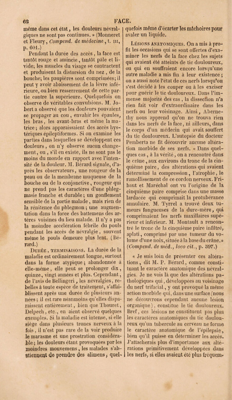 même dans cet état, les douleurs névral- giques ne sont pas continues. » (Monneret et Fleury, Compend. de médecine, t. m, p. 601.) Pendant la durée des accès , la face est tantôt rouge et amincie, tantôt pâle et li- vide; les muscles du visage se contractent et produisent la distorsion du nez , de la bouche; les paupières sont comprimées; il peut y avoir abaissement de la lèvre infé- rieure, ou bien resserrement de cette par- tie contre la supérieure. Quelquefois on observe de véritables convulsions. M. Jo- bert a observé que les douleurs pouvaient se propager au cou , envahir les épaules, les bras, les avant-bras et même la ma- trice ; alors apparaissaient des accès hys- tériques épileptiformes. Si on examine les parties dans lesquelles se développent ces douleurs, on n’y observe aucun change- ment, ou , s’il en existe, ils ne sont pas le moins du monde en rapport avec l’inten- sité de la douleur. M. Bérard signale, d’a- près les observateurs, une rougeur de la peau ou de la membrane muqueuse de la bouche ou de la conjonctive, rougeur qui ne prend pas les caractères d’une phleg- masie franche et durable ; un gonflement sensible de la partie malade, mais rien de la rénitence du phlegmon ; une augmen- tation dans la force des battemens des ar- tères voisines du lieu malade. Il n’y a pas la moindre accélération fébrile du pouls pendant les accès de névralgie, souvent même le pouls demeure plus lent. (Bé- rard.) Durée , terminaisons. La durée de la maladie est ordinairement longue, surtout dans la forme atypique ; abandonnée à elle-même, elle peut se prolonger dix, quinze, vingt années et plus. Cependant, de l’avis de Bellingeri, les névralgies, re- belles à toute espèce de traitement, s’affai- blissent après une durée de plusieurs an- nées ; il est rare néanmoins qu’elles dispa- raissent entièrement, bien que Thouret, Delpech , etc., en aient observé quelques exemples. Si la maladie est intense, si elle siège dans plusieurs troncs nerveux à la fois , il n’est pas rare de la voir produire le marasme et une prostration considéra- ble ; les douleurs étant provoquées par les moindres mouvemens, les malades s’ab- stiennent de prendre des alimens * quel- quefois même d’écarter les mâchoires pour avaler un liquide. Lésions Anatomiques. On a mis à pro- fit les occasions qui se sont offertes d’exa- miner les nerfs de la face chez les sujets qui avaient été atteints de tic douloureux, ou qui en souffraient encore lorsqu’une autre maladie a mis fin à leur existence ; on a aussi noté l’état de ces nerfs lorsqu’on s’est décidé à les couper ou à les exciser pour guérir le tic douloureux. Dans l’im- mense majorité des cas , la dissection n’a rien fait voir d’extraordinaire dans les nerfs ou leur voisinage. Ainsi, Aberne- thy nous apprend qu’on ne trouva rien dans les nerfs de la face, ni ailleurs, dans le corps d’un médecin qui avait souffert du tic douloureux. L’autopsie du docteur Pemberta ne fit découvrir aucune altéra- tion morbide de ses nerfs. « Dans quel- ques cas, à la vérité, on a rencontré dans le crâne, aux environs du tronc de la cin- quième paire, des altérations qui avaient déterminé la compression, l’atrophie, le ramollissement de ce cordon nerveux. Fri- baut et Maréchal ont vu l’origine de la cinquième paire comprise dans une masse lardacée qui comprimait la protubérance annulaire. M. Tyrrel a trouvé deux tu- meurs fongueuses de la dure-mère, qui comprimaient les nerfs maxillaires supé- rieur et inférieur. M. Montault a rencon- tré le tronc de la cinquième paire infiltré, aplati, comprimé par une tumeur du vo- lume d’une noix, située à la base du crâne.» {Compend. de méd., loco cit., p. 597.) « Je suis loin de présenter ces altéra- tions, dit M. P. Bérard, comme consti- tuant le caractère anatomique des névral- gies. Je ne vois là que des altérations pa- thologiques qui, développées au voisinage du nerf trifacial, y ont provoqué la même action morbide qui, dans une surface (nous ne découvrons cependant aucune lésion organique ), constitue le tic douloureux. Bref, ces lésions ne constituent pas plus les caractères anatomiques du tic doulou- reux qu’un tubercule au cerveau ne forme le caractère anatomique de l’épilepsie, bien qu’il puisse en déterminer les accès. J’attacherais plus d’importance aux alté- rations primitivement développées dans les nerfs, si elles avaient été plus fréquent