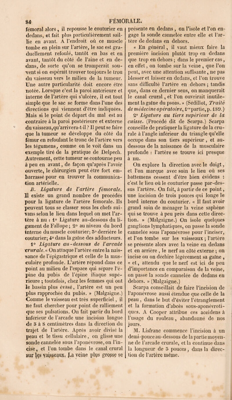 fémoral alors , il repousse le couturier en dedans, et fait plus particulièrement sail- lie en avant. À l’endroit ou ce muscle tombe en plein sur l’artère, le sac est gra- duellement refoulé, tantôt en bas et en avant, tantôt du côté de Paine et en de- dans, de sorte qu’on se tromperait sou- Tent si on espérait trouver toujours le trou du vaisseau vers le milieu de la tumeur. Une autre particularité doit encore être notée. Lorsque c’est la paroi antérieure et interne de l’artère qui s’ulcère, il est tout simple que le sac se forme dans l’une des directions qui viennent d’être indiquées. Mais si le point de départ du mal est au contraire à la paroi postérieure et externe du vaisseau,qu’arrivera-t-il ? Il peut se faire que la tumeur se développe du côté du fémur en refoulant le tronc de l’artère vers les tégumens, comme on le voit dans un exemple tiré de la pratique de Delpech. Autrement, cette tumeur se contourne peu à peu en avant, de façon qu’après l’avoir ouverte, le chirurgien peut être fort em- barrassé pour en trouver la communica- tion artérielle. B. Ligature de Vartere fémorale. 11 existe un grand nombre de procédés pour la ligature de l’artère fémorale. Ils peuvent tous se classer sous les chefs sui- vans selon le lieu dans lequel on met l’ar- tère à nu t 1° Ligature au-dessous du li- gament de Fallope ; 2° au niveau du bord interne du muscle couturier; 5° derrière le couturier; 4° dans la gaine des adducteurs. 1° Ligature au-dessous de Varcade crurale. « On attaque l’artère entre la nais- sance de l’épigastrique et celle de la mus- culaire profonde. L’artère répond dans ce point au milieu de l’espace qui sépare l’é- pine du pubis de l’épine iliaque supé- rieure ; toutefois, chez les femmes qui ont le bassin plus évasé, l’artère est un peu plus rapprochée du pubis. » (Malgaigne.) Comme le vaisseau est très superficiel, il ne faut chercher pour point de ralliement que ses pulsations. On fait partir du bord inférieur de l’arcade une incision longue de 5 à 8 centimètres dans la direction du trajet de l’artère. Après avoir divise la peau et le tissu cellulaire, on glisse une sonde cannelée sous l’aponévrose, on l’in- cise , et l’on tombe dans le canal crural sur les vaisseaux. ï-a veine plus grosse se présente en dedans , on l’isole et l’on en* gage la sonde cannelée entre elle et l’ar- tère de dedans en dehors. « En général, il vaut mieux faire la première incision plutôt trop en dedans que trop en dehors ; dans le premier cas, en effet, on tombe sur la veine , que l’on peut, avec une attention suffisante, ne pas blesser et laisser en dedans, et l’on trouve sans difficulté l’artère en dehors ; tandis que, dans ce dernier sens, on manquerait le canal crural, et l’on ouvrirait inutile- ment lagaîne du psoas. » (Sédillot, Traité de médecine opératoire, Impartie, p. 189.) 2° Ligature au tiers supérieur de la cuisse. (Procédé dit de Scarpa.) Scarpa conseille de pratiquer la ligature de la cru- rale à l’angle inférieur du triangle qu’elle occupe dans son tiers supérieur, et au- dessous de la naissance de la musculaire profonde : l’artère se trouve ici presque à nu. On explore la direction avec le doigt, et l’on marque avec soin le lieu où ses battemens cessent d’être bien évidens : c’est le lieu où le couturier passe par-des- sus l’artère. On fait, à partir de ce point, une incision de trois pouces qui longe le bord interne du couturier. « Il faut avoir grand soin de ménager la veine saphène qui se trouve à peu près dans cette direc- tion. » (Malgaigne.) On isole quelques ganglions lymphatiques, on passe la sonde cannelée sous l’aponévrose pour l’inciser, et l’on tombe sur les vaisseaux ; l’artère se présente alors avec la veine en dedans et en arrière , le nerf au côté externe ; on incise ou on déchire légèrement sa gaine , « et, attendu que le nerf est ici de peu d’importance en comparaison de la veine, on passe la sonde cannelée de dedans en dehors. » (Malgaigne.) Scarpa conseillait de faire l’incision de l’aponévrose aussi étendue que celle de la peau , dans le but d’éviter l’étranglement et la formation d’abcès sous-aponévroti- ques. A Cooper attribue ces accidens à l’usage du rouleau, abandonné de nos jours. M. Lisfranc commence l’incision à un demi-pouce au-dessous de la partie moyen- ne de l’arcade crurale, et la continue dans la longueur de 5 pouces, dans la direc- tion de l’artère même.