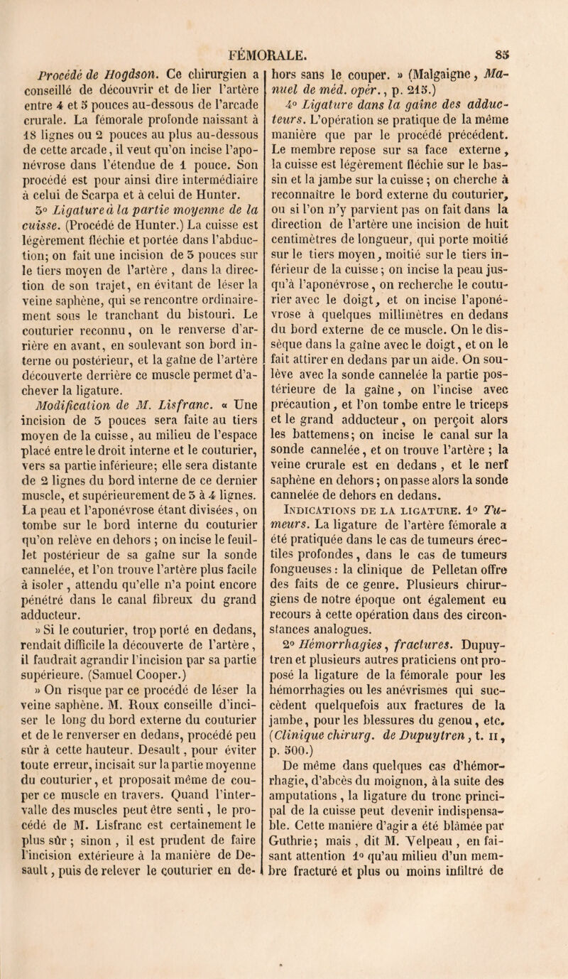 Procède de Hogdson. Ce chirurgien a conseillé de découvrir et de lier l’artère entre 4 et 5 pouces au-dessous de l’arcade crurale. La fémorale profonde naissant à 18 lignes ou 2 pouces au plus au-dessous de cette arcade, il veut qu’on incise l’apo- névrose dans l’étendue de 1 pouce. Son procédé est pour ainsi dire intermédiaire à celui de Scarpa et à celui de Hunter. 5° Ligature à la partie moyenne de la cuisse. (Procédé de Hunter.) La cuisse est légèrement fléchie et portée dans l’abduc- tion; on fait une incision de 5 pouces sur le tiers moyen de l’artère , dans la direc- tion de son trajet, en évitant de léser la veine saphène, qui se rencontre ordinaire- ment sous le tranchant du bistouri. Le couturier reconnu, on le renverse d’ar- rière en avant, en soulevant son bord in- terne ou postérieur, et la gaîne de l’artère découverte derrière ce muscle permet d’a- chever la ligature. Modification de M. Lisfranc. « Une incision de 5 pouces sera faite au tiers moyen de la cuisse, au milieu de l’espace placé entre le droit interne et le couturier, vers sa partie inférieure; elle sera distante de 2 lignes du bord interne de ce dernier muscle, et supérieurement de 5 à 4 lignes. La peau et l’aponévrose étant divisées, on tombe sur le bord interne du couturier qu’on relève en dehors ; on incise le feuil- let postérieur de sa gaîne sur la sonde cannelée, et l’on trouve l’artère plus facile à isoler , attendu qu’elle n’a point encore pénétré dans le canal fibreux du grand adducteur. » Si le couturier, trop porté en dedans, rendait difficile la découverte de l’artère, il faudrait agrandir l’incision par sa partie supérieure. (Samuel Cooper.) » On risque par ce procédé de léser la veine saphène. M. Roux conseille d’inci- ser le long du bord externe du couturier et de le renverser en dedans, procédé peu sûr à cette hauteur. Desault, pour éviter toute erreur, incisait sur la partie moyenne du couturier, et proposait même de cou- per ce muscle en travers. Quand l’inter- valle des muscles peut être senti, le pro- cédé de M. Lisfranc est certainement le plus sûr ; sinon , il est prudent de faire l’incision extérieure à la manière de De- sault , puis de relever le couturier en de- hors sans le couper. » (Malgaigne, Ma- nuel de mèd. opèr., p. 215.) 4° Ligature dans la gaîne des adduc- teurs. L’opération se pratique de la même manière que par le procédé précédent. Le membre repose sur sa face externe , la cuisse est légèrement fléchie sur le bas- sin et la jambe sur la cuisse ; on cherche à reconnaître le bord externe du couturier, ou si l’on n’y parvient pas on fait dans la direction de l’artère une incision de huit centimètres de longueur, qui porte moitié sur le tiers moyen, moitié sur le tiers in- férieur de la cuisse ; on incise la peau jus- qu’à l’aponévrose, on recherche le coutu- rier avec le doigt, et on incise l’aponé- vrose à quelques millimètres en dedans du bord externe de ce muscle. On le dis- sèque dans la gaîne avec le doigt, et on le fait attirer en dedans par un aide. On sou- lève avec la sonde cannelée la partie pos- térieure de la gaîne, on l’incise avec précaution, et l’on tombe entre le triceps et le grand adducteur, on perçoit alors les battemens; on incise le canal sur la sonde cannelée, et on trouve l’artère ; la veine crurale est en dedans , et le nerf saphène en dehors ; on passe alors la sonde cannelée de dehors en dedans. Indications de la ligature. 1° Tu- meurs. La ligature de l’artère fémorale a été pratiquée dans le cas de tumeurs érec- tiles profondes, dans le cas de tumeurs fongueuses : la clinique de Peîletan offre des faits de ce genre. Plusieurs chirur- giens de notre époque ont également eu recours à cette opération dans des circon- stances analogues. 2° Hémorrhagies, fractures. Dupuy- tren et plusieurs autres praticiens ont pro- posé la ligature de la fémorale pour les hémorrhagies ou les anévrismes qui suc- cèdent quelquefois aux fractures de la jambe, pour les blessures du genou, etc, (CUnique chirurg. de Dupuytren, t. il, p. 500.) De même dans quelques cas d’hémor- rhagie, d’abcès du moignon, à la suite des amputations , la ligature du tronc princi- pal de la cuisse peut devenir indispensa- ble. Cette manière d’agir a été blâmée par Guthrie; mais , dit M. Yelpeau , en fai- sant attention 1° qu’au milieu d’un mem- bre fracturé et plus ou moins infiltré de