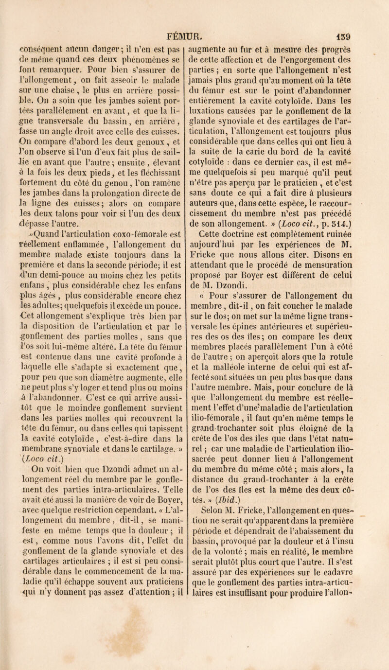 conséquent aucun danger ; il n’en est pas de même quand ces deux phénomènes se font remarquer. Pour bien s’assurer de l’allongement, on fait asseoir le malade sur une chaise, le plus en arrière possi- ble. On a soin que les jambes soient por- tées parallèlement en avant, et que la li- gne transversale du bassin, en arrière, fasse un angle droit avec celle des cuisses. On compare d’abord les deux genoux, et l’on observe si l’un d’eux fait plus de sail- lie en avant que l’autre ; ensuite , élevant à la fois les deux pieds, et les fléchissant fortement du côté du genou, l’on ramène les jambes dans la prolongation directe de la ligne des cuisses; alors on compare les deux talons pour voir si l’un des deux dépasse l’autre. ^Quand l’articulation coxo-fémorale est réellement enflammée, l’allongement du membre malade existe toujours dans la première et dans la seconde période; il est -d’un demi-pouce au moins chez les petits enfans, plus considérable chez les enfans plus âgés , plus considérable encore chez les adultes; quelquefois ilexcède un pouce. Cet allongement s’explique très bien par la disposition de l’articulation et par le gonflement des parties molles, sans que l’os soit lui-même altéré. La tête du fémur est contenue dans une cavité profonde à laquelle elle s’adapte si exactement que, pour peu que son diamètre augmente, elle ne peut plus s’y loger et tend plus ou moins •à l’abandonner. C’est ce qui arrive aussi- tôt que le moindre gonflement survient dans les parties molles qui recouvrent la tête du fémur, ou dans celles qui tapissent la cavité cotyloïde, c’est-à-dire dans la membrane synoviale et dans le cartilage. » (.Loco cit.) On voit bien que Dzondi admet un al- longement réel du membre par le gonfle- ment des parties intra-articulaires. Telle avait été aussi la manière de voir de Boyer, avec quelque restriction cependant. « L’al- longement du membre , dit-il, se mani- feste en même temps que la douleur ; il est, comme nous l’avons dit, l’effet du gonflement de la glande synoviale et des cartilages articulaires ; il est si peu consi- dérable dans le commencement de la ma- ladie qu’il échappe souvent aux praticiens <pii n’y donnent pas assez d’attention ; il augmente au fur et à mesure des progrès de cette affection et de l’engorgement des parties ; en sorte que l’allongement n’est jamais plus grand qu’au moment où la tête du fémur est sur le point d’abandonner entièrement la cavité cotyloïde. Dans les luxations causées par le gonflement de la glande synoviale et des cartilages de l’ar- ticulation, l’allongement est toujours plus considérable que dans celles qui ont lieu à la suite de la carie du bord de la cavité cotyloïde : dans ce dernier cas, il est mê- me quelquefois si peu marqué qu’il peut n’être pas aperçu par le praticien , et c’est sans doute ce qui a fait dire à plusieurs auteurs que, dans cette espèce, le raccour- cissement du membre n’est pas précédé de son allongement. » (Loco cit., p. 314.) Cette doctrine est complètement ruinée aujourd’hui par les expériences de M. Fricke que nous allons citer. Disons en attendant que le procédé de mensuration proposé par Boyer est différent de celui de M. Dzondi. « Pour s’assurer de l’allongement du membre, dit-il, on fait coucher le malade sur le dos; on met sur la même ligne trans- versale les épines antérieures et supérieu- res des os des îles ; on compare les deux membres placés parallèlement l’un à côté de l’autre ; on aperçoit alors que la rotule et la malléole interne de celui qui est af- fecté sont situées un peu plus bas que dans l’autre membre. Mais, pour conclure de là que l’allongement du membre est réelle- ment l’effet d’uneunaladie de l’articulation ilio-fémorale, il faut qu’en même temps le grand trochanter soit plus éloigné de la crête de l’os des îles que dans l’état natu- rel ; car une maladie de l’articulation ilio- sacrée peut donner lieu à l’allongement du membre du même côté ; mais alors, la distance du grand-trochanter à la crête de l’os des îles est la même des deux cô- tés. » [Ibid.) Selon M. Fricke, l’allongement en ques- tion ne serait qu’apparent dans la première période et dépendrait de l’abaissement du bassin, provoqué par la douleur et à l’insu de la volonté ; mais en réalité, le membre serait plutôt plus court que l’autre. Il s’est assuré par des expériences sur le cadavre que le gonflement des parties intra-articu- laires est insuffisant pour produire Talion-