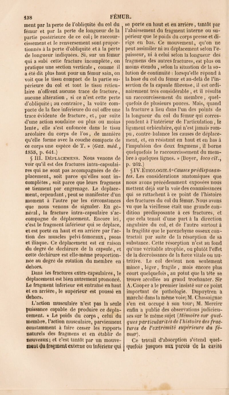 ment par la perte de l’obliquité du col du fémur et par la perte de longueur de la partie postérieure de ce col ; le raccour- cissement et le renversement sont propor- tionnés à la perte d’obliquité et à la perte de longueur indiquées. Si, sur un fémur qui a subi cette fracture incomplète, on pratique une section verticale , comme il a été dit plus haut pour un fémur sain, on voit que le tissu compact de la partie su- périeure du col et tout le tissu réticu- laire n’offrent aucune trace de fracture, aucune altération , si ce n’est cette perte d’obliquité ; au contraire, la voûte com- pacte de la face inférieure du col offre une trace évidente de fracture, et, par suite d’une action soudaine ou plus ou moins lente, elle s’est enfoncée dans le tissu aréolaire du corps de l’os, de manière qu’elle forme avec la couche compacte de ce corps une espèce de T. » [Gaz. mêd,, 1835, p. 641.) § III. Déplàcemens. Nous venons de voir qu’il est des fractures intra-capsulai- res qui ne sont pas accompagnées de dé- placement, soit parce qu’elles sont in- complètes , soit parce que leurs fragmens se tiennent par engrenage. Le déplace- ment, cependant, peut se manifester d’un moment à l’autre par les circonstances que nous venons de signaler. En gé- nérai, la fracture intra-capsulaire s’ac- compagne de déplacement. Encore ici, c’est le fragment inférieur qui se déplace, et est porté en haut et en arrière par l’ac- tion des muscles pelvi-fémoraux, psoas et iliaque. Ce déplacement est en raison du degré de déchirure de la capsule, et cette déchirure est elle-même proportion- née au degré de rotation du membre en dehors. Dans les fractures extra-capsulaires, le déplacement est bien autrement prononcé. Le fragment inférieur est entraîné en haut et en arrière > le supérieur est poussé en dehors. L’action musculaire n’est pas la seule puissance capable de produire ce dépla- cement. « Lé poids du corps, celui du membre, l’action musculaire, parviennent constamment à faire cesser les rapports naturels des fragmens et en établir de nouveaux; et c’est tantôt par un mouve- ment dû fragment externe ou inférieur qui se porte en haut et en arrière, tantôt par l’abaissement du fragment interne ou su- périeur que le poids du corps presse et di- rige en bas. Ce mouvement, qu’on ne peut assimiler ni au déplacement selon l’é- paisseur, ni à celui selon la longueur des fragmens des autres fractures, est plus ou moins étendu , selon la situation de la so- lution de continuité : lorsqu’elle répond à la base du col du fémur et au-delà de l’in- sertion de la capsule fibreuse, il est ordi- nairement très considérable , et il résulte un raccourcissement du membre, quel- quefois de plusieurs pouces. Mais, quand la fracture a lieu dans l’un des points de la longueur du col du fémur qui corres- pondent à l’intérieur de l’articulation, le ligament orbiculaire, qui n’est jamais rom- pu , contre-balance les causes de déplace- ment, et, en résistant en haut et en bas à l’impulsion des deux fragmens, il borne quelquefois le raccourcissement du mem- bre à quelques lignes. » (Boyer, loco cit., p. 262.) § IV.ÉtiologœA0 Causes prédisposan- tes. Les considérations anatomiques que nous avons précédemment exposées nous mettent déjà sur la voie des connaissances qui se rattachent à ce point de l’histoire des fractures du col du fémur. Nous avons vu que la vieillesse était une grande con- dition prédisposante à ces fractures, et que cela tenait d’une part à la direction angulaire du col, et de l’autre surtout à la fragilité que le parenchyme osseux con- tractait par suite de la résorption de sa substance. Cette résorption n’est au fond qu’une véritable atrophie, ou plutôt l’effet de la décroissance de la force vitale ou nu- tritive. Le col devient non seulement mince , léger, fragile , mais encore plus court quelquefois, au point que la tête se trouve accollée au grand trochanter. Sir A.Cooper a le premier insisté sur ce point important de pathologie. Dupuytren à marché dans la même voie; M. Chassaignac s’en est occupé à son tour; M. Mercier enfin a publié des observations judicieu- ses sur le même sujet [Mémoire sur quel- ques particularités de l'histoire des frac- tures de Vextrémité supérieure du fé- mur). Ce travail d’absorption s’étend quel- quefois jusques aux parois de la cavité