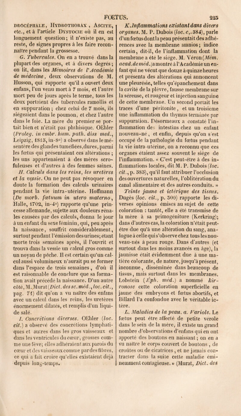 drocéphale , Hydrothorax , Ascite, etc., et à l’article Dystocie où il en est longuement question; il n’existe pas, au reste, de signes propres à les faire recon- naître pendant la grossesse. G. Tubercules. On en a trouvé dans la plupart des organes, et à divers degrés; on lit, dans les Mémoires de l'Académie de médecine, deux observations de M. Husson, qui rapporte qu’il a ouvert deux enfans, l’un venu mort à 7 mois, et l’autre mort peu de jours après le terme, tous les deux portaient des tubercules ramollis et en suppuration ; chez celui de 7 mois, ils siégeaient dans le poumon, et chez l’autre dans le foie. La mère du premier se por- tait bien et n’était pas phthisique. OEhler {Proleg. in embr. hum. path. diss med., Leipzig, 1815, in-8°) a observé dans le mé- sentère des glandes tuméfiées,dures, parmi les fœtus qui présentaient ces altérations ; les uns appartenaient à des mères scro- fuleuses et d’autres à des femmes saines. H. Calculs dans les reins, les uretères et la vessie. On ne peut pas révoquer en doute la formation des calculs urinaires pendant la vie intra-utérine. Hoffmann {De morb. fœtuum in utero materno, Halle, 1702, in-4°) rapporte qu’une prin- cesse allemande, sujette aux douleurs réna- les causées par des calculs, donna le jour à un enfant du sexe féminin, qui, peu après la naissance, souffrit considérablement, surtout pendant l’émission des urines; étant morte trois semaines après, il l’ouvrit et trouva dans la vessie un calcul gros comme un noyau de pêche. Il est certain qu’un cal- cul aussi volumineux n’aurait pu se former dans l’espace de trois semaines , d’où il est raisonnable de conclure que sa forma- tion avait précédé la naissance. D’un autre côté, M.,Murat(DicL dessc.mèd.,loc. cit., pag. 71) dit qu’on a vu naître des enfans avec un calcul dans les reins, les uretères énormément dilatés, et remplis d’un liqui- de salé. I. Concrétions diverses. OEhler (loc. cit.) a observé des concrétions lymphati- ques et autres dans les gros vaisseaux et dans les ventricules du cœur, grosses com- me une fève; elles adhéraient aux parois du cœur et des vaisseaux comme par des fibres, ce qui a fait croire qu’elles existaient déjà depuis long-temps. K. Inflammations existant dans divers organes. M. P. Dubois {loc. c,.584), parle d’un fœtusdontla peau présentait des adhé- rences avec la membrane amnios ; indice certain, dit-il, de l’inflammation dont la membrane a été le siège. M. Véron{Mém. acad.deméd.)amontré à l’Académie un en- fant qui ne vécut que douze à quinze heures et présenta des altérations qui annoncent une pleurésie, telles qu’épanchement dans la cavité de la plèvre, fausse membrane sur la séreuse, et rougeur et injection sanguine de cette membrane. Un second portait les traces d’une péritonite , et un troisième une inflammation du thymus terminée par suppuration. Désormeaux a constaté l’in- flammation des intestins chez un enfant nouveau-né, et enfin, depuis qu’on s'est occupé de la pathologie du fœtus pendant la vie intra-utérine, on a reconnu que ces organes étaient assez souvent le siège de l’inflammation. « C’est peut-être à des in- flammations locales, dit M. P. Dubois {loc. cit., p. 585), qu’il faut attribuer l’occlusion des ouvertures naturelles, l’oblitération du canal alimentaire et des autres conduits. » Teinte jaune et ictèrique des tissus. Dugès {loc. cit., p. 300) rapporte les di- verses opinions émises au sujet de cette coloration : tantôt, elle a été transmise de la mère à sa primogéniture (Kerkring); dans d’autres cas, la coloration n’était peut- être due qu’à une altération du sang, ana- logue à celle qui s’observe chez tous les nou- veau-nés à peau rouge. Dans d’autres (et surtout dans les moins avancés en âge), la jaunisse était évidemment due à une ma- tière colorante, de nature, jusqu’à présent, inconnue, disséminée dans beaucoup de tissus, mais surtout dans les membranes. Lobstein {Éph. méd.) a nommé kir- ronose cette coloration superficielle en jaune des embryons et fœtus abortifs, et Billard l’a confondue avec le véritable ic- tère. L. Maladies de la peau. a. Variole. Le fœtus peut être affecté de petite vérole dans le sein de la mère, il existe un grand nombre d’observations d’enfans qui en ont apporté des boutons en naissant ; on en a vu naître le corps couvert de boutons , de croûtes ou de cicatrices, et ne jamais con- tracter dans la suite cette maladie émi- nemment contagieuse. » (Murat, Dict. des