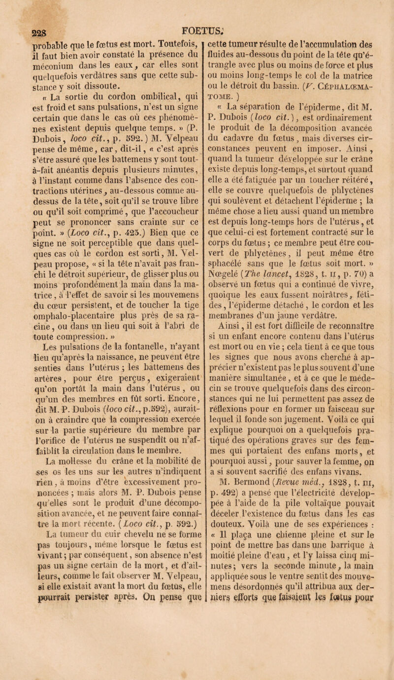 223 probable que le fœtus est mort. Toutefois, il faut bien avoir constaté la présence du méconium dans les eaux car elles sont quelquefois verdâtres sans que cette sub- stance y soit dissoute. « La sortie du cordon ombilical, qui est froid et sans pulsations, n’est un signe certain que dans le cas où ces phénomè- nes existent depuis quelque temps. » (P. Dubois, loco cit., p. 592.) M. Velpeau pense de même, car, dit-il, « c’est après s’étre assuré que les battemens y sont tout- à-fait anéantis depuis plusieurs minutes, à l’instant comme dans l’absence des con- tractions utérines _, au-dessous comme au- dessus de la tête, soit qu’il se trouve libre ou qu’il soit comprimé, que l’accoucheur peut se prononcer sans crainte sur ce point. » [Loco cit., p. 425.) Bien que ce signe ne soit perceptible que dans quel- ques cas où le cordon est sorti, M. Vel- peau propose, « si la tête n’avait pas fran- chi le détroit supérieur, de glisser plus ou moins profondément la main dans la ma- trice , à l’effet de savoir si les mouvemens du cœur persistent, et de toucher la tige omphalo-placentaire plus près de sa ra- cine , ou dans un lieu qui soit à l’abri de toute compression. » Les pulsations de la fontanelle, n’ayant lieu qu’après la naissance, ne peuvent être senties dans l'utérus ; les battemens des artères, pour être perçus, exigeraient qu’on portât la main dans l’utérus , ou qu’un des membres en fût sorti. Encore, dit M. P. Dubois (loco cit., p.592), aurait- on à craindre que la compression exercée sur la partie supérieure du membre par l’orifice de l’utérus ne suspendît ou n’af- faiblit la circulation dans le membre. La mollesse du crâne et la mobilité de ses os les uns sur les autres n’indiquent rien, à moins d’être excessivement pro- noncées ; mais alors M. P. Dubois pense qu elles sont le produit d’une décompo- sition avancée, et ne peuvent faire connaî- tre la mort récente. (Loco cit., p. 592.) La tumeur du cuir chevelu ne se forme pas toujours, même lorsque le fœtus est vivant ; par conséquent, son absence n’est pas un signe certain de la mort, et d’ail- leurs, comme le fait observer M. Velpeau, si elle existait avant la mort du fœtus, elle pourrait persister après. On pense que cette tumeur résulte de l’accumulation des fluides au-dessous du point de la tête qu’é- trangle avec plus ou moins de force et plus ou moins long-temps le col de la matrice ou le détroit du bassin. [V. Céphalœma- tome. ) k La séparation de l’épiderme, dit M. P. Dubois (loco cit.), est ordinairement le produit de la décomposition avancée du cadavre du fœtus, mais diverses cir- constances peuvent en imposer. Ainsi, quand la tumeur développée sur le crâne existe depuis long-temps, et surtout quand elle a été fatiguée par un toucher réitéré, elle se couvre quelquefois de phlyctènes qui soulèvent et détachent l’épiderme ; la même chose a lieu aussi quand un membre est depuis long-temps hors de l’utérus, et que celui-ci est fortement contracté sur le corps du fœtus ; ce membre peut être cou- vert de phlyctènes, il peut même être sphacélé sans que le fœtus soit mort. » Nœgelé {The lancet, 1828, t. u, p. 70) a observé un fœtus qui a continué de vivre, quoique les eaux fussent noirâtres, féti- des , l’épiderme détaché, le cordon et les membranes d’un jaune verdâtre. Ainsi, il est fort difficile de reconnaître si un enfant encore contenu dans l’utérus est mort ou en vie ; cela tient à ce que tous les signes que nous avons cherché à ap- précier n’existent pas le plus souvent d’une manière simultanée, et à ce que le méde- cin se trouve quelquefois dans des circon- stances qui ne lui permettent pas assez de réflexions pour en former un faisceau sur lequel il fonde son jugement. Voilà ce qui explique pourquoi on a quelquefois pra- tiqué des opérations graves sur des fem- mes qui portaient des enfans morts, et pourquoi aussi, pour sauver la femme, on a si souvent sacrifié des enfans vivans. M. Bermond {Tevue mèd., 1828, t. ni, p. 492) a pensé que l’électricité dévelop- pée à l’aide de la pile voltaïque pouvait déceler l’existence du fœtus dans les cas douteux. Voilà une de ses expériences : « Il plaça une chienne pleine et sur le point de mettre bas dans une barrique à moitié pleine d’eau , et l’y laissa cinq mi- nutes; vers la seconde minute, la main appliquée sous le ventre sentit des mouve- mens désordonnés qu’il attribua aux der- niers efforts que faisaient les fœtus pour