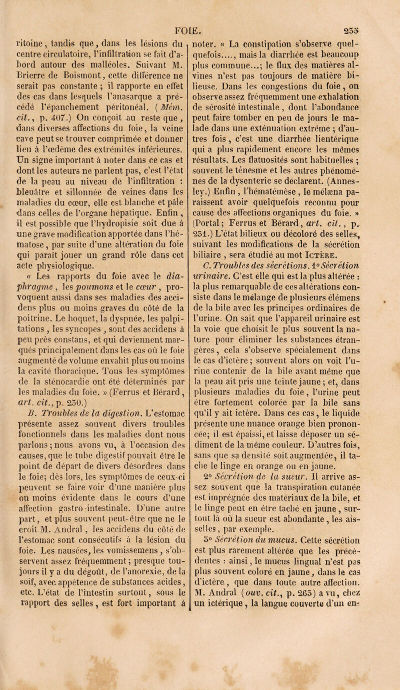 FO LE a 253 ritoine, tandis que, dans les lésions du centre circulatoire, l’infiltratâon se fait d’a- bord autour des malléoles. Suivant M. Brierre de Boistnont, cette différence ne serait pas constante ; il rapporte en effet des cas dans lesquels l’anasarque a pré- cédé l’épanchement péritonéal. (Mcm. cit., p. 407.) On conçoit au reste que , dans diverses affections du foie, la veine cave peut se trouver comprimée et donner lieu à l’œdème des extrémités inférieures. Un signe important à noter dans ce cas et dont les auteurs ne parlent pas, c’est l’état de la peau au niveau de l’infiltration : bleuâtre et sillonnée de veines dans les maladies du cœur, elle est blanche et pâle dans celles de l’organe hépatique. Enfin , il est possible que l’hydropisie soit due à une grave modification apportée dans l’hé- matose , par suite d’une altération du foie qui paraît jouer un grand rôle dans cet acte physiologique. « Les rapports du foie avec le dia- phragme , les poumons et le cœur , pro- voquent aussi dans ses maladies des acci- dens plus ou moins graves du côté de la poitrine. Le hoquet, la dyspnée, les palpi- tations , les syncopes ^ sont des accidens à peu près constans, et qui deviennent mar- qués principalement, dans les cas où le foie augmenté de volume envahit plus ou moins la cavité thoracique. Tous les symptômes de la sténocardie ont été déterminés par les maladies du foie. « (Ferrus et Bérard, art. cit., p. 250.) B. Troubles de la digestion. L’estomac présente assez souvent divers troubles fonctionnels dans les maladies dont nous parlons;nous avons vu, à l’occasion des causes, que le tube digestif pouvait être le point de départ de divers désordres dans le foie; dès lors, les symptômes de ceux-ci peuvent se faire voir d’une manière plus ou moins évidente dans le cours d’une affection gastro-intestinale. D'une autre part, et plus souvent peut-être que ne le croit M. Andral, les accidens du côté de l’estomac sont consécutifs à la lésion du foie. Les nausées, les vomissemens, s’ob- servent assez fréquemment ; presque tou- jours il y a du dégoût, de l’anorexie, de la soif, avec appétence de substances acides, etc. L’état de l’intestin surtout, sous le rapport des selles, est fort important à noter. « La constipation s’observe quel- quefois...., mais la diarrhée est beaucoup plus commune...; le flux des matières al- vines n’est pas toujours de matière bi- lieuse. Dans les congestions du foie, on observe assez fréquemment une exhalation de sérosité intestinale , dont l’abondance peut faire tomber en peu de jours le ma- lade dans une exténuation extrême ; d’au- tres fois, c’est une diarrhée lientérique qui a plus rapidement encore les mêmes résultats. Les flatuosités sont habituelles ; souvent le ténesme et les autres phénomè- nes de la dysenterie se déclarent. (Annes- ley.) Enfin , l’hématémèse , le mélæna pa- raissent avoir quelquefois reconnu pour cause des affections organiques du foie. » (Portai; Ferrus et Bérard, art. cit., p. 251.) L’état bilieux ou décoloré des selles, suivant les modifications de la sécrétion biliaire , sera étudié au mot Ictère. C. Troubles des sécrétions. 1° Sécrétion urinaire. C’est elle qui est la plus altérée : la plus remarquable de ces altérations con- siste dans le mélange de plusieurs élémens de la bile avec les principes ordinaires de l’urine. On sait que l’appareil urinaire est la voie que choisit le plus souvent la na- ture pour éliminer les substances étran- gères , cela s’observe spécialement dans le cas d’ictère ; souvent alors on voit Bu- rine contenir de la bile avant même que la peau ait pris une teinte jaune ; et, dans plusieurs maladies du foie, l’urine peut être fortement colorée par la bile sans qu’il y ait ictère. Dans ces cas, le liquide présente une nuance orange bien pronon- cée; il est épaissi, et laisse déposer un sé- diment de la même couleur. D’autres fois, sans que sadensilé soit augmentée, il ta- che le linge en orange ou en jaune. 2° Sécrétion de la sueur. Il arrive as- sez souvent que la transpiration cutanée est imprégnée des matériaux de la bile, et le linge peut en être taché en jaune, sur- tout là où la sueur est abondante , les ais- selles , par exemple. 5° Sécrétion du mucus. Cette sécrétion est plus rarement altérée que les précé- dentes : ainsi, le mucus lingual n’est pas plus souvent coloré en jaune, dans le cas d’ictère, que dans toute autre affection. M. Andral (ouv. aï., p. 265) a vu, chez un ictérique, la langue couverte d’un en-