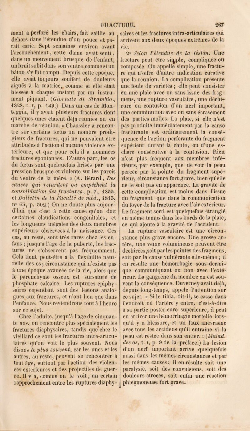 ment a perforé les chairs, fait saillie au dehors dans l'étendue d’un pouce et pa- raît carié. Sept semaines environ avant l’accouchement, cette dame avait senti, dans un mouvement brusque de l’enfant, un bruit subit dans son ventre,comme si un bâton s’y fût rompu. Depuis cette cpoque, elle avait toujours souffert de douleurs aiguës à la matrice, comme si elle était blessée à chaque instant par un instru- ment piquant. (Giornale di Strambio, 1828, t. i, p. 149.) Dans un cas de Mon- teggia, il y avait plusieurs fractures dont quelques-unes étaient déjà réunies ou en marche de réunion. « Chaussier a rencon- tré sur certains fœtus un nombre prodi- gieux de fractures, qui ne pouvaient être attribuées à l’action d’aucune violence ex- térieure, et que pour cela il a nommées fractures spontanées. D’autre part, les os du fœtus sont quelquefois brisés par une pression brusque et violente sur les parois du ventre de la mère. » (A. Bérard, Des causes qui retardent ou empêchent la consolidation des fractures, p. 7, 1855, et Bulletin de la Faculté de mèd., 1815, n° 65, p. 502.) On ne cloute plus aujour- d’hui que c’est à cette cause qu’on doit certaines claudications congénitales, et les longueurs inégales des deux membres supérieurs observées à la naissance. Ces cas, au reste, sont très rares chez les en- fans ; jusqu’à l’àge de la puberté, les frac- tures ne s’observent pas fréquemment. Cela tient peut-être à la flexibilité natu- relle des os ; circonstance qui n’existe pas à une époque avancée de la vie, alors que le parenchyme osseux est sursaturé de phosphate calcaire. Les ruptures épiphy- saires cependant sont des lésions analo- gues aux fractures, et n’ont lieu que dans l’enfance. Nous reviendrons tout à l’heure sur ce sujet. Chez l’adulte, jusqu’à l’âge de cinquan- te ans, on rencontre plus spécialement les fractures diaphysaires, tandis que chez le vieillard ce sont les fractures intra-articu- laires qu’on voit le plus souvent. Nous disons le plus souvent, car les unes et les autres, au reste, peuvent se rencontrer à tout âge, surtout par l’action des violen- ces extérieures et des projectiles de guer- re. Il y a, comme on le voit, un certain rapprochement entre les ruptures diaphy- saires et les fractures intra-articulaires qui arrivent aux deux époques extrêmes de la vie. 2° Selon rétendue de la lésion. Une fracture peut être simple, compliquée ou composée. On appelle simple, une fractu- re qui n’offre d’autre indication curative que la réunion. La complication présente une foule de variétés ; elle peut consister en une plaie avec ou sans issue des frag- mens, une rupture vasculaire, une déchi- rure ou contusion d’un nerf important, une eomminution avec ou sans écrasement des parties molles. La plaie, si elle n’est pas produite immédiatement par la cause fracturante est ordinairement la consé- quence de l’action perforante du fragment supérieur durant la chute, ou d’une es- chare consécutive à la contusion. Rien n’est plus fréquent aux membres infé- rieurs, par exemple, que de voir la peau percée par la pointe du fragment supé- rieur, circonstance fort grave, bien qu’elle ne le soit pas en apparence. La gravité de cette complication est moins dans l’issue du fragment que dans la communication du foyer de la fracture avec l’air extérieur. Le fragment sorti est quelquefois étranglé en même temps dans les bords de la plaie, ce qui ajoute à la gravité de l’accident. La rupture vasculaire est une circon- stance plus grave encore. Une grosse ar- tère, une veine volumineuse peuvent être déchirées,soit parles pointes des fragmens, soit par la cause vulnérante elle-même ; il en résulte une hémorrhagie sous-dermi- que communiquant ou non avec l’exté- rieur. La gangrène du membre en est sou- vent la conséquence. Duverney avait déjà, depuis long-temps, appelé l’attention sur ce sujet. « Si le tibia, dit-il, se casse dans l’endroit où l’artère y entre, c’est-à-dire à sa partie postérieure supérieure, il peut en arriver une hémorrhagie mortelle lors- qu’il y a blessure, et un faux anévrisme avec tous les accidens qu’il entraîne si la peau est restée dans son entier. » (Malad. des os, 1.1, p. 9 de la préface.) La lésion d’un nerf important arrive quelquefois aussi dans les mêmes circonstances et par- les mêmes causes; il en résulte soit une paralysie, soit des convulsions, soit des douleurs atroces, soit enfin une réaction phiegtnoneuse fort grave.