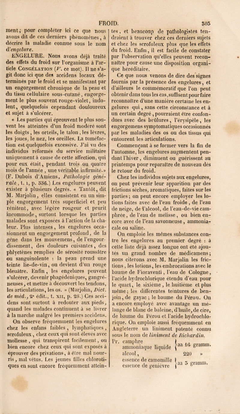 ment; pour compléter ici ce que nous avons dit de ces derniers phénomènes, à décrire la maladie connue sous le nom d'engelure. ENGELURE. Nous avons déjà traité des effets du froid sur l’organisme à l’ar- ticle Congélation [V. ce mot). Ilne s’a- git donc ici que des accidens locaux dé- terminés par le froid et se manifestant par un engorgement chronique de la peau et du tissu cellulaire sous-cutané, engorge- ment le plus souvent rouge-violet, indo- lent, quelquefois cependant douloureux et sujet à s’ulcérer. « Les parties qui éprouvent le plus sou- vent les atteintes d’un froid modéré sont les doigts, les orteils, le talon , les lèvres, les joues, le nez, les oreilles. La tuméfac- tion est quelquefois excessive. J’ai vu des individus réformés du service militaire uniquement à cause de cette affection, qui pour eux était, pendant trois ou quatre mois de l’année , une véritable infirmité.» (F. Dubois d'Amiens, Pathologie géné- rale , t. i, p. 556.) Les engelures peuvent exister à plusieurs degrés. « Tantôt, dit M. Marjolin, elles consistent en un sim- ple engorgement très superficiel et peu rénitent, avec légère rougeur et prurit incommode, surtout lorsque les parties malades sont exposées à l’action de la cha- leur. Plus intenses, les engelures occa- sionnent un engorgement profond, de la gène dans les mouvemens, de l’engour- dissement, des douleurs cuisantes, des phlyctènes remplies de sérosité roussâtre ou sanguinolente : la peau prend une teinte lie-de-vin, ou devient d’un rouge bleuâtre. Enfin , les engelures peuvent s’ulcérer, devenir phagédéniques, gangré- neuses, et mettre à découvert les tendons, les articulations, les os. » (Marjolin, Dict. de mèd.y 2e édit., t. xir, p. 28.) Ces acci- dens sont surtout à redouter aux pieds, quand les malades continuent à se livrer à la marche malgré les premiers accidens. On observe fréquemment les engelures chez les enfans faibles , lymphatiques, scrofuleux, chez ceux qui sont élevés avec mollesse , qui transpirent facilement, ou bien encore chez ceux qui sont exposés à éprouver des privations, à être mal nour- ris, mal vêtus. Les jeunes filles chloroti- ques en sont encore fréquemment attein- tes , et beaucoup de pathologistes ten- draient à trouver chez ces derniers sujets et chez les scrofuleux plus que les effets du froid. Enfin, il est facile de constater par l’observation qu’elles peuvent recon- naître pour cause une disposition organi- que héréditaire. Ce que nous venons de dire des signes fournis par la présence des engelures, et d’ailleurs le commémoratif que l’on peut obtenir dans tous les cas, suffisent pour faire reconnaître d’une manière certaine les en- gelures qui, sans cette circonstance et à un certain degré , pourraient être confon- dues avec des brûlures, l’érysipèle, les engorgemens symptomatiques occasionnés par les maladies des os ou des tissus qui entourent les articulations. Commençant à se former vers la fin de l’automne, les engelures augmentent pen- dant l’hiver, diminuent ou guérissent au printemps pour reparaître de nouveau dès le retour du froid. Chez les individus sujets aux engelures, on peut prévenir leur apparition par des frictions sèches, aromatiques, faites sur les parties ; on peut encore employer les lo- tions faites avec de l’eau froide , de l’eau de neige, de l’alcool, de l’eau-de-vie cam- phrée , de l’eau de mélisse , ou bien en- core avec de l’eau savonneuse , ammonia- cale ou saline. On emploie les mêmes substances con- tre les engelures au premier degré : à cette liste déjà assez longue ont été ajou- tés un grand nombre de médicatnens; nous citerons avec M. Marjolin les fric- tions , les lotions, les embrocations avec le baume de Fioraventi, l’eau de Cologne, l’acide hydrochlorique étendu d’eau pour le quart, le sixième , le huitième et plus même; les différentes teintures de ben- join, de gayac ; le baume du Pérou. On a encore employé avec avantage un mé- lange de blanc de baleine, d’huile,de cire, de baume du Pérou et l’acide hydrochlo- rique. On emploie aussi fréquemment en Angleterre un Uniment patenté connu sous le nom de Uniment de Richardin. Pr. camphre \ ammoniaque liquide jaal> Sramm* alcool, 220 » essence de camomille essence de gemevre aa 5 gramme