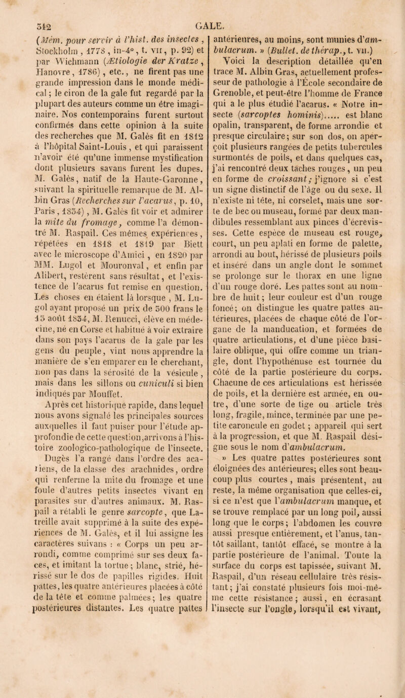 (Mèm. pour servir à l’hist. des insectes Stockholm , 1778 , in-4°, t. vu, p. 92) et par Wichmann (.Ætiologie der Kratze , Hanovre, 1786), etc., ne firent pas une grande impression dans le monde médi- cal ; le ciron de la gale fut regardé par la plupart des auteurs comme un être imagi- naire. Nos contemporains furent surtout confirmés dans cette opinion à la suite des recherches que M. Galès fit en 1812 à l’hôpital Saint-Louis , et qui paraissent n’avoir été qu’une immense mystification dont plusieurs savans furent les dupes. M. Galès, natif de la Haute-Garonne, suivant la spirituelle remarque de M. Al- hin Gras {Recherches sur Vacants, p. 10, Paris, 1854), M. Galès fit voir et admirer la mite du fromage, comme l’a démon- tré M. Raspail. Ces mêmes expériences, répétées en 1818 et 1819 par Biett avec le microscope d’Amici, en 1820 par MM. Lugol et Mouronval, et enfin par Alibert, restèrent sans résultat, et l’exis- tence de l’acarus fut remise en question. Les choses en étaient là lorsque , M. Lu- gol ayant proposé un prix de 500 frans le 15 août 1834, M. Renucci, élève en méde- cine, né en Corse et habitué à voir extraire dans son pays l’acarus de la gale par les gens du peuple, vint nous apprendre la manière de s’en emparer en le cherchant, non pas dans la sérosité de la vésicule , mais dans les sillons ou cuniculi si bien indiqués par Mouffet. Après cet historique rapide, dans lequel nous avons signalé les principales sources auxquelles il faut puiser pour l’étude ap- profondie de cette question,arrivons à l’his- toire zoologico-pathologique de l’insecte. Dugès l’a rangé dans l’ordre des aca- liens, de la classe des arachnides, ordre qui renferme la mite du fromage et une foule d’autres petits insectes vivant en parasites sur d’autres animaux. M. Ras- pail a rétabli le genre sarcopte, que La- trcille avait supprimé à la suite des expé- riences de M. Galès, et il lui assigne les caractères suivans : « Corps un peu ar- rondi, comme comprimé sur ses deux fa- ces, et imitant la tortue; blanc, strié, hé- rissé sur le dos de papilles rigides. Huit pattes, les quatre antérieures placées à côté de la tête et comme palmées; les quatre postérieures distantes. Les quatre pattes antérieures, au moins, sont munies d’um- bulacrum. » {Bullel. dethérap., t. vii.) Voici la description détaillée qu’en trace M. Albin Gras, actuellement profes- seur de pathologie à l’École secondaire de Grenoble, et peut-être l’homme de France qui a le plus étudié l’acarus. « Notre in- secte (sarcoptes hominis)...„. est blanc opalin, transparent, de forme arrondie et presque circulaire; sur son dos, on aper- çoit plusieurs rangées de petits tubercules surmontés de poils, et dans quelques cas, j’ai rencontré deux taches rouges, un peu en forme de croissant ; j’ignore si c’est un signe distinctif de l’âge ou du sexe. Il n’existe ni tête, ni corselet, mais une sor- te de bec ou museau, formé par deux man- dibules ressemblant aux pinces d’écrevis- ses. Cette espèce de museau est rouge, court, un peu aplati en forme de palette, arrondi au bout, hérissé de plusieurs poils et inséré dans un angle dont le sommet se prolonge sur le thorax en une ligne d’un rouge doré. Les pattes sont au nom- bre de huit ; leur couleur est d’un rouge foncé; on distingue les quatre pattes an- térieures, placées de chaque côté de l’or- gane de la manducation, et formées de quatre articulations, et d’une pièce basi- laire oblique, qui offre comme un trian- gle, dont l’hypothénuse est tournée du côté de la partie postérieure du corps. Chacune de ces articulations est hérissée de poils, et la dernière est armée, en ou- tre, d’une sorte de tige ou article très long, fragile, mince, terminée par une pe- tite caroncule en godet ; appareil qui sert à la progression, et que M. Raspail dési- gne sous le nom d'ambulacrum. » Les quatre pattes postérieures sont éloignées des antérieures; elles sont beau- coup plus courtes, mais présentent, au reste, la même organisation que celles-ci, si ce n’est que Vambulacrum manque, et se trouve remplacé par un long poil, aussi long que le corps ; l’abdomen les couvre aussi presque entièrement, et l’anus, tan- tôt saillant, tantôt effacé, se montre à la partie postérieure de l’animal. Toute la surface du corps est tapissée, suivant M. Raspail, d’un réseau cellulaire très résis- tant; j’ai constaté plusieurs fois moi-mê- me cette résistance ; aussi, en écrasant l’insecte sur l’ongle, lorsqu’il est vivant,