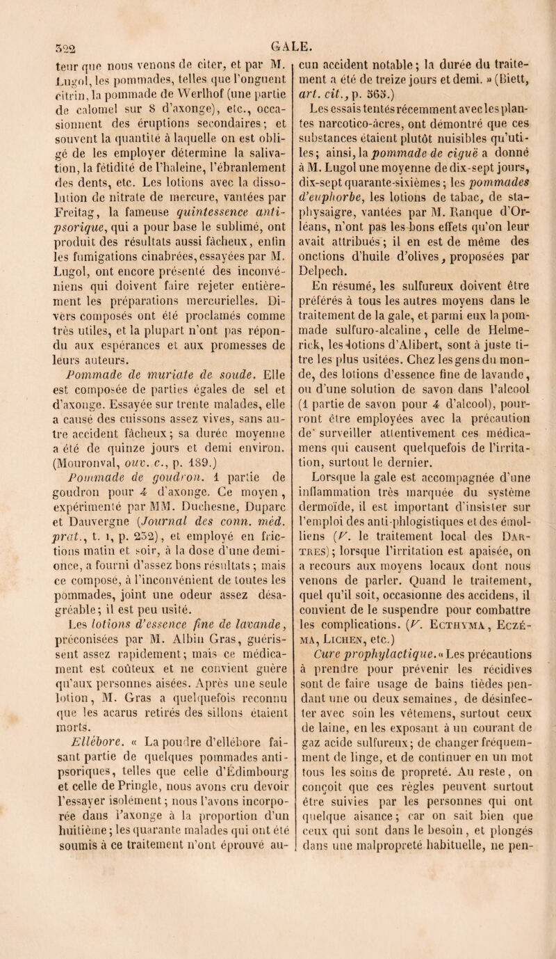 teur que nous venons de citer, et par M. jLugol, les pommades, telles que l’onguent citrin, la pommade de Werlhof (une partie de calomel sur 8 d’axonge), etc., occa- sionnent des éruptions secondaires ; et souvent la quantité à laquelle on est obli- gé de les employer détermine la saliva- tion, la fétidité de l’haleine, l’ébranlement des dents, etc. Les lotions avec la disso- lution de nitrate de mercure, vantées par Freitag, la fameuse quintessence anti- psorique, qui a pour base le sublimé, ont produit des résultats aussi fâcheux, entin les fumigations cinabrées, essayées par M. Lugol, ont encore présenté des inconvé- niens qui doivent faire rejeter entière- ment les préparations mercurielles. Di- vers composés ont été proclamés comme très utiles, et la plupart n’ont pas répon- du aux espérances et aux promesses de leurs auteurs. Pommade de muriate de soude. Elle est composée de parties égales de sel et d’axonge. Essayée sur trente malades, elle a causé des cuissons assez vives, sans au- tre accident fâcheux; sa durée moyenne a été de quinze jours et demi environ. (Mouronval, ouv. c., p. 189.) Pommade de goudron. 1 partie de goudron pour 4 d’axonge. Ce moyen , expérimenté par MM. Duehesne, Duparc et Dauvergne (Journal des conn. méd. prat., t. î, p. 252), et employé en fric- tions matin et soir, à la dose d’une demi- once, a fourni d’assez bons résultats ; mais ce compose, à l’inconvénient de toutes les pommades, joint une odeur assez désa- gréable; il est peu usité. Les lotions d’essence fine de lavande, préconisées par M. Albin Gras, guéris- sent assez rapidement; mais ce médica- ment est coûteux et ne convient guère qu’aux personnes aisées. Après une seule lotion, M. Gras a quelquefois reconnu que les acarus retirés des sillons étaient morts. Ellébore. « La poudre d’ellébore fai- sant partie de quelques pommades anti- psoriques, telles que celle d’Edimbourg et celle dePringle, nous avons cru devoir l’essayer isolément ; nous l’avons incorpo- rée dans Faxonge à la proportion d’un huitième ; les quarante malades qui ont été soumis à ce traitement n’ont éprouvé au- cun accident notable; la durée du traite- ment a été de treize jours et demi. » (Biett, art. cit., p. 565.) Les essais tentés récemment avec les plan- tes narcotico-âcres, ont démontré que ces substances étaient plutôt nuisibles qu’uti- les; ainsi, la pommade de ciguë a. donné à M. Lugol une moyenne de dix-sept jours, dix-septquarante-sixièmes; les pommades d’euphorbe, les lotions de tabac, de sta- physaigre, vantées par M. Banque d’Or- léans, n’ont pas les bons effets qu’on leur avait attribués ; il en est de même des onctions d’huile d’olives, proposées par Delpech. En résumé, les sulfureux doivent être préférés à tous les autres moyens dans le traitement de la gale, et parmi eux la pom- made sulfuro-alcaline, celle de Helme- rick, les Notions d’Alibert, sont à juste ti- tre les plus usitées. Chez les gens du mon- de, des lotions d’essence fine de lavande, ou d’une solution de savon dans l’alcool (1 partie de savon pour 4 d’alcool), pour- ront être employées avec la précaution de‘ surveiller attentivement ces médiea- mens qui causent quelquefois de l’irrita- tion, surtout le dernier. Lorsque la gale est accompagnée d’une inflammation très marquée du système dermoïde, il est important d’insister sur l’emploi des anti phlogistiques et des émoi- liens [P. le traitement local des Dar- tres) ; lorsque l’irritation est apaisée, on a recours aux moyens locaux dont nous venons de parler. Quand le traitement, quel qu’il soit, occasionne des accidens, il convient de le suspendre pour combattre les complications. [V. Ec.thyma, Eczé- ma, Lichen, etc.) Cure prophylactique. « Les précautions à prendre pour prévenir les récidives sont de faire usage de bains tièdes pen- dant une ou deux semaines, de désinfec- ter avec soin les vêtemens, surtout ceux de laine, en les exposant, à un courant de gaz acide sulfureux; de changer fréquem- ment de linge, et de continuer en un mot tous les soins de propreté. Au reste, on conçoit que ces règles peuvent surtout être suivies par les personnes qui ont quelque aisance; car on sait bien que ceux qui sont dans le besoin, et plongés dans une malpropreté habituelle, ne pen-