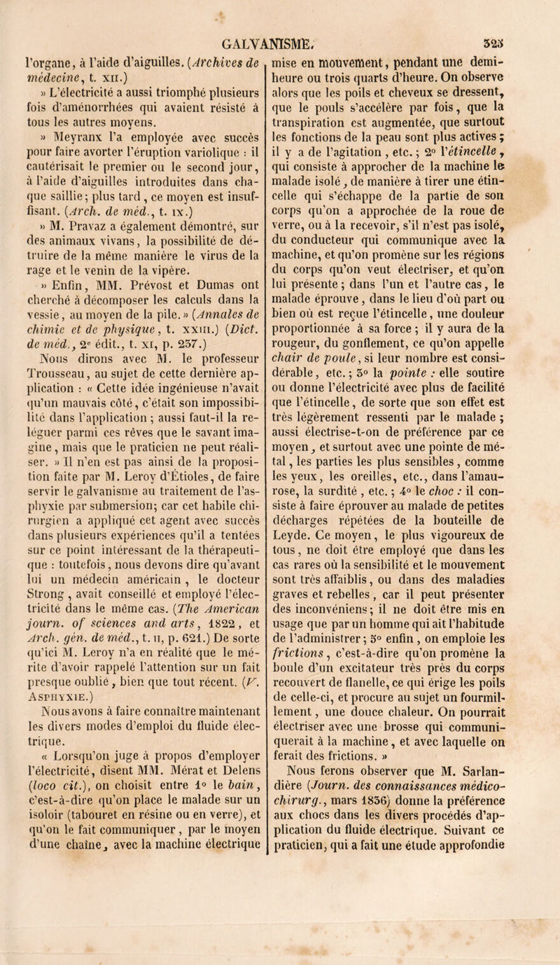 l’organe, à l’aide d’aiguilles. (Archives de médecine, t. xii.) » L’électricité a aussi triomphé plusieurs fois d’aménorrhées qui avaient résisté à tous les autres moyens. » Meyranx l’a employée avec succès pour faire avorter l’éruption variolique : il cautérisait le premier ou le second jour, à l’aide d’aiguilles introduites dans cha- que saillie; plus tard , ce moyen est insuf- fisant. (Arch. de mêd., t. îx.) » M. Pravaz a également démontré, sur des animaux vivans, la possibilité de dé- truire de la même manière le virus de la rage et le venin de la vipère. » Enfin, MM. Prévost et Dumas ont cherché à décomposer les calculs dans la vessie, au moyen de la pile. » (Annales de chimie et de physique, t. xxm.) (Dict. de mèd.y 2e édit., t. xi, p. 257.) Nous dirons avec M. le professeur Trousseau, au sujet de cette dernière ap- plication : « Cette idée ingénieuse n’avait qu’un mauvais côté, c’était son impossibi- lité dans l’application ; aussi faut-il la re- léguer parmi ces rêves que le savant ima- gine , mais que le praticien ne peut réali- ser. » Il n’en est pas ainsi de la proposi- tion faite par M. Leroy d’Étioles, de faire servir le galvanisme au traitement de l’as- phyxie par submersion; car cet habile chi- rurgien a appliqué cet agent avec succès dans plusieurs expériences qu’il a tentées sur ce point intéressant de la thérapeuti- que : toutefois, nous devons dire qu’avant lui un médecin américain , le docteur Strong , avait conseillé et employé l’élec- tricité dans le même cas. (The American journ. of sciences and arts, 1822, et Arch. gèn. de mêd., t. u, p. 621.) De sorte qu’ici M. Leroy n’a en réalité que le mé- rite d’avoir rappelé l’attention sur un fait presque oublié, bien que tout récent. (Z7-. Asphyxie.) Nous avons à faire connaître maintenant les divers modes d’emploi du fluide élec- trique. « Lorsqu’on juge à propos d’employer l’électricité, disent MM. Mérat et Delens (loco cit.), on choisit entre 1° le bain, c’est-à-dire qu’on place le malade sur un isoloir (tabouret en résine ou en verre), et qu’on le fait communiquer, par le moyen d’une chaîne j avec la machine électrique mise en mouvement, pendant une demi- heure ou trois quarts d’heure. On observe alors que les poils et cheveux se dressent, que le pouls s’accélère par fois, que la transpiration est augmentée, que surtout les fonctions de la peau sont plus actives ; il y a de l’agitation , etc. ; 2° Y étincelle , qui consiste à approcher de la machine le malade isolé, de manière à tirer une étin- celle qui s’échappe de la partie de son corps qu’on a approchée de la roue de verre, ou à la recevoir, s’il n’est pas isolé, du conducteur qui communique avec la machine, et qu’on promène sur les régions du corps qu’on veut électriser, et qu’on lui présente ; dans l’un et l’autre cas, le malade éprouve, dans le lieu d’où part ou bien où est reçue l’étincelle, une douleur proportionnée à sa force ; il y aura de la rougeur, du gonflement, ce qu’on appelle chair de poule, si leur nombre est consi- dérable , etc. ; 5° la pointe : elle soutire ou donne l’électricité avec plus de facilité que l’étincelle, de sorte que son effet est très légèrement ressenti par le malade ; aussi électrise-t-on de préférence par ce moyen, et surtout avec une pointe de mé- tal , les parties les plus sensibles, comme les yeux, les oreilles, etc., dans l’amau- rose, la surdité , etc. ; 4° le choc : il con- siste à faire éprouver au malade de petites décharges répétées de la bouteille de Leyde. Ce moyen, le plus vigoureux de tous, ne doit être employé que dans les cas rares où la sensibilité et le mouvement sont très affaiblis, ou dans des maladies graves et rebelles , car il peut présenter des inconvéniens ; il ne doit être mis en usage que par un homme qui ait l’habitude de l’administrer ; o° enfin , on emploie les frictions, c’est-à-dire qu’on promène la boule d’un excitateur très près du corps recouvert de flanelle, ce qui érige les poils de celle-ci, et procure au sujet un fourmil- lement , une douce chaleur. On pourrait électriser avec une brosse qui communi- querait à la machine, et avec laquelle on ferait des frictions. » Nous ferons observer que M. Sarlan- dière [Journ. des connaissances mèdico- chirurg., mars 1856) donne la préférence aux chocs dans les divers procédés d’ap- plication du fluide électrique. Suivant ce praticien, qui a fait une étude approfondie