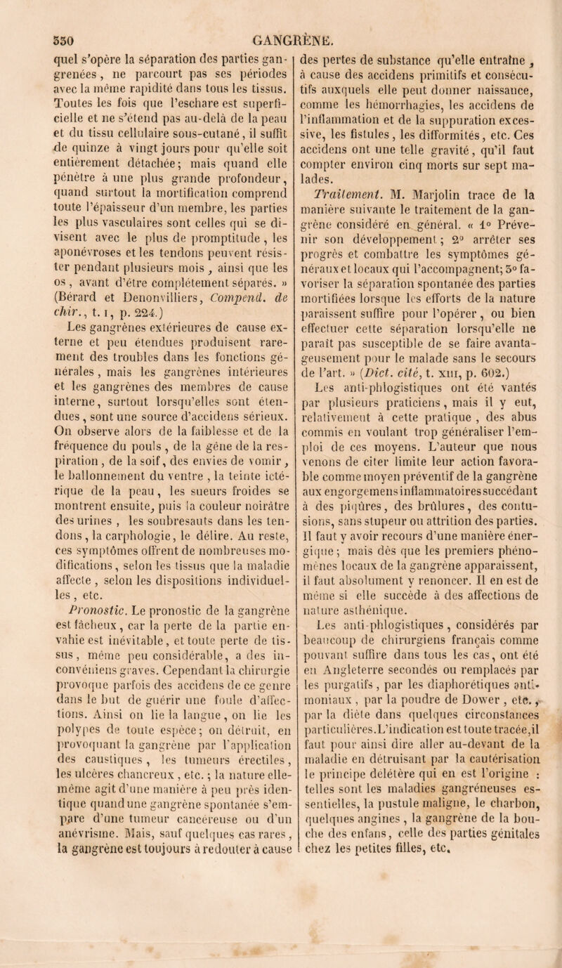 quel s’opère la séparation des parties gan- grenées , ne parcourt pas ses périodes avec la même rapidité clans tous les tissus. Toutes les fois que l’eschare est superfi- cielle et ne s’étend pas au-delà de la peau et du tissu cellulaire sous-cutané, il suffit de quinze à vingt jours pour qu’elle soit entièrement détachée; mais quand elle pénètre à une plus grande profondeur, quand surtout la mortification comprend toute l’épaisseur d’un membre, les parties les plus vasculaires sont celles qui se di- visent avec le plus de promptitude , les aponévroses et les tendons peuvent résis- ter pendant plusieurs mois ainsi que les os , avant d’étre complètement séparés. » (Bérard et Denonvilliers, Compend. cle chir., 1.1, p. 224.) Les gangrènes extérieures de cause ex- terne et peu étendues produisent rare- ment des troubles dans les fonctions gé- nérales , mais les gangrènes intérieures et les gangrènes des membres de cause interne, surtout lorsqu’elles sont éten- dues , sont une source d’accidens sérieux. On observe alors de la faiblesse et de la fréquence du pouls , de la gêne de la res- piration , de la soif, des envies de vomir, le ballonnement du ventre , la teinte icté- rique de la peau, les sueurs froides se montrent ensuite., puis la couleur noirâtre des urines , les soubresauts dans les ten- dons, la carphologie, le délire. Au reste, ces symptômes offrent de nombreuses mo- difications, selon les tissus que la maladie affecte , selon les dispositions individuel- les , etc. Pronostic. Le pronostic de la gangrène est fâcheux, car la perte de la partie en- vahie est inévitable, et toute perte de tis- sus, même peu considérable, a des in- convéniens graves. Cependant la chirurgie provoque parfois des accidens de ce genre dans le but de guérir une foule d’affec- tions. Ainsi on lie la langue, on lie les polypes de toute espèce; on détruit, en provoquant la gangrène par l'application des caustiques , les tumeurs érectiles, les ulcères chancreux , etc. ; la nature elle- même agit d’une manière à peu près iden- tique quand une gangrène spontanée s’em- pare d’une tumeur cancéreuse ou d’un anévrisme. Mais, sauf quelques cas rares, la gangrène est toujours à redouter à cause des pertes de substance qu’elle entraîne , à cause des accidens primitifs et consécu- tifs auxquels elle peut donner naissance, comme les hémorrhagies, les accidens de l’inflammation et de la suppuration exces- sive, les fistules, les difformités, etc. Ces accidens ont une telle gravité, qu’il faut compter environ cinq morts sur sept ma- lades. Traitement. M. Marjolin trace de la manière suivante le traitement de la gan- grène considéré en général. « 1° Préve- nir son développement ; 2° arrêter ses progrès et combattre les symptômes gé- néraux et locaux qui l’accompagnent; 3° fa- voriser la séparation spontanée des parties mortifiées lorsque les efforts de la nature paraissent suffire pour l’opérer , ou bien effectuer cette séparation lorsqu’elle ne paraît pas susceptible de se faire avanta- geusement pour le malade sans le secours de l’art. » (.Dict. cité, t. xw, p. 602.) Les anti-phlogistiques ont été vantés par plusieurs praticiens, mais il y eut, relativement à cette pratique , des abus commis en voulant trop généraliser l’em- ploi de ces moyens. L’auteur que nous venons de citer limite leur action favora- ble comme moyen préventif de la gangrène aux engorgemens inflammatoires succédant à des piqûres, des brûlures, des contu- sions, sans stupeur ou attrition des parties. Il faut y avoir recours d’une manière éner- gique ; mais dès que les premiers phéno- mènes locaux de la gangrène apparaissent, il faut absolument y renoncer. Il en est de même si elle succède à des affections de nature asthénique. Les anti phlogistiques, considérés par beaucoup de chirurgiens français comme pouvant suffire dans tous les cas, ont été en Angleterre secondés ou remplacés par les purgatifs, par les diaphorétiques anti- moniaux , par la poudre de Dower , etc., par la diète dans quelques circonstances particulières.L’indication est toute tracée,il faut pour ainsi dire aller au-devant de la maladie en détruisant par la cautérisation le principe délétère qui en est l’origine : telles sont les maladies gangréneuses es- sentielles, la pustule maligne, le charbon, quelques angines , la gangrène de la bou- che des enfans, celle des parties génitales chez les petites filles, etc.