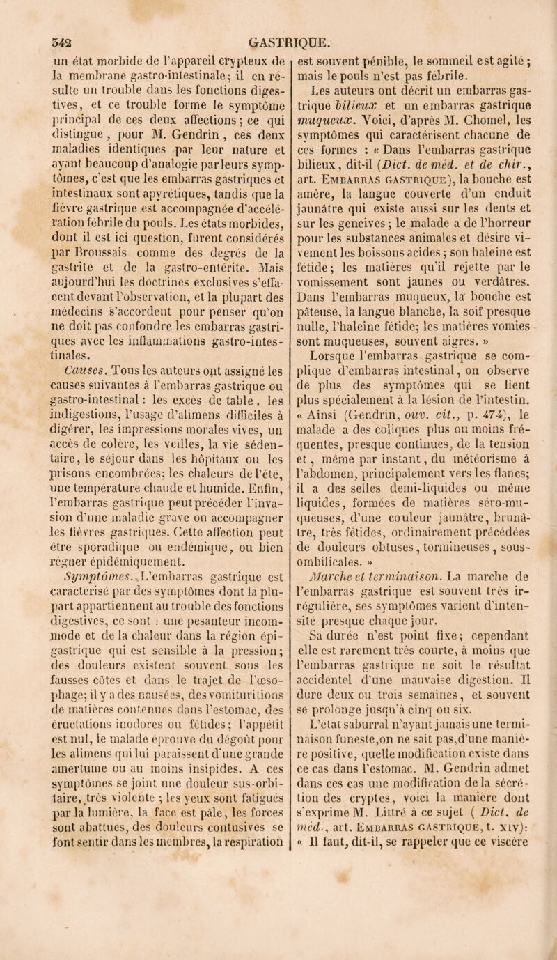 un état morbide de l’appareil crypteux de la membrane gastro-intestinale ; il en ré- sulte un trouble dans les fonctions diges- tives, et ce trouble forme le symptôme principal de ces deux affections ; ce qui distingue , pour M. Gendrin , ces deux maladies identiques par leur nature et ayant beaucoup d’analogie parleurs symp- tômes, c’est que les embarras gastriques et intestinaux sont apyrétiques, tandis que la fièvre gastrique est accompagnée d’accélé- ration fébrile du pouls. Les états morbides, dont il est ici question, furent considérés par Broussais comme des degrés de la gastrite et de la gastro-entérite. Mais aujourd’hui les doctrines exclusives s’effa- cent devant l’observation, et la plupart des médecins s’accordent pour penser qu’on ne doit pas confondre les embarras gastri- ques avec les inflammations gastro-intes- tinales. Causes. Tous les auteurs ont assigné les causes suivantes à l’embarras gastrique ou gastro-intestinal : les excès de table , les indigestions, l’usage d’alimens difficiles à digérer, les impressions morales vives, un accès de colère, les veilles, la vie séden- taire, le séjour dans les hôpitaux ou les prisons encombrées; les chaleurs de l’été, une température chaude et humide. Enfin, l’embarras gastrique peut précéder l’inva- sion d’une maladie grave ou accompagner les fièvres gastriques. Cette affection peut être sporadique ou endémique, ou bien régner épidémiquement. Symptômes.,Vembarras gastrique est caractérisé par des symptômes dont la plu- part appartiennent au trouble des fonctions digestives, ce sont .- une pesanteur incom- mode et de la chaleur dans la région épi- gastrique qui est sensible à la pression ; des douleurs existent souvent sons les fausses côtes et dans le trajet de l’œso- phage; il y a des nausées, des vomituritions de matières contenues dans l’estomac, des éructations inodores ou fétides; l’appétit est nul, le malade éprouve du dégoût pour les alimeus qui lui paraissent d’une grande amertume ou au moins insipides. A ces symptômes se joint une douleur sus-orbi- taire, très violente ; les yeux sont fatigués par la lumière, la face est pâle, les forces sont abattues, des douleurs contusives se font sentir dans les membres, la respiration est souvent pénible, le sommeil est agité ; mais le pouls n’est pas fébrile. Les auteurs ont décrit un embarras gas- trique bilieux et un embarras gastrique muqueux. Voici, d’après M. Choinel, les symptômes qui caractérisent chacune de ces formes : « Dans l’embarras gastrique bilieux, dit-il {Dict. demèd. et de chir., art. Embarras gastrique), la bouche est amère, la langue couverte d’un enduit jaunâtre qui existe aussi sur les dents et sur les gencives ; le malade a de l’horreur pour les substances animales et désire vi- vement les boissons acides ; son haleine est fétide ; les matières qu’il rejette par le vomissement sont jaunes ou verdâtres. Dans l’embarras muqueux, la bouche est pâteuse, la langue blanche, la soif presque nulle, l’haleine fétide; les matières vomies sont muqueuses, souvent aigres. » Lorsque l'embarras gastrique se com- plique d’embarras intestinal, on observe de plus des symptômes qui se lient plus spécialement à la lésion de l’intestin. « Ainsi (Gendrin, ouv. cit., p. 474), le malade a des coliques plus ou moins fré- quentes, presque continues, de la tension et, même par instant, du météorisme à l’abdomen, principalement vers les flancs; il a des selles demi-liquides ou même liquides, formées de matières séro-mu- queuses, d’une couleur jaunâtre, brunâ- tre, très fétides, ordinairement précédées de douleurs obtuses, tormineuses, sous- ombilicales. » Marche et terminaison. La marche de l’embarras gastrique est souvent très ir- régulière, ses symptômes varient d’inten- sité presque chaque jour. Sa durée n’est point fixe; cependant elle est rarement très courte, à moins que l’embarras gastrique ne soit le résultat accidentel d’une mauvaise digestion. Il dure deux ou trois semaines, et souvent se prolonge jusqu’à cinq ou six. L’état saburral n’ayant jamais une termi- naison funeste,on ne sait pas,d’une maniè- re positive, quelle modification existe dans ce cas dans l’estomac. M. Gendrin admet dans ces cas une modification delà sécré- tion des cryptes, voici la manière dont s’exprime M. Littré à ce sujet ( Dict. de méd-, art. Embarras gastrique, t. xiv): « Il faut, dit-il, se rappeler que ce viscère