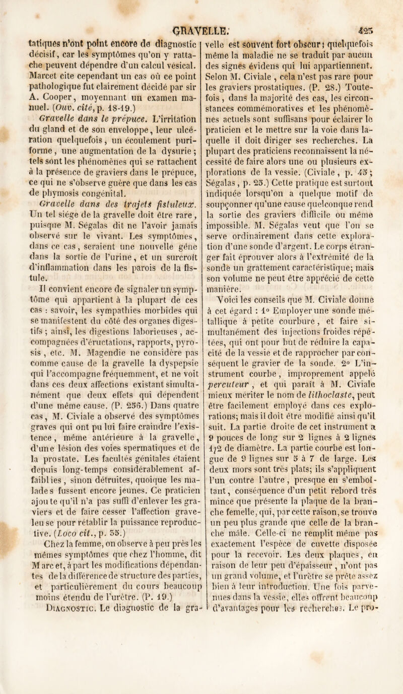 tatiques n’ont point encore de diagnostic velle est souvent fort obscur \ quelquefois décisif, car les symptômes qu’on y ratta- che peuvent dépendre d’un calcul vésical. Marcet cite cependant un cas où ce point pathologique fut clairement décidé par sir A. Cooper, moyennant un examen ma- nuel. (Ouv. cité, p. 18-19.) Gravelle dans le prépuce. L’irritation du gland et de son enveloppe, leur ulcé- ration quelquefois, un écoulement puri- forme, une augmentation de la dysurie ; tels sont les phénomènes qui se rattachent à la présence de graviers dans le prépuce, ce qui ne s’observe guère que dans les cas de phymosis congénital. Gravelle dans des trajets fistuleuoè. Un tel siège de la gravelle doit être rare , puisque M. Ségalas dit ne l’avoir jamais observé sur le vivant. Les symptômes, dans ce cas, seraient une nouvelle gêne dans la sortie cle l’urine, et un surcroît d’inflammation clans les parois de la fis- tule. Il convient encore de signaler un symp- tôme qui appartient à la plupart de ces cas : savoir, les sympathies morbides qui se manifestent du côté des organes diges- tifs ; ainsi, les digestions laborieuses , ac- compagnées d’éructations, rapports, pyro- sis , etc. M. Magendie ne considère pas comme cause de la gravelle la dyspepsie qui raccompagne fréquemment, et ne voit dans ces deux affections existant simulta- nément que deux effets qui dépendent d’une même cause. (P. 256.) Dans quatre cas, M. Civiale a observé des symptômes graves qui ont pu lui faire craindre l'exis- tence , même antérieure à la gravelle, d’une lésion des voies spermatiques et de la prostate. Les facultés génitales étaient depuis long-temps considérablement af- faiblies , sinon détruites, quoique les ma- lades fussent encore jeunes. Ce praticien ajou te qu’il n’a pas suffi d’enlever les gra- viers et de faire cesser l’affection grave- leu se pour rétablir la puissance reproduc- tive. (Loco cit., p. 55.) Chez la femme, on observe à peu près les mêmes symptômes que chez l’homme, dit Marc et, à part les modifications dépendan- tes delà différence de structure des parties, et particulièrement du cours beaucoup moins étendu de l’urètre. (P. 19.) Diagnostic. Le diagnostic de la gra~ même la maladie ne se traduit par aucun des signes évidens qui lui appartiennent. Selon M. Civiale , cela n’est pas rare pour les graviers prostatiques. (P. 28.) Toute- fois , dans la majorité des cas, les circon- stances commémoratives et les phénomè- nes actuels sont suffisans pour éclairer le praticien et le mettre sur la voie dans la- quelle il doit diriger ses recherches. La plupart des praticiens reconnaissent la né- cessité de faire alors une ou plusieurs ex- plorations de la vessie. (Civiale , p. 45 ; Ségalas, p. 25.) Cette pratique est surtout indiquée lorsqu’on a quelque motif de. soupçonner qu’une cause quelconque rend la sortie des graviers difficile ou même impossible. M. Ségalas veut que l’on se serve ordinairement dans cette explora- tion d’une sonde d’argent. Le corps étran- ger fait éprouver alors à l’extrémité de la sonde un grattement caractéristique; mais son volume ne peut être apprécié de cette manière. ■Voici les conseils que M. Civiale donne à cet égard : 1° Employer une sonde mé- tallique à petite courbure, et faire si- multanément des injections froides répé- tées, qui ont pour but de réduire la capa- cité de la vessie et de rapprocher par con- séquent le gravier de la sonde. 2° L’in- strument courbe, improprement appelé percuteur , et qui paraît à M. Civiale mieux mériter le nom de lithoclaste, peut être facilement employé dans ces explo- rations; mais il doit être modifié ainsi qu’iL suit. La partie droite de cet instrument a 9 pouces de long sur 2 lignes à 2 lignes 1/2 de diamètre. La partie courbe est lon- gue de 9 lignes sur 5 à 7 de large. Les deux mors sont très plats; ils s’appliquent l’un contre l’autre, presque en s’emboî- tant , conséquence d’un petit rebord très mince que présente la plaque de la bran- che femelle, qui, par cette raison, se trouve un peu plus grande que celle de la bran- che mâle. Celle-ci ne remplit même pas exactement l’espèce de cuvette disposée pour la recevoir. Les deux plaques, en raison de leur peu d’épaisseur , n’ont pas un grand volume, et l’urètre se prête assez bien à leur introduction. Une fois parve- nues dans la vessie, elles offrent beaucoup d’avantages pour les recherches. Le pro-