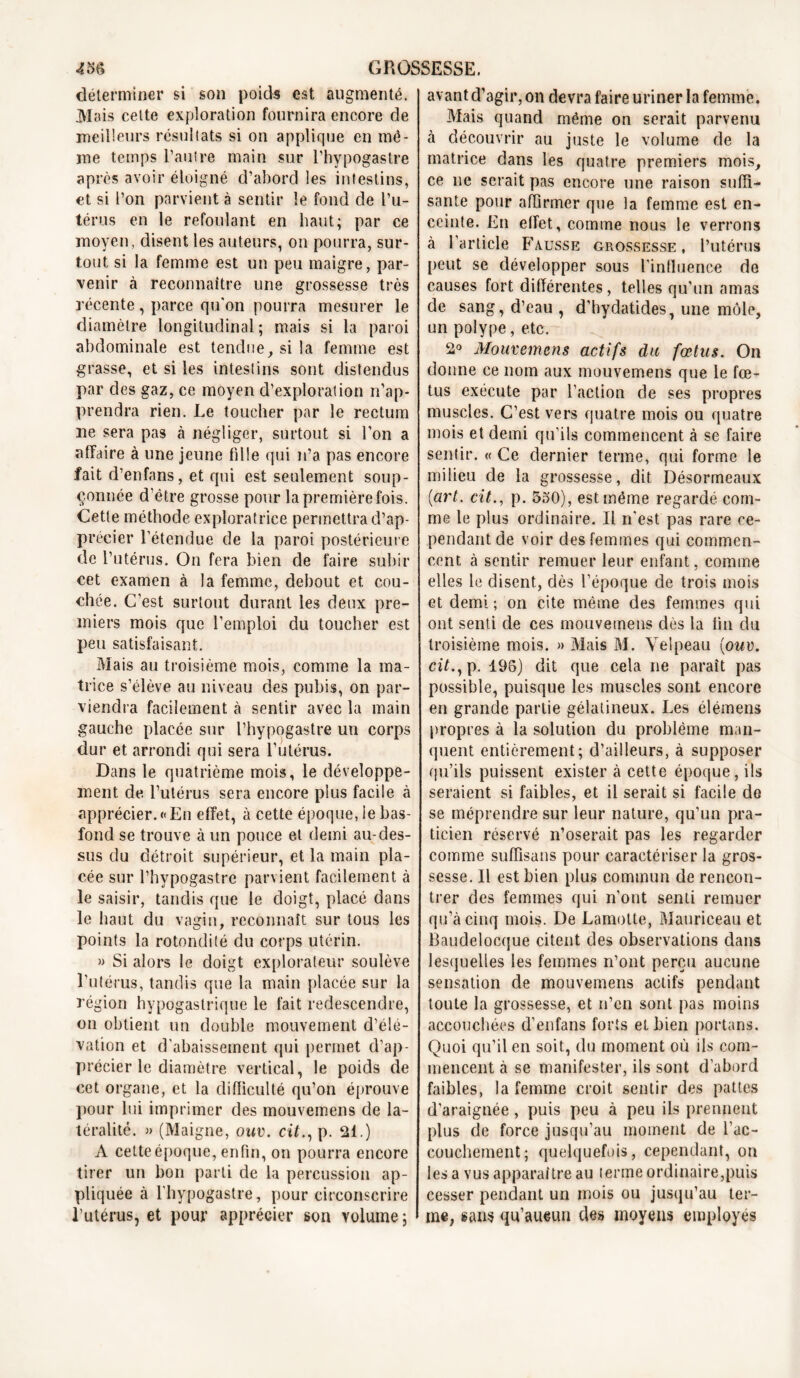 déterminer si son poids est augmenté. Mais celte exploration fournira encore de meilleurs résultats si on applique en mê- me temps l’autre main sur l’hypogastre après avoir éloigné d’abord les intestins, et si l’on parvient à sentir le fond de l’u- térus en le refoulant en haut; par ce moyen, disent les auteurs, on pourra, sur- tout si la femme est un peu maigre, par- venir à reconnaître une grossesse très récente, parce qu'on pourra mesurer le diamètre longitudinal; mais si la paroi abdominale est tendue, si la femme est grasse, et si les intestins sont distendus par des gaz, ce moyen d’exploration n’ap- prendra rien. Le toucher par le rectum ne sera pas à négliger, surtout si l’on a affaire à une jeune fille qui n’a pas encore fait d’enfans, et qui est seulement soup- çonnée d’être grosse pour la première fois. Cette méthode exploratrice permettra d’ap- précier l’étendue de la paroi postérieure de l’utérus. On fera bien de faire subir cet examen à la femme, debout et cou- chée. C’est surtout durant les deux pre- miers mois que l’emploi du toucher est peu satisfaisant. Mais au troisième mois, comme la ma- trice s’élève au niveau des pubis, on par- viendra facilement à sentir avec la main gauche placée sur l’hypogastre un corps dur et arrondi qui sera l’utérus. Dans le quatrième mois, le développe- ment de l’utérus sera encore plus facile à apprécier.«En effet, à cette époque, le bas- fond se trouve à un pouce et demi au-des- sus du détroit supérieur, et la main pla- cée sur l’hypogastre parvient facilement à le saisir, tandis que le doigt, placé dans le haut du vagin, reconnaît sur tous les points la rotondité du corps utérin. » Si alors le doigt explorateur soulève l’utérus, tandis que la main placée sur la région hypogastrique le fait redescendre, on obtient un double mouvement d’élé- vation et d'abaissement qui permet d’ap- précier le diamètre vertical, le poids de cet organe, et la difficulté qu’on éprouve pour lui imprimer des mouvemens de la- téralité. » (Maigne, ouv. cit., p. 21.) A cette époque, enfin, on pourra encore tirer un bon parti de la percussion ap- pliquée à l'hypogastre, pour circonscrire l’utérus, et pour apprécier son volume ; avant d’agir, on devra faire uriner la femme. Mais quand même on serait parvenu à découvrir au juste le volume de la matrice dans les quatre premiers mois, ce ne serait pas encore une raison suffi- sante pour affirmer que la femme est en- ceinte. En effet, comme nous le verrons à l’article Fausse grossesse, l’utérus peut se développer sous l'influence de causes fort différentes, telles qu'un amas de sang, d’eau , d’hydatides, une môle, un polype, etc. 2° Mouvemens actifs du fœtus. On donne ce nom aux mouvemens que le fœ- tus exécute par l’action de ses propres muscles. C’est vers quatre mois ou quatre mois et demi qu'ils commencent à se faire sentir. « Ce dernier terme, qui forme le milieu de la grossesse, dit Désormeaux {art. cit., p. 550), est même regardé com- me le plus ordinaire. Il n'est pas rare ce- pendant de voir des femmes qui commen- cent. à sentir remuer leur enfant, comme elles le disent, dès l’époque de trois mois et demi; on cite même des femmes qui ont senti de ces mouvemens dès la fin du troisième mois. » Mais M. Velpeau {ouv. cit., p. 196) dit que cela ne paraît pas possible, puisque les muscles sont encore en grande partie gélatineux. Les élémens propres à la solution du problème man- quent entièrement; d’ailleurs, à supposer qu’ils puissent exister à cette époque, ils seraient si faibles, et il serait si facile de se méprendre sur leur nature, qu’un pra- ticien réservé n’oserait pas les regarder comme suffisans pour caractériser la gros- sesse. Il est bien plus commun de rencon- trer des femmes qui n’ont senti remuer qu’à cinq mois. De Lamotte, Mauriceau et Baudelocque citent des observations dans lesquelles les femmes n’ont perçu aucune sensation de mouvemens actifs pendant toute la grossesse, et n’en sont pas moins accouchées d’enfans forts et bien portans. Quoi qu’il en soit, du moment où ils com- mencent à se manifester, ils sont d’abord faibles, la femme croit sentir des pattes d'araignée, puis peu à peu ils prennent plus de force jusqu’au moment de l’ac- couchement; quelquefois, cependant, on les a vus apparaître au terme ordinaire,puis cesser pendant un mois ou jusqu’au ter- me, sans qu’aueun des moyens employés