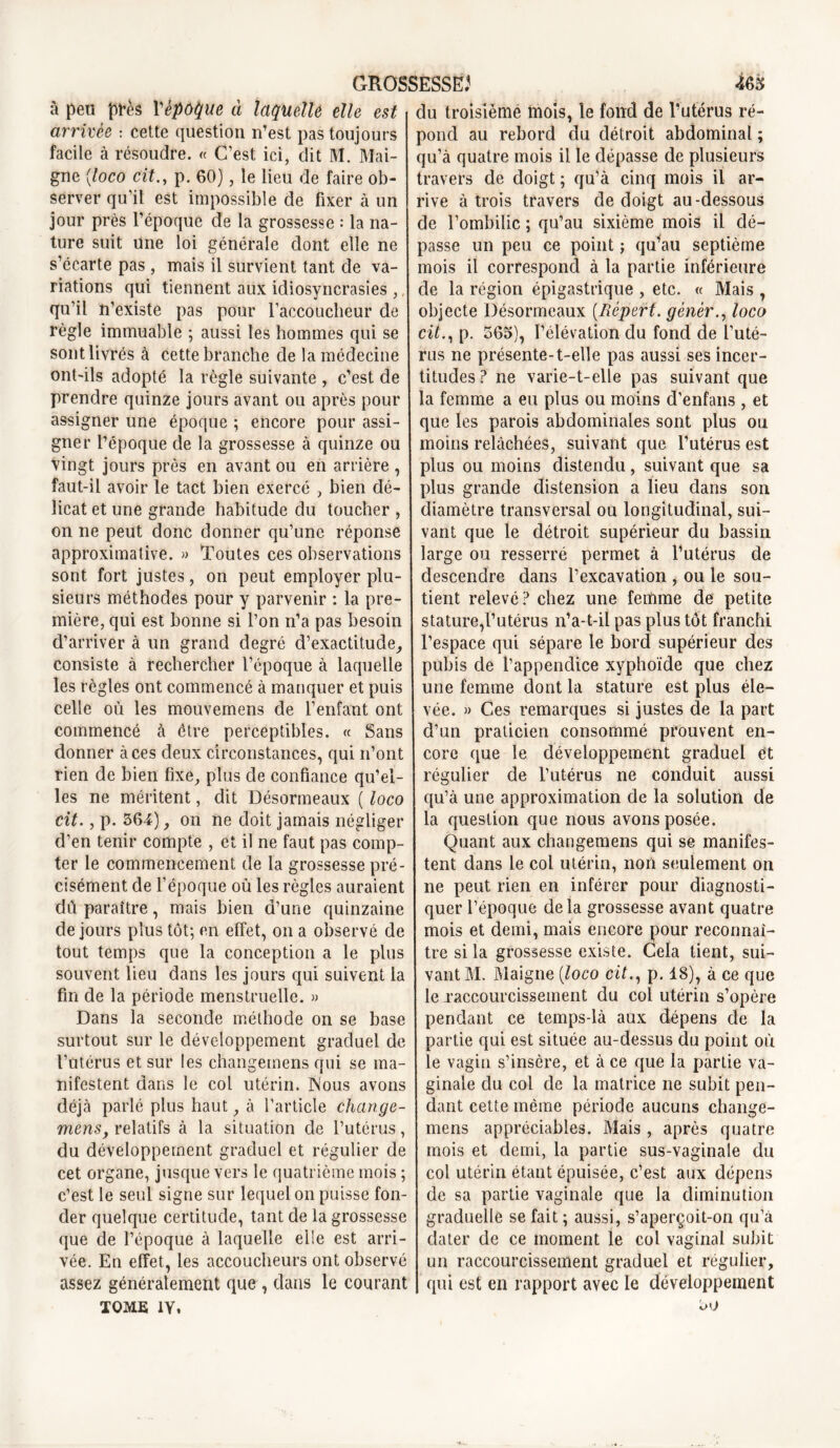 à peu près Yèpoque à laquelle elle est arrivée : cette question n’est pas toujours facile à résoudre. « C’est ici, dit M. Mai- gne (loco cit., p. 60), le lieu de faire ob- server qu’il est impossible de fixer à un jour près l’époque de la grossesse : la na- ture suit une loi générale dont elle ne s’écarte pas , mais il survient tant de va- riations qui tiennent aux idiosyncrasies ,, qu’il n’existe pas pour l’accoucheur de règle immuable ; aussi les hommes qui se sont livrés à cette branche de la médecine ont-ils adopté la règle suivante , c’est de prendre quinze jours avant ou après pour assigner une époque ; encore pour assi- gner l’époque de la grossesse à quinze ou vingt jours près en avant ou en arrière , faut-il avoir le tact bien exercé , bien dé- licat et une grande habitude du toucher , on ne peut donc donner qu’une réponse approximative. » Toutes ces observations sont fort justes, on peut employer plu- sieurs méthodes pour y parvenir : la pre- mière, qui est bonne si l’on n’a pas besoin d’arriver à un grand degré d’exactitude, consiste à rechercher l’époque à laquelle les règles ont commencé à manquer et puis celle où les mouvemens de l’enfant ont commencé à être perceptibles. « Sans donner à ces deux circonstances, qui n’ont rien de bien fixe, plus de confiance qu’el- les ne méritent, dit Désormeaux ( loco cit., p. 364), on ne doit jamais négliger d’en tenir compte , et il ne faut pas comp- ter le commencement de la grossesse pré- cisément de l’époque où les règles auraient dû paraître, mais bien d’une quinzaine de jours plus tôt; en effet, on a observé de tout temps que la conception a le plus souvent lieu dans les jours qui suivent la fin de la période menstruelle. » Dans la seconde méthode on se base surtout sur le développement graduel de l’utérus et sur les changemens qui se ma- nifestent dans le col utérin. Nous avons déjà parlé plus haut, à l’article change- ment?, relatifs à la situation de l’utérus, du développement graduel et régulier de cet organe, jusque vers le quatrième mois ; c’est le seul signe sur lequel on puisse fon- der quelque certitude, tant de la grossesse que de l’époque à laquelle elle est arri- vée. En effet, les accoucheurs ont observé assez généralement que , dans le courant TOME iy. du troisième mois, le fond de l’utérus ré- pond au rebord du détroit abdominal ; qu’à quatre mois il le dépasse de plusieurs travers de doigt ; qu’à cinq mois il ar- rive à trois travers de doigt au-dessous de l’ombilic ; qu’au sixième mois il dé- passe un peu ce point ; qu’au septième mois il correspond à la partie inférieure de la région épigastrique , etc. « Mais , objecte Désormeaux (Réperf. gêner., loco cit., p. 365), l’élévation du fond de l’uté- rus ne présente-t-elle pas aussi ses incer- titudes ? ne varie-t-elle pas suivant que la femme a eu plus ou moins d’enfans , et que les parois abdominales sont plus ou moins relâchées, suivant que l’utérus est plus ou moins distendu, suivant que sa plus grande distension a lieu dans son diamètre transversal ou longitudinal, sui- vant que le détroit supérieur du bassin large ou resserré permet à l’utérus de descendre dans l’excavation , ou le sou- tient relevé ? chez une femme de petite stature,l’utérus n’a-t-il pas plus tôt franchi l’espace qui sépare le bord supérieur des pubis de l’appendice xyphoïde que chez une femme dont la stature est plus éle- vée. » Ces remarques si justes de la part d’un praticien consommé prouvent en- core que le développement graduel et régulier de l’utérus ne conduit aussi qu’à une approximation de la solution de la question que nous avons posée. Quant aux changemens qui se manifes- tent dans le col utérin, non seulement on ne peut rien en inférer pour diagnosti- quer l’époque delà grossesse avant quatre mois et demi, mais encore pour reconnaî- tre si la grossesse existe. Cela tient, sui- vant M. Maigne (loco cit., p. 18), à ce que le raccourcissement du col utérin s’opère pendant ce temps-là aux dépens de la partie qui est située au-dessus du point où le vagin s’insère, et à ce que la partie va- ginale du col de la matrice ne subit pen- dant cette même période aucuns change- mens appréciables. Mais, après quatre mois et demi, la partie sus-vaginale du col utérin étant épuisée, c’est aux dépens de sa partie vaginale que la diminution graduelle se fait ; aussi, s’aperçoit-on qu’à dater de ce moment le col vaginal subit un raccourcissement graduel et régulier, qui est en rapport avec le développement 30