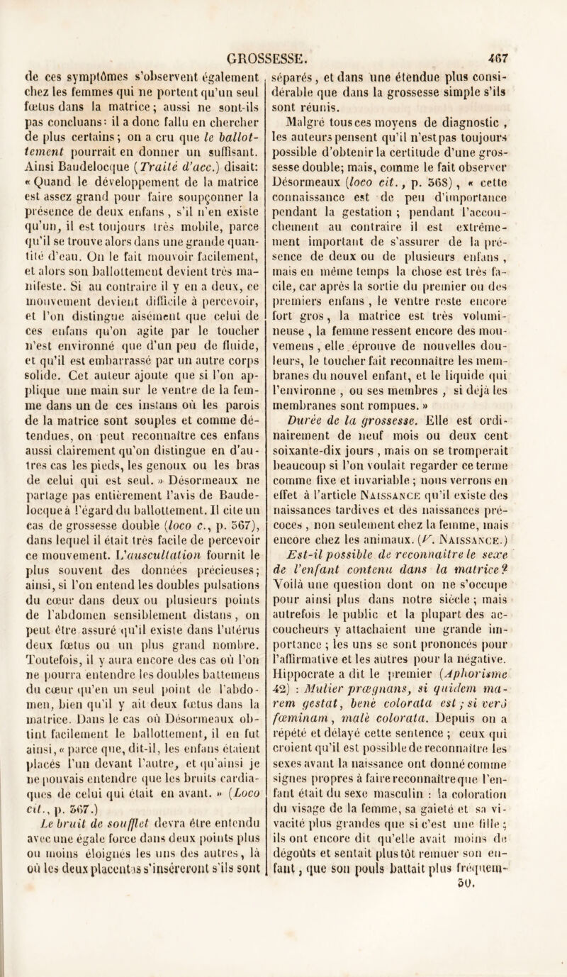 de ces symptômes s’observent également chez les femmes qui ne portent qu’un seul fœtus dans la matrice; aussi ne sont-ils pas concluans: il a donc fallu en chercher de plus certains ; on a cru que le ballot- tement pourrait en donner un suffisant. Ainsi Baudelocque ( Traité d’acc.) disait: « Quand le développement de la matrice est assez grand pour faire soupçonner la présence de deux enfans, s’il n’en existe qu’un, il est toujours très mobile, parce qu’il se trouve alors dans une grande quan- tité d’eau. On le fait mouvoir facilement, et alors son ballottement devient très ma- nifeste. Si au contraire il y en a deux, ce mouvement devient difficile à percevoir, et l’on distingue aisément que celui de ces enfans qu’on agite par le toucher n’est environné que d'un peu de fluide, et qu’il est embarrassé par un autre corps solide. Cet auteur ajoute que si l’on ap- plique une main sur le ventre de la fem- me dans un de ces instans où les parois de la matrice sont souples et comme dé- tendues, on peut reconnaître ces enfans aussi clairement qu’on distingue en d’au- tres cas les pieds, les genoux ou les bras de celui qui est seul. » Désormeaux ne partage pas entièrement l’avis de Baude- locque à l’égard du ballottement.il cite un eas de grossesse double (loco c., p. 567), dans lequel il était très facile de percevoir ce mouvement. Vauscultation fournit le plus souvent des données précieuses; ainsi, si l’on entend les doubles pulsations du cœur dans deux ou plusieurs points de l’abdomen sensiblement distans, on peut être assuré qu’il existe dans l’utérus deux fœtus ou un plus grand nombre. Toutefois, il y aura encore des cas où l’on ne pourra entendre les doubles battemens du cœur qu’en un seul point de l’abdo- men, bien qu’il y ait deux fœtus dans la matrice. Dans le cas où Désormeaux ob- tint facilement le ballottement, il en fut ainsi, « parce que, dit-il, les enfans étaient placés l’un devant l’autre, et qu'ai nsi je ne pouvais entendre que les bruits cardia- ques de celui qui était en avant. »> {Loco cit., p. 567.) Le bruit de soufflet devra être entendu avec une égale force dans deux points plus ou moins éloignés les uns des autres, là où les deux placentas s'inséreront s'ils sont séparés, et dans une étendue plus consi- dérable que dans la grossesse simple s’ils sont réunis. Malgré tous ces moyens de diagnostic , les auteurs pensent qu’il n’est pas toujours possible d’obtenir la certitude d’une gros- sesse double; mais, comme le fait observer Désormeaux (loco eit., p. 568), « cette connaissance est de peu d’importance pendant la gestation ; pendant l’accou- chement au contraire il est extrême- ment important de s’assurer de la pré- sence de deux ou de plusieurs enfans , mais en même temps la chose est très fa- cile, car après la sortie du premier ou des premiers enfans , le ventre reste encore fort gros, la matrice est très volumi- neuse , la femme ressent encore des mou- vemens , elle , éprouve de nouvelles dou- leurs, le toucher fait reconnaître les mem- branes du nouvel enfant, et le liquide qui l’environne , ou ses membres , si déjà les membranes sont rompues. » Durée de la grossesse. Elle est ordi- nairement de neuf mois ou deux cent soixante-dix jours , mais on se tromperait beaucoup si l’on voulait regarder ce terme comme fixe et invariable ; nous verrons en effet à l’article Naissance qu’il existe des naissances tardives et des naissances pré- coces , non seulement chez la femme, mais encore chez les animaux. {V. Naissance.) Est-il possible de reconnaître le sexe de l’enfant contenu dans la matrice9 Voilà une question dont on ne s’occupe pour ainsi plus dans notre siècle; mais autrefois le public et la plupart des ac- coucheurs y attachaient une grande im- portance ; les uns se sont prononcés pour l’affirmative et les autres pour la négative. Hippocrate a dit le premier {Aphorisme 42) : Muller prœgnans, si quidem ma- rem gestat, ben'e colorcita est ; si ver J fœminarn, mal 'e colorata. Depuis on a répété et délayé cette sentence ; ceux qui croient qu’il est possible de reconnaître les sexes avant la naissance ont donné comme signes propres à faire reconnaître que l’en- fant était du sexe masculin : la coloration du visage de la femme, sa gaieté et sa vi- vacité plus grandes que si c’est une fille ; ils ont encore dit qu’elle avait moins de dégoûts et sentait plus tôt remuer son en- fant , que son pouls battait plus fréquem- 50.