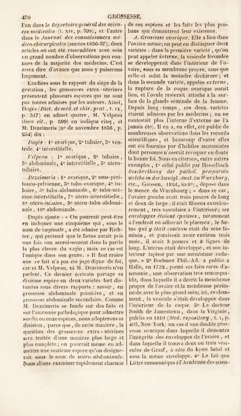 l'un dans le Répertoire général des scien- ces médicales (t. xiv, p. 398), et l’autre dans le Journal des connaissances mé- dico-chirurgicales (années 1836-37), deux articles où ont été rassemblées avec soin un grand nombre d’observations peu con- nues de la majorité des médecins. C’est assez dire d’avance que nous y puiserons largement. Étudiées sous le rapport du siège de la gestation, les grossesses extra-utérines présentent plusieurs espèces qui ne sont pas toutes admises par les auteurs. Ainsi, Dugès (Dict. demèd.et chir.prat., t. ix, p. 517) en admet quatre, M. Velpeau (loco cit., p. 599) en indique cinq , et M. Dezeimcris (n° de novembre 1856, p. 254) dix : Dugès : 1° ovarique, 2° tubaire, 5° ven- trale, 4° interstitielle. Velpeau : 1° ovarique , 2° tubaire, 5° abdominale, 4° interstitielle , 5° utéro- tubaire. Dezeimcris : 1° ovarique, 2° sous-péri- lonéo-pelvienne, 5° tubo-ovarique, 4° tu- baire, 3° tubo-abdoininale, 6° tubo-uté- j i ne-interstitiel le, 7° utéro-in terstitielle , 8° utéro-tubaire, 9° utéro-tubo-abdomi- nale, 10° abdominale. Dugès ajoute : « On pourrait peut-être en indiquer une cinquième qui , sous le nom de vaginale , a été admise par Rich- ter , qui prétend que le fœtus aurait pris une fois son accroissement dans la partie la plus élevée du vagin; mais ce cas est l’unique dans son genre. » Il faut croire que ce fait, n’a pas été jugé digne de foi, car ni IM. Velpeau, ni M. Dezeimcris n’en parlent. Ce dernier écrivain partage sa dixième espèce en deux variétés fort dis- tinctes sous divers rapports : savoir, en grossesse abdominale primitive, et en grossesse abdominale secondaire. Comme M. Dezeimcris se fonde sur des faits et sur l’anatomie pathologique pour admettre ses dix ou onze espèces, nous adopterons sa division, parce que, de cette manière , la question des grossesses extra - utérines sera traitée d’une manière plus large et plus complète ; on pourrait même en ad- mettre une onzième espèce qu’on désigne- rait sous le nom de utèro-abdominale. INous allons examiner rapidement chacune do ces espèces et les faits les plus pro- bans qui démontrent leur existence. yi. Grossesse ovarique. Elle a lieu dans l’ovaire même; on peut en distinguer deux variétés : dans la première variété , qu’on peut appeler interne, la vésicule fécondée se développerait dans l’intérieur de l’o- vaire, sous sa membrane propre, sans que celle-ci subit la moindre déchirure; et dans la seconde variété, appelée externe , la rupture de la coque ovarique aurait heu, et l’ovule resterait attaché à la sur- face de la glande séminale de la femme. Depuis long-temps, ces deux variétés étaient admises par les médecins ; on ne contestait plus l’interne (l’externe ne l’a jamais été), il en a, en effet, été publié de nombreuses observations dans les recueils scientifiques , et beaucoup d’entre elles ont été fournies par d'habiles anatomistes dont personne n’oserait révoquer en doute la bonne foi. Nous en citerons, entre autres exemples , 1° celui publié par Iiesselbach Beschrcibung der palhol. prœparate welche in der kœnigl.Bnat.zu Wurzburg, etc., Giessen, 1824, in-8°j, déposé dans le musée de Wurzbourg ; « dans ce cas, l’ovaire gauche avait trois pouces de long et deux de large : il était fibreux extérieu- rement , très vasculaire à l’intérieur; ses enveloppes étaient épaisses , notamment à l’endroit où adhérait le placenta , le fœ- tus qui y était contenu était du sexe fé- minin , et paraissait avoir environ trois mois, il avait 5 pouces et 5 lignes de long. L’utérus était développé , et son in- térieur tapissé par une membrane cadu- que. » 2° Boehmer Phil.-Ad. a publié «à Halle, en 1752, parmi ses faits rares d’a- natomie , une observation très remarqua- ble, dans laquelle il a décrit la membrane propre de l’ovaire et la membrane périto- néale avec le plus grand soin; ici, évidem- ment , la vésicule s’était développée dans l’intérieur de la coque. 5° Le docteur Smith de Jamestown , dans la Virginie, publia en 1810 (Med. reposilory , t. i, p. 405,New-York) un cas d une double gros- sesse ovarique dans laquelle il démontra l’intégrité (les enveloppes de l’ovaire , et dans laquelle il trouva deux ou trois vési- cules deGraaf, à côté du kyste fœtal et sous la même enveloppe. 4° Le lait que Littré communiqua à l’Académie des scien-