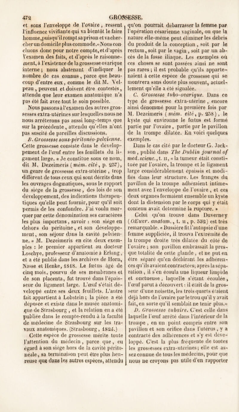 et sous l’enveloppe de l’ovaire , ressent l’influence vivifiante qui va bientôt le faire homme,puisqu’il rompt sa prison et va cher- cher un domicile plus commode.»Nous con- cluons donc pour notre compte, et d’après Vexamen des faits, et d’après le raisonne- ment, à l’existence de la grossesse ovarique interne ; nous abstenant d’indiquer le nombre de cas connus , parce que beau- coup d’entre eux , comme le dit M. Vel- peau , peuvent et doivent être contestés , attendu que leur examen anatomique m’a pas été fait avec tout le soin possible. Nous passons à l’examen des autres gros- sesses extra-utérines sur lesquelles nous ne nous arrêterons pas aussi long-temps que sur la précédente , attendu qu’elles n’ont pas suscité de pareilles discussions. B. Grossesse sous-péritonèo-pelvienne. Cette grossesse consiste dans le dévelop- pement de l’œuf entre les feuillets du li- gament large. « Je constitue sous ce nom, dit M. Dezeimeris (mèm. cité , p. 257), un genre de grossesse extra-utérine , trop différent de tous ceux qui sont décrits dans les ouvrages dogmatiques, sous le rapport du siège de la grossesse, des lois de son développement, des indications thérapeu- tiques qu’elle peut fournir, pour qu’il soit permis de les confondre. J’ai voulu mar- quer par cette dénomination ses caractères les plus importans, savoir : son siège en dehors du péritoine, et son développe- ment, son séjour dans la cavité pelvien- ne. » M. Dezeimeris en cite deux exem- ples : le premier appartient au docteur Loschye, professeur d’anatomie à Erlang, et a été publié dans les archives de IJorn, Nasse et Ilenke, 1818. Le fœtus âgé de cinq mois, pourvu de ses membranes et de son placenta, fut trouvé dans l’épais- seur du ligament large. L’œuf s’était dé- veloppé entre ses deux feuillets. L’autre fait appartient à Lobstein ; la pièce a été déposée et existe dans le musée anatomi- que de Strasbourg , et la relation en a été publiée dans le compte-rendu à la faculté de médecine de Strasbourg sur les tra- vaux anatomiques. (Strasbourg, 1824.) Cette espèce de grossesse mérite toute l’attention du médecin , parce que , eu égard à son siège hors de la cavité périto- néale, sa terminaison peut être plus heu- reuse que dans les autres espèces, attendu qu’on pourrait débarrasser la femme par l’opération césarienne vaginale, ou que la nature elle-même peut éliminer les débris du produit de la conception , soit par le rectum, soit par le vagin , soit par un ab- cès de la fosse iliaque. Les exemples où ces choses se sont passées ainsi ne sont pas rares ; il est probable qu’ils apparte- naient à cette espèce de grossesse qui se montrera sans doute plus souvent, actuel- lement qu’elle a été signalée. C, Grossesse tut)o-ovarique. Dans ce type de grossesse extra-utérine , encore ainsi dénommé pour la première fois par M. Dezeimeris ( mèm. cité, p. 258), le kyste qui environne le fœtus est formé partie par l’ovaire , partie par le pavillon de la trompe dilatée. En voici quelques exemples. Dans le cas cité par le docteur G. Jack- son , publié dans The Dublin journal of med.scienc., t. n, « la tumeur était consti- tuée par l’ovaire, la trompe et le ligament large considérablement épaissis et modi- fiés dans leur structure. Les franges du pavillon de la trompe adhéraient intime- ment avec l’enveloppe de l’ovaire , et ces deux organes formaient ensemble un kyste dont la distension par le corps qui y était contenu avait déterminé la rupture. » Celui qu’on trouve dans Duverney ( OEuvr. anatom., t. u, p. 552) est très remarquable. « Bussière fit l’autopsie d'une femme suppliciée, il trouva l’extrémité de la trompe droite très dilatée du côté de l'ovaire ; son pavillon embrassait la pres- que totalité de celte glande , et ne put en être séparé qu’en déchirant les adhéren- ces qu’ils avaient contractées; après la sépa- ration , il s’en écoula une liqueur limpide et onctueuse , laquelle s’étant écoulée, l’œuf parut à découvert : il était de la gros- seur d’une noisette, les trois quarts étaient déjà hors de l’ovaire parle trou qu’il y avait fait, en sorte qu’il semblait ne tenir plus.» D. Grossesse tubaire. C’est celle dans laquelle l’œuf arrêté dans l’intérieur de la trompe , en un point compris entre son pavillon et son orifice dans l'utérus, y a contracté des adhérences et s’y est déve- loppé. C’est la plus fréquente de toutes les grossesses extra-utérines; elle est as- sez connue de tous les médecins, pour que nous ne croyons pas utile d’en rapporter