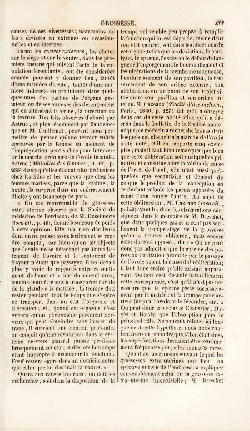 causes de ces grossesses ; néanmoins on les a divisées en externes ou occasion- nelles et en internes. Parmi les causes externes, les chutes sur le siège et sur le ventre, dans les pre- miers instans qui suivent Pacte de la co- pulation fécondante , ont été considérées comme pouvant y donner lieu , tantôt d’une manière directe , tantôt d’une ma- nière indirecte en produisant dans quel- ques-unes des parties de l’organe ges- tateur ou de ses annexes des dérangemens qui en altéraient la forme, la direction ou la texture. Des faits observés d’abord par Astruc , et plus récemment par Baudeloc- que et M. Guillemot, peuvent nous per- mettre de penser qu’une terreur subite éprouvée par la femme au moment de l’imprégnation peut suffire pour interver- tir la marche ordinaire de l’ovule fécondé. Astruc (Maladies des femmes , t. iv, p. 235) disait qu’elles étaient plus ordinaires chez les filles et les veuves que chez les femmes mariées, parce que la crainte , la honte , la surprise dans un embrassement illicite y ont beaucoup de part. « Un cas remarquable de grossesse extra-utérine observé par la Société de médecine de Bordeaux, dit M. Dezeimeris [loco cit., p. 48), donne beaucoup de poids à cette opinion. Elle n’a rien d’ailleurs dont on ne puisse assez facilement se ren- dre compte , car bien qu’on ait objecté que l’ovule, ne se détachant pas immédia- tement de l’ovaire et le sentiment de frayeur n’étant que passager, il ne devait plus y avoir de rapports entre ce senti- ment de l’ame et le sort du nouvel être, comme,pour être apte à transporter l’ovule de la glande à la matrice , la trompe doit rester pendant tout le temps que s’opère ce transport dans un état d’orgasme et d’érection ; si, quand cet orgasme n’est encore qu’un phénomène purement ner- veux qui peut s’éteindre sans laisser de trace , il survient une émotion profonde, on conçoit qu’une révolution dans le sys- tème nerveux général puisse produire brusquement cet état, et dès lors la trompe étant impropre à accomplir la fonction , l’œuf restera égaré dans un domicile autre que celui que lui destinait la nature. » Quant aux causes internes, on doit les rechercher, soit dans la disposition de la trompe qui semble peu propre à remplir la fonction qui lui est départie, même dans son état naturel, soit dans les affections de cet organe,telles que les déviations,la para- lysie, le spasme,l’excès ouïe défaut de lon- gueur,l’engorgement,le boursouflement et les ulcérations de la membrane muqueuse, l’endurcissement de son pavillon, le res- serrement de son orifice externe , son oblitération en un point de son trajet si- tué entre son pavillon et son orifice in- terne. M. Cazeaux (Traité d'accouchem., Paris, 1840 , p. 127) dit qu’il a observé deux cas de cette oblitération qu’il a dé- crits dans le bulletin de la Société anato- mique; ce médecin a recherché les cas dans lesquels cet obst acle à la marche de l’ovule a été noté , et il en rapporte cinq exem- ples ; mais il faut bien remarquer que bien que cette oblitération soit quelquefois pri- mitive et constitue alors la véritable cause de l’arrêt de l'œuf, elle n’est aussi quel- quefois que secondaire et dépend de ce que le produit de la conception en se déviant refoule les parois opposées du canal l’une contre l’autre. Au sujet de cette oblitération , M. Cazeaux (loco cit., p.129) ayant lu, dans les observations con- signées dans le mémoire de M. Breschet, que dans quelques cas ce n’était pas seu- lement la trompe siège de la grossesse qu’on a trouvée oblitérée, mais encore celle du côté opposé , dit : « On ne peut donc pas admettre que le spasme des pa- rois ou l'irritation produite par le passage de l’ovule soient la cause de l’oblitération; il faut donc croire qu’elle existait aupara- vant. De tout ceci découle naturellement cette conséquence, c’est qu’il n’est pas né- cessaire que le sperme passe successive- ment par la matrice et la trompe pour ar- river jusqu’à Tovule et le féconder, etc. » On peut donc croire avec Chaussier, Du~ gès et Boiviri que l’absorption joue le principal rôle. Ne pouvant réfuter ici lon- guement cette hypothèse, nous nous con- tenterons de répond reVjue,s’il en était ainsi, les superfœtations devraient être extrême- ment fréquentes ; or, elles sont très rares. Quant au mécanisme suivant lequel les grossesses extra-utérines ont lieu, on éprouve encore de l’embarras à expliquer convenablement celui de la grossesse ex- tra-utérine interstitielle; M. Breschet