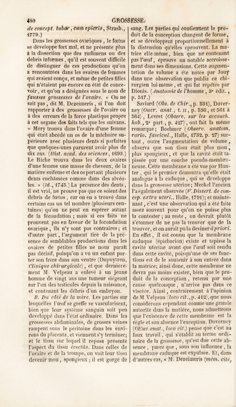 de concept. tubw, cum épier i s, Strasb., 1779.) Dans les grossesses ovariques , le fœtus se développe fort mal, et ne présente plus à la dissection que des rudimens ou des débris informes , qu’il est souvent difficile de distinguer de ces productions qu’on a rencontrées dans les ovaires de femmes qui avaient conçu, et même de petites filles qui n’étaient pas encore en état de conce- voir , et qu’on a désignées sous le nom de fausses grossesses de l'ovaire. « On ne sait pas , dit M. Dezeimeris, si l’on doit rapporter à des grossesses de l’ovaire ou à des erreurs de la force plastique propre à cet organe des faits tels que les suivans. « Méry trouva dans l’ovaire d’une femme qui était abcédé un os de la mâchoire su- périeure avec plusieurs dents si parfaites que quelques-unes parurent avoir plus de dix ans. (Hist. acad. des sciences, 1693.) Le Riche trouva dans les deux ovaires d’une femme une masse de cheveux, de la matière suifeuse et des os portant plusieurs dents enchâssées comme dans des alvéo- les. » (7d., 1745.) La présence des dents , il est vrai, ne prouve pas que ce soient des débris de fœtus , car on en a trouvé dans certains cas un tel nombre (plusieurs cen- taines) qu’on ne peut en espérer autant de la fécondation ; mais si ces faits ne prouvent pas en faveur de la fécondation ovarique, ils n’y sont pas contraires ; et d’autre part, l’argument tiré de la pré- sence de semblables productions dans les ovaires de petites filles ne nous paraît pas décisif, puisqu’on a vu un enfant por- ter son frère dans son ventre (Dupuytren, Clinique chirurgicale) et que dernière- ment M. Velpeau a enlevé à un jeune homme de vingt ans une tumeur siégeant sur l’un des testicules depuis la naissance, et contenant les débris d’un embryon. B. Du côté de la mère. Les parties sur lesquelles l’œuf se greffe se vascularisent, bien que leur système sanguin soit peu développé dans l’état ordinaire. Dans les grossesses abdominales, de grosses veines rampent sous le péritoine dans les envi- rons du placenta, et viennent s’y terminer; et le tissu sur lequel il repose présente l’aspect du tissu érectile. Dans celles de l’ovaire et de la trompe, on voit leur tissu devenir mou , spongieux ; il est gorgé de sang. Les parties qui contiennent le pro- duit de la conception changent de forme, et se développent proportionnellement à la distension qu’elles éprouvent. La ma- trice elle-même, bien que ne contenant pas l’œuf, éprouve un notable accroisse- ment dans ses dimensions. Cette augmen- tation de volume a été notée par Jouy dans une observation que publia ce chi- rurgien lui-même , et qui fut répétée par Dionis. (Anatomie de l'homme , 5e édit., p. 517.) Saviard (Obs. de Chir., p. 551), Duver- ney (Ouvr. anat., t. n , p. 556 , et 561 à 564) , Levret (Observ. sur les accouch. hab.f 2e part., p. 427), ont fait la même remarque ; Boehmer ( Observ. anatom. rario. fascicnl., Halle, 1752, p. 27) sur- tout , outre l’augmentation de volume, observa que son tissu était plus mou, plus spongieux, et que la cavité était ta- pissée par une couche pseudo-membra- neuse. Cette membrane a été vue par Hun- ter , qui le premier démontra qu’elle était analogue à la caduque, qui se développe dans la grossesse utérine; Meckel l’ancien l’a également observée [F. Dissert, de con- cep. extra uteri., Halle, 1791); et mainte- nant , c’est une observation qui a été faite assez souvent pour qu’on ne puisse plus la contester ; au reste , on devrait plutôt s’étonner de ne pas la trouver que de la trouver, et on aurait pu la deviner à priori. En effet, il est connu que la membrane caduque (épichorion) existe et tapisse la cavité utérine avant que l’œuf soit rendu dans cette cavité, puisqu’une de ses fonc- tions est de le soutenir à son entrée dans la matrice; ainsi donc, cette membrane ne devra pas moins exister, bien que le pro- duit de la conception , retenu par une cause quelconque, n’arrive pas dans ce viscère. Ainsi contrairement à l’opinion de M.Velpeau (loco cit.,p. 412),que nous considérons cependant comme une grande autorité dans la matière, nous admettrons que l’existence de cette membrane est la règle et son absence l’exception. Duverney (OEuv.anatloco cit.) pense que c’est au faux travail, qui s’établit au terme ordi- naire de la grossesse, qu’est due cette ab- sence , parce que , sous son influence , la membrane caduque est expulsée. Et, dans d’autres cas; « M. Dezeimeris {mém, cité,