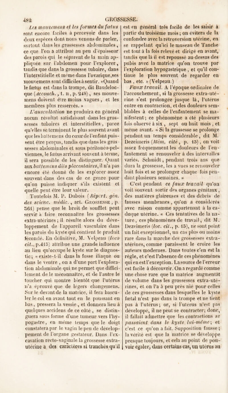 Les mouvemens et les formes du fœtus sont encore faciles à percevoir dans les deux espèces dont nous venons de parler, surtout dans les grossesses abdominales , ce que Ton a attribué au peu d'épaisseur des parois qui le séparent de la main ap- pliquée sur l'abdomen pour l’explorer, tandis que dans la grossesse tubaire, dans l’interstitielle et même dans l’ovarique,ses mouvemens sont difficiles à sentir. «Quand le fœtus est dans la trompe, dit Baudeloc- que (Accouch., 1.11, p. 24S), ses mouve- rnens doivent être moins vagues , et les membres plus resserrés. » L’auscultation ne produira en général aucun résultat satisfaisant dans les gros- sesses tubaires et interstitielles , parce qu’elles se terminent le plus souvent avant quelesbaltemens du cœur de l’enfant puis- sent être perçus, tandis que dans les gros- sesses abdominales et sous péritonéo-pel- Yicnnes, le fœtus arrivant souvent à terme, il sera possible de les distinguer. Quant aux bciltemens dits placentaires,il n’a pas encore été donné de les explorer assez souvent dans des cas de ce genre pour qu’on puisse indiquer s’ils existent et quelle peut être leur valeur. Toutefois M. P. Dubois (Repart. gén. des scienc. médic. , art. Grossesse , p. 561) pense (pie le bruit de soufflet peut servir à faire reconnaître les grossesses extra-utérines ; il résulte alors du déve- loppement de l'appareil vasculaire dans les parois du kyste qui contient le produit fécondé. En définitive, M. Velpeau (loco cit., p.413) attribue une grande influence au lieu qu’occupe le kyste sur le diagnos- tic; «existe-t-il dans la fosse iliaque ou dans le ventre , on a d’une part l'explora- tion abdominale qui ne permet que diffici- lement de le méconnaître, et de l’autre le toucher qui montre bientôt que l’utérus n’a éprouvé que de légers changemens. Sur le devant de la matrice, il fera bascu- ler le col en avant tout en le poussant en bas, pressera la vessie , et donnera lieu à quelques acc.idens de ce côté , se distin- guera sous forme d’une tumeur vers l’hy- pogastre, en même temps que le doigt constatera par le vagin le peu de dévelop- pement de l’organe gestateur. Dans l’ex- cavation recto-vaginale la grossesse extra- utérine a des caractères si tranchés qu'il est en général très facile de les saisir à partir du troisième mois ; on évitera de la confondre avec la rétroversion utérine, en se rappelant qu’ici le museau de Tanche est tout à la fois relevé et dirigé en avant, tandis que là il est repoussé au-dessus des pubis avec la matrice qu’on trouve par l’exploration hypogastrique , et qu’il con- tinue le plus souvent de regarder en bas , etc. » (Velpeau.) Faux travail. A l’époque ordinaire de l’accouchement, si la grossesse extra-uté- rine s’est prolongée jusque là, l’utérus entre en contraction, et des douleurs sem- blables à celles de l’enfantement se ma- nifestent; ce phénomène a été plusieurs fois observé à six , sept ou huit mois , et même avant. « Si la grossesse se prolonge pendant un temps considérable, dit M. Dezeimeris (Mèm. cité , p. 15), on voit assez fréquemment les douleurs de l’en- fantement se renouveler à des intervalles variés. Schmidt, pendant trois ans que dura la grossesse, les a vues se renouveler huit fois et se prolonger chaque fois pen- dant plusieurs semaines. » G’est pendant ce faux traçait qu’on voit souvent sortir des organes génitaux, des matières glaireuses et des débris de fausses membranes , qu’on a considérés avec raison comme appartenant à la ca- duque utérine. « Ces tentatives de la na- ture , ces phénomènes de travail, dit M. Dezeimeris [loc. cit., p. 13), ne sont point un fait exceptionnel, un cas plus ou moins rare dans la marche des grossesses extra- utérines, comme paraissent le croire les auteurs modernes. Dans toutes c’en est la règle, et c’est l’absence de ces phénomènes qui en est l’exception. La source de l’erreur est facile à découvrir. On a regardé comme une chose rare que la matrice augmentât de volume dans les grossesses extra-uté- rines, et on l’a à peu près nié pour celles de ces grossesses dans lesquelles le kyste fœtal n’est pas dans la trompe et ne tient pas à l’utérus; or, si l’utérus n’est pas développé, il ne peut se contracter; donc, il fallait admettre que les contractions se passaient dans le kyste lui-même ; et c’est ce qu’on a fait. Supposition fausse ; la vérité est que la matrice se développe presque toujours, et cela au point de pou- voir égaler, dans certains cas, un utérus au