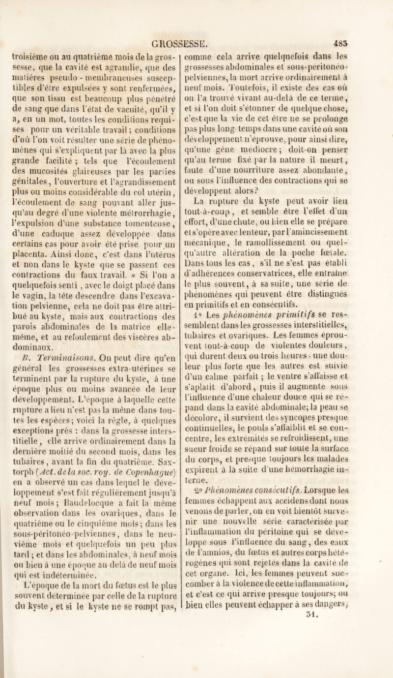 troisième ou au quatrième mois delà gros- sesse, que la cavité est agrandie, que des matières pscudo - membraneuses suscep- tibles d’être expulsées y sont renfermées, que son tissu est beaucoup plus pénétré de sang que dans l’état de vacuité, qu’il y a, en un mot, toutes les conditions requi- ses pour un véritable travail; conditions d’où l’on voit résulter une série de phéno- mènes qui s’expliquent par là avec la plus grande facilité ; tels que l’écoulement des mucosités glaireuses par les parties génitales, l’ouverture et l’agrandissement plus ou moins considérable du col utérin, l’écoulement de sang pouvant aller jus- qu’au degré d’une violente métrorrhagie, l’expulsion d’une substance tomenteuse, d’une caduque assez développée dans certains cas pour avoir été prise pour un placenta. Ainsi donc, c’est dans l’utérus et non dans le kyste que se passent ces contractions du faux travail. » Si l’on a quelquefois senti, avec le doigt placé dans le vagin, la tête descendre dans l’excava- tion pelvienne, cela ne doit pas être attri- bué au kyste, mais aux contractions des parois abdominales de la matrice elle - même, et au refoulement des viscères ab- dominaux. B. Terminaisons. On peut dire qu’en général les grossesses extra-utérines se terminent par la rupture du kyste, à une époque plus ou moins avancée de leur développement. L’époque cà laquelle cette rupture a lieu n’est pas la même dans tou- tes les espèces; voici la règle, à quelques exceptions près : dans la grossesse inters- titielle, elle arrive ordinairement dans la dernière moitié du second mois, dans les tubaires, avant la fin du quatrième. Sax- torph [Act. de la soc. roy. de Copenhague) en a observé un cas dans lequel le déve- loppement s’est fait régulièrement jusqu’à neuf mois; Bauclelocque a fait la même observation dans les ovariques, dans le quatrième ou le cinquième mois; dans les sous-péritonéo-pelviennes, dans le neu- vième mois et quelquefois un peu plus tard ; et dans les abdominales, à neuf mois ou bien à une époque au delà de neuf mois qui est indéterminée. L’époque de la mort du fœtus est le plus souvent déterminée par celle de la rupture du kyste, et si le kyste ne se rompt pas, comme cela arrive quelquefois dans les grossesses abdominales et sous-péritonéo- pelviennes, la mort arrive ordinairement à neuf mois. Toutefois, il existe des cas où on l’a trouvé vivant au-delà de ce terme, et si l’on doit s’étonner de quelque chose, c’est que la vie de cet être ne se prolonge pas plus long temps dans une cavité où son développement n’éprouve, pour ainsi dire, qu’une gêne médiocre ; doit-on penser qu’au terme fixé par la nature il meurt, faute d’une nourriture assez abondante, ou sous l'influence des contractions qui se développent alors? La rupture du kyste peut avoir lieu tout-à-coup, et semble être l’eifet d’un effort, d’une chute, ou bien elle se prépare et s’opère avec lenteur, par l’amincissement mécanique, le ramollissement ou quet- qu’autre altération de la poche fœtale. Dans tous les cas, s’il ne s’est pas établi d’adhérences conservatrices, elle entraîne le plus souvent, à sa suite, une série de phénomènes qui peuvent être distingués en primitifs et en consécutifs. 1° Les phénomènes primitifs se res- semblent dans les grossesses interstitielles, tubaires et ovariques. Les femmes éprou- vent tout-à-coup de violentes douleurs, qui durent deux ou trois heures ; une dou- leur plus forte que les autres est suivie d’un calme parfait ; le ventre s’affaisse et s’aplatit d’abord, puis il augmente sous l'influence d’une chaleur douce qui se ré- pand dans la cavité abdominale; la peau se décolore, il survient des syncopes presque continuelles, le pouls s’affaiblit et se con- centre, les extrémités se refroidissent, une sueur froide se répand sur toute la surface du corps, et presque toujours les malades expirent à la suite d’une hémorrhagie in- terne. 2° Phénomènes consécutifs, Lorsque les femmes échappent aux accidensdont nous venons de parler, on en voit bientôt surve - nir une nouvelle série caractérisée par l’inflammation du péritoine qui se déve- loppe sous l’influence du sang, des eaux de l’ammos, du fœtus et autres corps hété- rogènes qui sont rejetés dans la cavité de cet organe. Ici, les femmes peuvent suc- comber à la violence de cette inflammation, et c’est ce qui arrive presque toujours; ou bien elles peuvent échapper à ses dangers, 51.