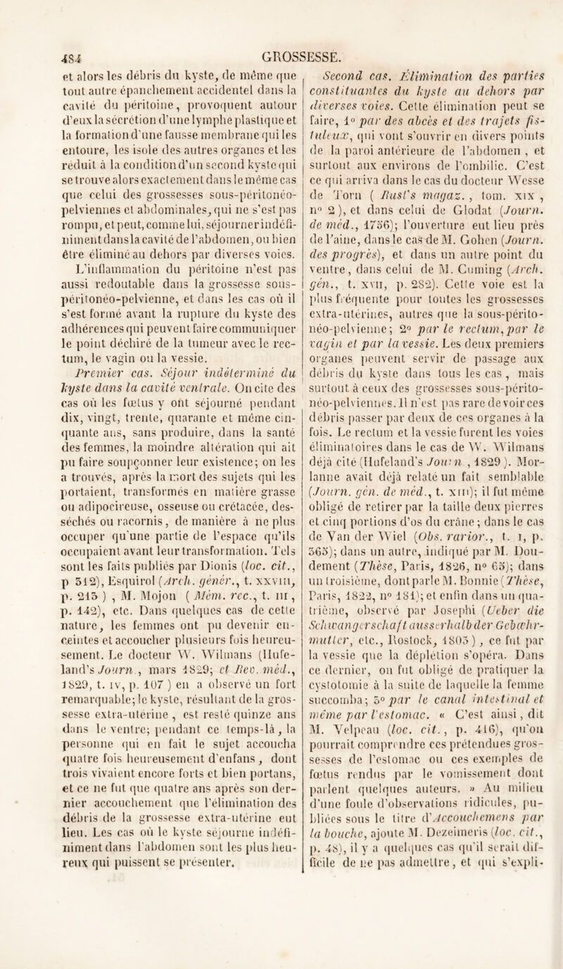 fit alors les débris du kyste, de même que tout autre épanchement accidentel dans la cavité du péritoine, provoquent autour d’eux la sécrétion d’une lymphe plastique et la formation d’une fausse membrane qui les entoure, les isole des autres organes et les réduit à la condition d’un second kyste qui que celui des grossesses sous-péritonéo- pelviennes et abdominales, qui ne s’est pas rompu, et peut, comme lui, séjourner indéfi- nimentdanslacavité de l’abdomen, ou bien être éliminé au dehors par diverses voies. L’inflammation du péritoine n’est pas aussi redoutable dans la grossesse sous- péritonéo-pelvienne, et dans les cas où il s’est formé avant la rupture du kyste des adhérences qui peuvent faire communiquer le point déchiré de la tumeur avec le rec- tum, le vagin ou la vessie. Premier cas. Séjour indéterminé du kyste dans la cavité venir ale. On cite des cas où les fœtus y ont séjourné pendant dix, vingt, trente, quarante et même cin- quante ans, sans produire, dans la santé des femmes, la moindre altération qui ait pu faire soupçonner leur existence; on les a trouvés, après la mort des sujets qui les portaient, transformés en matière grasse ou adipocireuse, osseuse ou crétacée, des- séchés ou racornis, de manière à ne plus occuper qu'une partie de l’espace qu’ils occupaient avant leur transformation. Tels sont les faits publiés par Dionis (loc. cit., p 512), Esquirol (Arch. gènèr., t. xxvm, p. 215 ) , M. Mojon ( Mèm. rcc., t. ni, p. 142), etc. Dans quelques cas de cette nature, les femmes ont pu devenir en- ceintes et accoucher plusieurs fois heureu- sement. Le docteur W. Wihnans (Ilufe- land’s Journ., mars 1829; et Eev.mèd., 1829, t. iv, p. 107 ) en a observé un fort remarquable; le kyste, résultant de la gros- sesse extra-utérine , est resté quinze ans dans le ventre; pendant ce temps-là, la personne qui en fait le sujet accoucha quatre fois heureusement d’enfans, dont trois vivaient encore forts et bien portails, et ce ne fut que quatre ans après son der- nier accouchement que l’élimination des débris de la grossesse extra-utérine eut lieu. Les cas où le kyste séjourne indéfi- niment dans l'abdomen sont les plus heu- reux qui puissent se présenter. Second cas. Élimination des parties constituantes du kyste au dehors par diverses voies. Cette élimination peut se faire, 10 par des abcès et des trajets fis- tuleux, qui vont s’ouvrir en divers points de la paroi antérieure de l’abdomen , et surtout aux environs de l’ombilic. C’est de Torn ( Iiusi's magaz. , tom. xix , n° 2), et dans celui de Glodat (Journ. demèd., 4756); l’ouverture eut lieu près de Taine, dans le cas de M. Cohen (Journ. des progrès), et dans un autre point du ventre, dans celui de M. Cuming (Arch. gèn., t. xvn, p. 282). Cette voie est la plus fréquente pour toutes les grossesses extra-utérines, autres que la sous-périto- néo-pelvienne; 2° parle rectum,par le vagin et par la vessie. Les deux premiers organes peuvent servir de passage aux débris du kyste dans tous les cas, mais surtout à ceux des grossesses sous-périto- néo-pelviennos. Il n'est pas rare de voir ces débris passer par deux de ces organes à la fois. Le rectum et la vessie furent les voies éliminatoires dans le cas de W. Wilmans déjà cité (Ilufeland's Journ , 1829 ). Mor- lanne avait déjà relaté un fait semblable (Journ. gèn. de mèdt. xm); il fut môme obligé de retirer par la taille deux pierres et cinq portions d’os du crâne ; dans le cas de Van der Wiel (Obs. rarior., t. i, p. 565); dans un autre, indiqué par M. Dou- dement (Thèse, Paris, 4826, n° 65); dans un troisième, dont parle M. Bonnie(77ièse, Paris, 4822, n° 484); et enfin dans un qua- trième, observé par Josephi (Ueber die Schwangerschaf t ausserhalb der Gebœhr- mutler, etc., Pœstock, 4805), ce fut par la vessie que la déplétion s’opéra. Dans ce dernier, on fut obligé de pratiquer la cystotomie à la suite de laquelle la femme succomba; 50 par le canal intestinal et même par l'estomac. « C’est ainsi, dit M. Velpeau (loc. cit., p. 416), qu'on pourrait comprendre ces prétendues gros- sesses de l’estomac ou ces exemples de fœtus rendus par le vomissement dont parlent quelques auteurs. » Au milieu d’une foule d’observations ridicules, pu- bliées sous le litre cl'Accouchemens par la bouche, ajoute M- Dezeimeris (loc. cit., p. 48), il y a quelques cas qu'il serait dif- ficile de ne pas admettre, et qui s’expli-