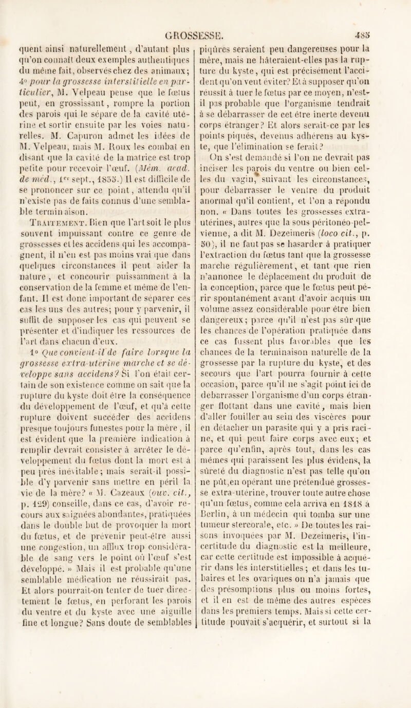 quent ainsi naturellement, d’autant plus qu’on connaît deux exemples authentiques du même fait, observés chez des animaux; 4u pour la grossesse interstitielle en par- ticulier % M. Velpeau pense que le fœtus peut, en grossissant, rompre la portion des parois qui le sépare de la cavité uté- rine et sortir ensuite par les voies natu- relles. M. Capuron admet les idées de M. Velpeau, mais M. Roux les combat en disant que la cavité de la matrice est trop petite pour recevoir l’œuf. (.Mêm. cicad. de mcd., 1er sept., 1853.) Il est difficile de se prononcer sur ce point, attendu qu’il n'existe pas de faits connus d’une sembla- ble terminaison. Traitement. Rien que l’art soit le plus souvent impuissant contre ce genre de grossesses elles accidens qui les accompa- gnent, il n’en est pas moins vrai que dans quelques circonstances il peut aider la nature , et concourir puissamment à la conservation de la femme et même de l’en- fant. 11 est donc important de séparer ces cas les uns des autres; pour y parvenir, il suffit de supposer les cas qui peuvent se présenter et d'indiquer les ressources de l’art dans chacun d’eux. 1° Que convient-il de faire lorsque la grossesse exIra-utérine marche et se dé- veloppe sans accidens? Si l'on était cer- tain de son existence comme on sait que la rupture du kyste doit être la conséquence du développement de l’œuf, et qu’à cette rupture doivent succéder des accidens presque toujours funestes pour la mère, il est évident que la première indication à remplir devrait consister à arrêter le dé- veloppement du fœtus dont la mort est à peu près inévitable; mais serait-il possi- ble d’y parvenir sans mettre en péril la vie de la mère? « M. Cazeaux [ouv. cit., p. 129) conseille, dans ce cas, d’avoir re- cours aux saignées abondantes, pratiquées dans le double but de provoquer la mort du fœtus, et de prévenir peut-être aussi une congestion, un afflux trop considéra- ble de sang vers le point où l’œuf s’est développé. » Mais il est probable qu’une semblable médication ne réussirait pas. Et alors pourrait-on tenter de tuer direc- tement le fœtus, en perforant les parois du ventre et du kyste avec une aiguille fine et longue? Sans doute de semblables piqûres seraient peu dangereuses pour la mère, mais ne hâteraient-elles pas la rup- ture du kyste, qui est précisément l’acci- dent qu’on veut éviter? Et à supposer qu’on réussit à tuer le fœtus par ce moyen, n’est- il pas probable que l’organisme tendrait à se débarrasser de cet être inerte devenu corps étranger? Et alors serait-ce par les points piqués, devenus adhérens au kys- te, que l’élimination se ferait? On s’est demandé si l’on ne devrait pas inciser les parois du ventre ou bien cel- les du vagin, suivant les circonstances, pour débarrasser le ventre du produit anormal qu’il contient, et l’on a répondu non. « Dans toutes les grossesses extra- utérines, autres que la sous péritonéo-pel- vienne, a dit M. Dezeimeris (loco cit., p. 50), il ne faut pas se hasarder à pratiquer l’extraction du fœtus tant que la grossesse marche régulièrement, et tant que rien n’annonce le déplacement du produit de la conception, parce que le fœtus peut pé- rir spontanément avant d’avoir acquis un volume assez considérable pour être bien dangereux; parce qu’il n’est pas sûr que les chances de l’opération pratiquée dans ce cas fussent plus favorables que les chances de la terminaison naturelle de la grossesse par la rupture du kyste, et des secours que l’art pourra fournir à cette occasion, parce qu’il ne s’agit point ici de debarrasser l’organisme d’un corps étran- ger flottant dans une cavité, mais bien d’aller fouiller au sein des viscères pour en détacher un parasite qui y a pris raci- ne, et qui peut faire corps avec eux; et parce qu’enfin, après tout, dans les cas mêmes qui paraissent les plus évidens, la sûreté du diagnostic n’est pas telle qu’on ne pût,en opérant une prétendue grosses- se extra-utérine, trouver toute autre chose qu’un fœtus, comme cela arriva en 1818 à Berlin, à un médecin qui tomba sur une tumeur stercorale, etc. » De toutes les rai- sons invoquées par M. Dezeimeris, l’in- certitude du diagnostic est la meilleure, car cette certitude est impossible à acqué- rir dans les interstitielles; et dans les tu- baires et les ovariques ou n’a jamais que des présomptions plus ou moins fortes, et il en est de même des autres espèces dans les premiers temps. Mais si cette cer- titude pouvait s’acquérir, et surtout si la