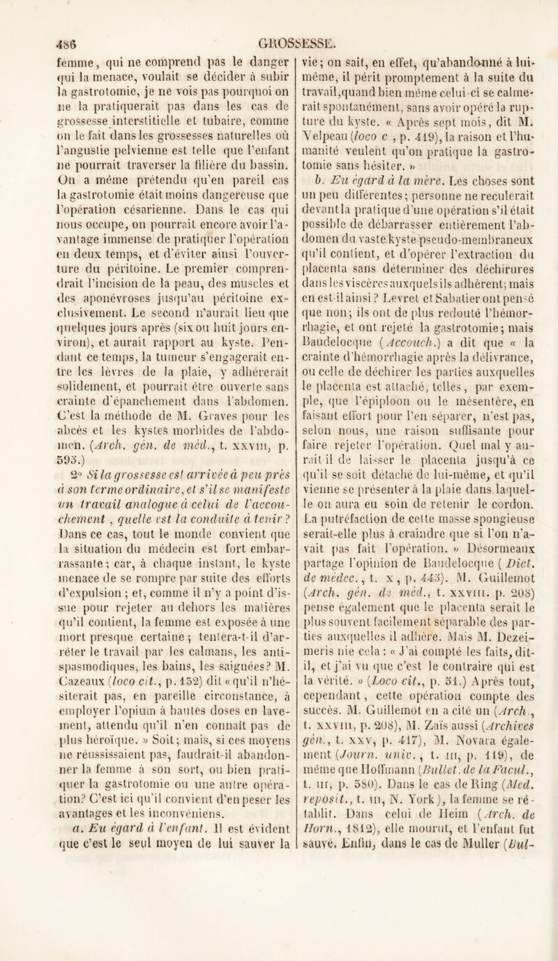 femme, qui ne comprend pas le danger qui la menace, voulait se décider à subir la gastrotomie, je ne vois pas pourquoi on 11e la pratiquerait pas dans les cas de grossesse interstitielle et tubaire, comme on le fait dans les grossesses naturelles où l’angustie pelvienne est telle que l’enfant ne pourrait traverser la litière du bassin. On a même prétendu qu’en pareil cas la gastrotomie était moins dangereuse que l’opération césarienne. Dans le cas qui nous occupe, on pourrait encore avoir l’a- vantage immense de pratiquer l’opération en deux temps, et d’éviter ainsi l’ouver- ture du péritoine. Le premier compren- drait l’incision de la peau, des muscles et des aponévroses jusqu’au péritoine ex- clusivement. Le second n’aurait lieu que quelques jours après (sixou huit jours en- viron), et aurait rapport au kyste. Pen- dant ce temps, la tumeur s’engagerait en- tre les lèvres de la plaie, y adhérerait solidement, et pourrait être ouverte sans crainte d'épanchement dans l’abdomen. C’est la méthode de M. Graves pour les abcès et les kystes morbides de l’abdo- men. [Arch. gèn. de méd., t. xxvm, p. 595.) 2° Si la grossesse est: arrivée à peu près à son terme ordinaire, el s’il se mani feste un travail analogue à celui de Vaccou- chement , quelle est la conduite à tenir ? Dans ce cas, tout le monde convient que la situation du médecin est fort embar- rassante; car, à chaque instant, le kyste menace de se rompre par suite des efforts d’expulsion ; et, comme il n’y a point d’is- sue pour rejeter au dehors les matières qu’il contient, la femme est exposée à une mort presque certaine; tentera-t-il d’ar- rêter le travail par les caïmans, les anti- spasmodiques, les bains, les saignées? M. Cazeaux (loco cit., p. 152) dit « qu’il n’hé- siterait pas, en pareille circonstance, à employer l’opium à hautes doses en lave- ment, attendu qu’il n’en connaît pas de plus héroïque. » Soit; mais, si ces moyens ne réussissaient pas, faudrait-il abandon- ner la femme à son sort, ou bien prati- quer la gastrotomie ou une autre opéra- tion? C’est ici qu'il convient d’en peser les avantages et les inconvéniens. a. Eu égard à Ven font. Il est évident que c’est le seul moyen de lui sauver la vie ; on sait, en effet, qu’abandonné à lui- même, il périt promptement à la suite du travail,quand bien même celui-ci se calme- rait spontanément, sans avoir opéré la rup- ture du kyste. « Après sept mois, dit M. Velpeau (Joco c , p. 419), la raison et l’hu- manité veulent qu’on pratique la gastro- tomie sans hésiter. »> b. Eu égard à la mère. Les choses sont un peu différentes; personne ne reculerait devant la pratique d’une opération s’d était possible de débarrasser entièrement l’ab- domen du vaste kyste pseudo-membraneux qu’il contient, et d’opérer l’extraction du placenta sans déterminer des déchirures dans les viscères auxquels ils adhèrent; mais en est-il ainsi ? Levret et Sabatier ont pensé que non; ils ont de plus redouté l’hémor- rhagie, et ont rejeté la gastrotomie; mais Baudelocque (Accouch.) a dit que « la crainte d’hémorrhagie après la délivrance, ou celle de déchirer les parties auxquelles le placenta est attaché, telles, par exem- ple, que l’épiploon ou le mésentère, en faisant effort pour l’en séparer, n’est pas, selon nous, une raison suffisante pour faire rejeter l’opération. Quel mal y au- rait il de laisser le placenta jusqu’à ce qu’il se suit détaché de lui-même, et qu’il vienne se présenter à la plaie dans laquel- le on aura eu soin de retenir le cordon. La putréfaction de cette masse spongieuse serait-elle plus à craindre que si l’on n’a- vait pas fait l’opération. » Désormeaux partage l’opinion de Baudelocque ( Dict. de médec., t. x, p. 445'). M. Guillemot [Arch. gèn. de méd., t. xxvm. p. 208) pense également que le placenta serait le plus souvent facilement séparable des par- ties auxquelles il adhère. Mais M. Dezei- meris nie cela ; « J’ai compté les faits, dit- il, et j’ai vu que c’est le contraire qui est la vérité. » (Loco cit., p. 31.) Après tout, cependant, cette opération compte des succès. M. Guillemot en a cité un {Arch., t. xxvm, p. 208), M. Zaïs aussi {Archives gèn., t. xxv, p. 417), M. Novara égale- ment {Journ. univ., t. ni, p. 1(9), de même que Hoffmann {Ballet, de laFacul., t. ur, p. 580). Dans le cas de Ring {Med. reposit., t. m, N. York), la femme se ré- tablit. Dans celui de Heiin {Arch. de Horn., 1812), elle mourut, et l’enfant fut sauvé. Enfin, dans le cas de Muller {Bul-