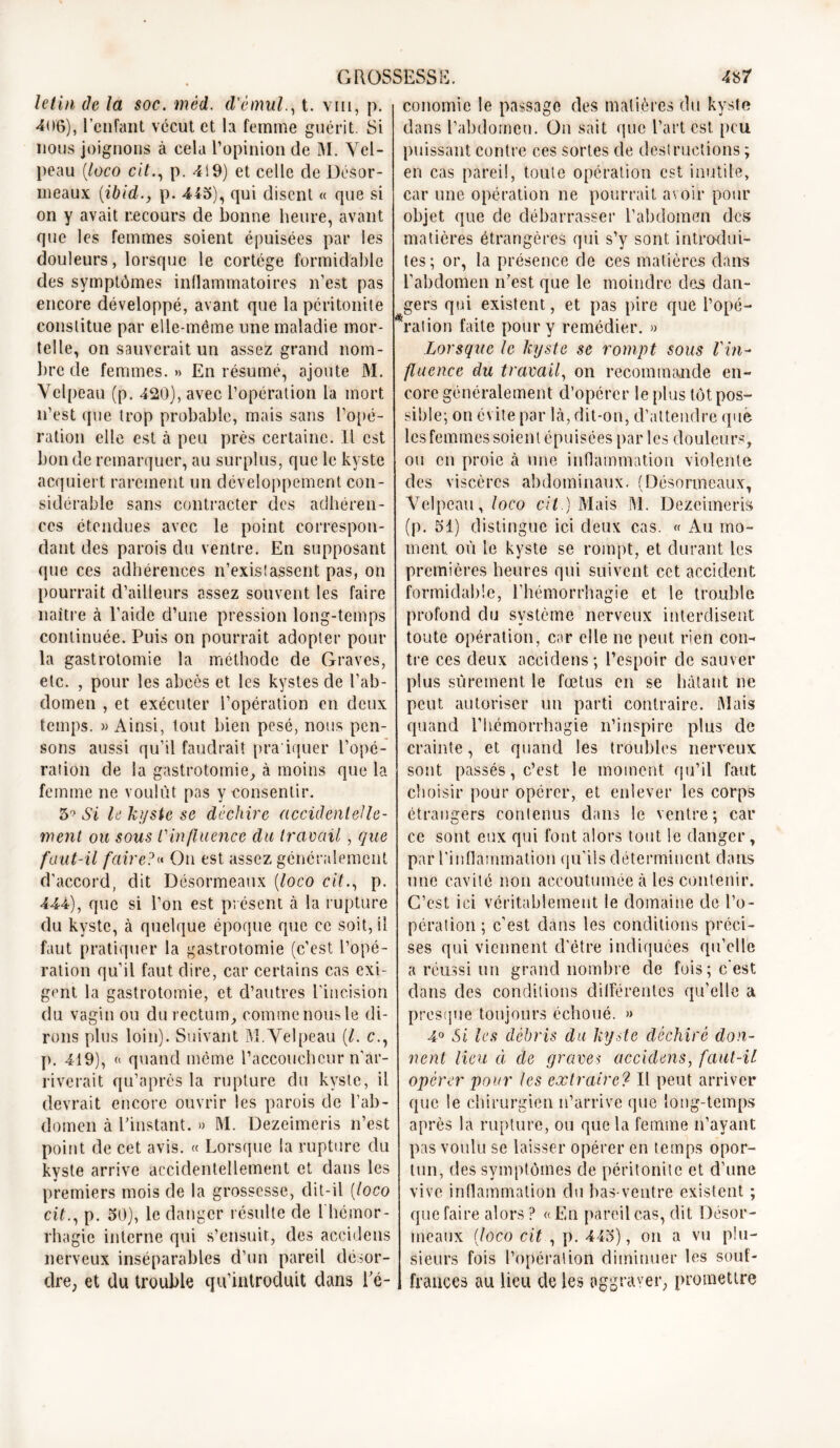 letin de la soc. méd. d'èmul., t. vin, p. 4-06), l’enfant vécut et la femme guérit. Si nous joignons à cela l’opinion de M. Vel- peau (loco cit., p. 4!9) et celle de Désor- meaux (ibidp. 445), qui disent « que si on y avait recours de bonne heure, avant que les femmes soient épuisées par les douleurs, lorsque le cortège formidable des symptômes inflammatoires n’est pas encore développé, avant que la péritonite constitue par elle-même une maladie mor- telle, on sauverait un assez grand nom- bre de femmes. » En résumé, ajoute M. Velpeau (p. 420), avec l’opération la mort n’est que trop probable, mais sans l'opé- ration elle est à peu près certaine. Il est bon de remarquer, au surplus, que le kyste acquiert rarement un développement con- sidérable sans contracter des adhéren- ces étendues avec le point correspon- dant des parois du ventre. En supposant que ces adhérences n’existassent pas, on pourrait d’ailleurs assez souvent les faire naître à l’aide d’une pression long-temps continuée. Puis on pourrait adopter pour la gastrotomie la méthode de Graves, etc. , pour les abcès et les kystes de l’ab- domen , et exécuter l’opération en deux temps. » Ainsi, tout bien pesé, nous pen- sons aussi qu’il faudrait pra iquer l’opé- ration de la gastrotomie, à moins que la femme ne voulût pas y consentir. 5° Si le kyste, se déchire accidentelle- ment ou sous l'influence du travail, que faut-il faire? On est assez généralement d’accord, dit Désormeaux (loco cit., p. 444), que si l’on est présent à la rupture du kyste, à quelque époque que ce soit, il faut pratiquer la gastrotomie (c’est l’opé- ration qu’il faut dire, car certains cas exi- gent la gastrotomie, et d’autres l'incision du vagin ou du rectum, comme nous le di- rons plus loin). Suivant M. Velpeau (/. c., p. 419), « quand même l’accoucheur n'ar- riverait qu’après la rupture du kyste, il devrait encore ouvrir les parois de l’ab- domen à l’instant. » M. Dezeimeris n’est point de cet avis. « Lorsque la rupture du kyste arrive accidentellement et dans les premiers mois de la grossesse, dit-il (loco cit., p. 50), le danger résulte de l'hémor- rhagie interne qui s’ensuit, des accidens conomie le passage des matières du kyste dans l’abdomen. On sait que l’art est, peu. puissant contre ces sortes de destructions ; en cas pareil, toute opération est inutile, car une opération ne pourrait avoir pour objet que de débarrasser l’abdomen des matières étrangères qui s’y sont introdui- tes; or, la présence de ces matières dans l’abdomen n’est que le moindre des dan- gers qui existent, et pas pire que l’opé- ration faite pour y remédier. » Lorsque le kyste se rompt sous l'in- fluence du travail, on recommande en- core généralement d’opérer le plus tôt pos- sible; on évite par là, dit-on, d’attendre que les femmes soient épuisées par les douleurs, ou en proie à une inflammation violente des viscères abdominaux. (Désormeaux, Velpeau, loco cit.) Mais M. Dezeimeris (p. 51) distingue ici deux cas. « Au mo- ment. où le kyste se rompt, et durant les premières heures qui suivent cet accident formidable, l’hémorrhagie et le trouble profond du système nerveux interdisent toute opération, car elle ne peut rien con- tre ces deux accidens; l’espoir de sauver plus sûrement le fœtus en se hâtant ne peut autoriser un parti contraire. Mais quand l’hémorrhagie n’inspire plus de crainte, et quand les troubles nerveux sont passés, c’est le moment qu’il faut choisir pour opérer, et enlever les corps étrangers contenus dans le ventre; car ce sont eux qui font alors tout le danger, par l'inflammation qu’ils déterminent dans une cavité non accoutumée à les contenir. C’est ici véritablement le domaine de l’o- pération ; c’est dans les conditions préci- ses qui viennent d'être indiquées qu’elle a réussi un grand nombre de fois; c'est dans des conditions différentes qu’elle a presque toujours échoué. » 4° Si les débris du kyste déchiré don- nent lieu à de graves accidens, faut-il opérer pour les extraire? Il peut arriver que le chirurgien n’arrive que long-temps après la rupture, ou que la femme n’avant pas voulu se laisser opérer en temps opor- tun, des symptômes de péritonite et d’une vive inflammation du bas-ventre existent ; que faire alors ? « En pareil cas, dit Désor- meaux (loco cit , p. 445), on a vu plu- sieurs fois l’opération diminuer les souf- nerveux inséparables d’un pareil désor- dre, et du trouble qu’introduit dans l’é-1 frances au lieu de les aggraver, promettre