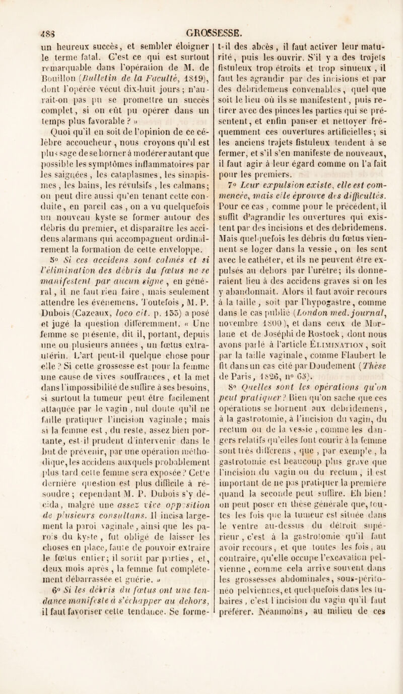 un heureux succès, et sembler éloigner le terme fatal. G’est ce qui est surtout remarquable dans l’opération de M. de Bouillon {Bulletin de la Faculté, 1819), dont l’opérée vécut dix-huit jours; n’au- rait-011 pas pu se promettre un succès complet, si on eût pu opérer dans un temps plus favorable ? » Quoi qu’il en soit de l’opinion de ce cé- lèbre accoucheur, nous croyons qu’il est plus sage de se bornera modérer autant que possible les symptômes inflammatoires par les saignées, les cataplasmes, les sinapis- mes , les bains, les révulsifs, les caïmans; on peut dire aussi qu’en tenant cette con- duite, en pareil cas , on a vu quelquefois un nouveau kyste se former autour des débris du premier, et disparaître les acci- densalarmans qui accompagnent ordinai- rement la formation de celte enveloppe. 5° Si ces ciccidens sont calmés et si Vélimination des débris du fœtus ne se manifestent par aucun signe , en géné- ral , il ne faut rien faire, mais seulement attendre les événemens. Toutefois, M. P. Dubois (Cazeaux, loco cit. p, 155) a posé et jugé la question différemment. « Une femme sc piésente, dit il, portant, depuis une ou plusieurs années, un fœtus extra- utérin. L’art peut-il quelque chose pour elle ? Si cette grossesse est pour la femme une cause de vives souffrances , et la met dans l’impossibilité de suffire à ses besoins, si surtout la tumeur peut être facilement attaquée par le vagin , nul doute qu’il ne faille pratiquer l’incision vaginale; mais si la femme est, du reste, assez bien por- tante, est-il prudent d'intervenir dans le but de prévenir, par une opération métho- dique, les aceidens auxquels probablement plus tard cette femme sera exposée? Cct'e dernière question est plus difficile à ré- soudre ; cependant M. P. Dubois s’y dé- cida, malgré une assez vice opposition de plusieurs consultons. Il incisa large- ment la paroi vaginale, ainsi que les pa- rois du kyste , fut obligé de laisser les choses en place, faute de pouvoir extraire le fœtus entier; il sortit par parties, et, deux mois après , la femme fut complète- ment débarrassée et guérie. » 6° Si les débris du fœtus ont une ten- dance manifeste à s'échapper au dehors, il faut favoriser cette tendance. Se forme- t-il des abcès , il faut activer leur matu- rité, puis les ouvrir. S’il y a des trajets fistuleux trop étroits et trop sinueux , il faut les agrandir par des incisions et par des clébridemcns convenables, quel que soit le lieu où ils se manifestent, puis re- tirer avec des pinces les parties qui se pré- sentent, et enfin panser et nettoyer fré- quemment ces ouvertures artificielles; si les anciens trajets fistuleux tendent à se fermer, et s’il s’en manifeste de nouveaux, il faut agir à leur égard comme on l’a fait pour les premiers. 7° Leur expulsion existe, elle est com- mencée, mais elle éprouve des difficultés. Pour ce cas , comme pour le précédent, il suffit d’agrandir les ouvertures qui exis- tent par des incisions et des debridemens. Mais quelquefois les débris du fœtus vien- nent se loger dans la vessie , on les sent avec le cathéter, et ils ne peuvent être ex- pulsés au dehors par l’urètre; ils donne- raient lieu à des aceidens graves si on les y abandonnait. Alors il faut avoir recours à la taille, soit par l’hypogastre, comme dans le cas publié (London med. journal, novembre 1800), et dans ceux de Mor- lane et de Joséphi de Rostock, dont nous avons parlé à l’article Élimination, soit par la taille vaginale, comme Flaubert le fit dans un cas cité par Doudement (Thèse de Paris, 1S26, il0 Ga). 8° Quelles sont les opérations qu'on peut pratiquer ? Bien qu’on sache que ces opérations se bornent aux debridemens, à la gastrotomie, à l’incision du vagin, du rectum ou de la vessie , comme les dan- gers relatifs qu’elles font courir à la femme sont très dillerens , que , par exemple , la gastrotomie est beaucoup plus grave que l’incision du vagin ou du rectum , il est important de ne pas pratiquer la première quand la seconde peut suffire. Eh bien! ou peut poser en thèse générale que, tou- tes les fuis que la tumeur est située dans le ventre au-dessus du détruit supé- rieur , c’est à la gastrotomie qu’il faut avoir recours, et que toutes les fois, au contraire, qu’elle occupe l’excavation pel- vienne , comme cela arrive souvent dans les grossesses abdominales, sous-périto- néo pelviennes, et quelquefois dans les tu- baires , c’est 1 incision du vagin qu’il faut préférer. JNéanmoins, au milieu de ces