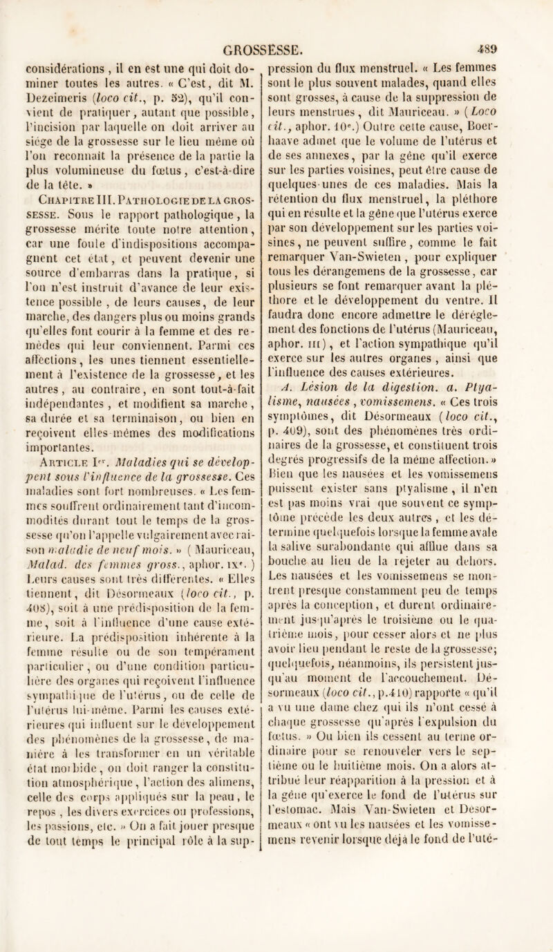 considérations , il en est une qui doit do- miner toutes les autres. « C’est, dit M. Dezeimeris (loco cit., p. 52), qu’il con- vient de pratiquer, autant que possible, l’incision par laquelle on doit arriver au siège de la grossesse sur le lieu même où l’on reconnaît la présence de la partie la plus volumineuse du fœtus, c’est-à-dire de la tête. » Chapitre III. Pathologie de la gros- sesse. Sous le rapport pathologique , la grossesse mérite toute notre attention, car une foule d’indispositions accompa- gnent cet état, et peuvent devenir une source d’embarras dans la pratique, si l'on n’est instruit d’avance de leur exis- tence possible , de leurs causes, de leur marche, des dangers plus ou moins grands qu'elles font courir à la femme et des re- mèdes qui leur conviennent. Parmi ces affections, les unes tiennent essentielle- ment à l’existence de la grossesse, et les autres, au contraire, en sont tont-à-fait indépendantes, et modifient sa marche, sa durée et sa terminaison, ou bien en reçoivent elles mêmes des modifications .t importantes. Article Ifr. Maladies qui se dévelop- pent sous Vin fluence de la grossesse. Ces maladies sont fort nombreuses. « Les fem- mes souffrent ordinairement tant d’incom- modités durant tout le temps de la gros- sesse qu’on l’appelle vulgairement avec rai- son maladie de neuf mois. » ( Mauriceau, Malad. des femmes gross., aphor. ix*. ) Leurs causes sont très différentes. « Elles tiennent, dit Désorrneaux [loco cit., p. ■408), soit à une prédisposition de la fem- me, soit à l'influence d’une cause exté- rieure. La prédisposition inhérente à la femme résulte ou de son tempérament particulier, ou d’une condition particu- lière des organes qui reçoivent l'influence sympathique de l’utérus, ou de celle de l'utérus lui-même. Parmi les causes exté- rieures qui influent sur le développement des phénomènes de la grossesse, de ma- nière à les transformer en un véritable état inor bide , on doit ranger la constitu- tion atmosphérique, l’action des alimens, celle des corps appliqués sur la peau, le repos , les divers exercices ou professions, les passions, etc. » On a fait jouer presque de tout temps le principal rôle à la sup- pression du flux menstruel. « Les femmes sont le plus souvent malades, quand elles sont grosses, à cause de la suppression de leurs menstrues, dit Mauriceau. » (Loco cit., aphor. 10e.) Outre cette cause, Boer- haave admet que le volume de l’utérus et de ses annexes, par la gêne qu’il exerce sur les parties voisines, peut être cause de quelques-unes de ces maladies. Mais la rétention du flux menstruel, la pléthore qui en résulte et la gène que l’utérus exerce par son développement sur les parties voi- sines , ne peuvent suffire, comme le fait remarquer Van-Swieten , pour expliquer tous les dérangemens de la grossesse, car plusieurs se font remarquer avant la plé- thore et le développement du ventre. Il faudra donc encore admettre le dérègle- ment des fonctions de l’utérus (Mauriceau, aphor. m ), et l’action sympathique qu’il exerce sur les autres organes , ainsi que l'influence des causes extérieures. A. Lésion de la digestion, a. Ptya- lismeî, nausées , vomissemens. « Ces trois symptômes, dit Désorrneaux (loco cit., p. 409), sont des phénomènes très ordi- naires de la grossesse, et constituent trois degrés progressifs de la même affection.» Bien que les nausées et les vomissemens puissent exister sans ptyalisme , il n’en est pas moins vrai que souvent ce symp- tôme précède les deux autres , et les dé- termine quelquefois lorsque la femme avale la salive surabondante qui afflue dans sa bouche au lieu de la rejeter au dehors. Les nausées et les vomissemens se mon- trent presque constamment peu de temps après la conception, et durent ordinaire- ment jusqu’après le troisième ou le qua- trième mois, pour cesser alors et ne plus avoir lieu pendant le reste de la grossesse; quelquefois, néanmoins, ils persistent jus- qu'au moment de l'accouchement. Dé- sormeaux (loco cit., p.4i0) rapporte « qu’il a vu une dame chez qui iis n’ont cessé à chaque grossesse qu'après l'expulsion du fœtus. » Ou bien ils cessent au terme or- dinaire pour se renouveler vers le sep- tième ou le huitième mois. On a alors at- tribué leur réapparition à la pression et à la gène qu'exerce le fond de i’u-lérus sur l’estomac. Mais Van-Swieten et Désor- mcaux « ont vu les nausées et les vomisse- mens revenir lorsque déjà le fond de Buté-