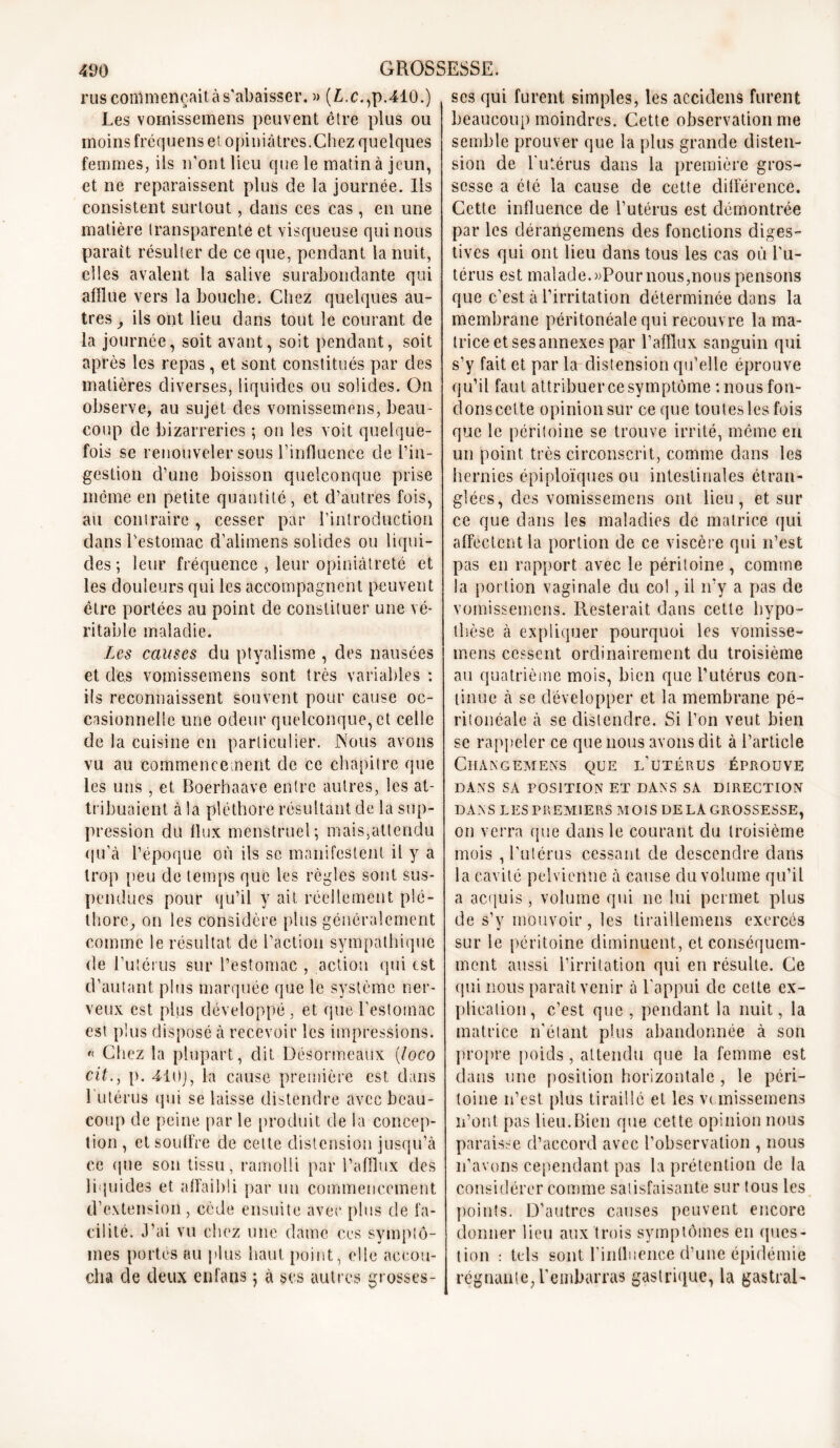 rus commençait à s'abaisser. » (£.c.,p.410.) Les vomissemens peuvent être plus ou moins fréquens et opiniâtres.Chez quelques femmes, ils n'ont lieu que le matin à jeun, et ne reparaissent plus de la journée, lis consistent surtout, dans ces cas , en une matière transparente et visqueuse qui nous parait résulter de ce que, pendant la nuit, elles avalent la salive surabondante qui afflue vers la bouche. Chez quelques au- tres , ils ont lieu dans tout le courant de la journée, soit avant, soit pendant, soit après les repas , et sont constitués par des matières diverses, liquides ou solides. On observe, au sujet des vomissemens, beau- coup de bizarreries ; on les voit quelque- fois se renouveler sous l’influence de l’in- gestion d’une boisson quelconque prise meme en petite quantité, et d’autres fois, au contraire , cesser par l’introduction dans l'estomac d’alimens solides ou liqui- des ; leur fréquence , leur opiniâtreté et les douleurs qui les accompagnent peuvent être portées au point de constituer une vé- ritable maladie. Les causes du ptyalisme , des nausées et des vomissemens sont très variables : ils reconnaissent souvent pour cause oc- casionnelle une odeur quelconque, et celle de la cuisine en particulier. Nous avons vu au commencement de ce chapitre que les uns , et Boerhaave entre autres, les at- tribuaient à la pléthore résultant de la sup- pression du llux menstruel; mais,attendu qu’à l’époque où ils se manifestent il y a trop peu de temps que les règles sont sus- pendues pour qu’il y ait réellement plé- thore, on les considère plus généralement comme le résultat de l’action sympathique de l’utérus sur l’estomac , action qui est d’autant plus marquée que le système ner- veux est plus développé , et que l’estomac est plus disposé à recevoir les impressions. « Chez la plupart, dit DéSormeaüx (loco cil., p. 410), la cause première est, dans 1 utérus qui se laisse distendre avec beau- coup de peine par le produit de la concep- tion , et souffre de cette distension jusqu’à ce (pie son tissu, ramolli par l’afflux des liquides et affaibli par un commencement d’extension, cède ensuite avec plus de fa- cilité. J’ai vu chez une dame ces symptô- mes portés au plus haut point, elle accou- cha de deux enfans ; à ses autres grosses- ses qui furent simples, les accidens furent beaucoup moindres. Cette observation me semble prouver que la plus grande disten- sion de l'utérus dans la première gros- sesse a été la cause de cette différence. Cette influence de l’utérus est démontrée par les clérangemens des fonctions diges- tives qui ont lieu dans tous les cas où l'u- térus est malade. »Pour nous,nous pensons que c’est à l’irritation déterminée dans la membrane péritonéale qui recouvre la ma- trice et ses annexes par l’afflux sanguin qui s’y fait et par la distension qu’elle éprouve qu’il faut attribuer ce symptôme : nous fon- dons cette opinion sur ce que toutesles fois que le péritoine se trouve irrité, même en un point très circonscrit, comme dans les hernies épiploïques ou intestinales étran- glées, des vomissemens ont lieu, et sur ce que dans les maladies de matrice qui affectent la portion de ce viscère qui n’est pas en rapport avec le péritoine , comme la portion vaginale du col, il n’y a pas de vomissemens. Resterait dans cette hypo- thèse à expliquer pourquoi les vomisse- mens cessent ordinairement du troisième au quatrième mois, bien que l’utérus con- tinue à se développer et la membrane pé- ritonéale à se distendre. Si l’on veut bien se rappeler ce que nous avons dit à l’article Changemens que l’utérus éprouve DANS SA POSITION ET DANS SA DIRECTION DANS LES PREMIERS MOIS DE LA GROSSESSE, on verra que dans le courant du troisième mois , l’utérus cessant de descendre dans la cavité pelvienne à cause du volume qu’il a acquis, volume qui ne lui permet plus de s’y mouvoir, les tiraillemens exercés sur le péritoine diminuent, et conséquem- ment aussi l’irritation qui en résulte. Ce qui nous parait venir à l’appui de cette ex- plication, c’est que , pendant la nuit, la matrice n’étant plus abandonnée à son propre poids, attendu que la femme est dans une position horizontale , le péri- toine n’est plus tiraillé et les vcmissemens n’ont pas lieu.Bien que cette opinion nous paraisse d’accord avec l’observation , nous n’avons cependant pas la prétention de la considérer comme satisfaisante sur tous les points. D’autres causes peuvent encore donner lieu aux trois symptômes en ques- tion : tels sont l’influence d’une épidémie régnante,l'embarras gastrique, la gastrai-