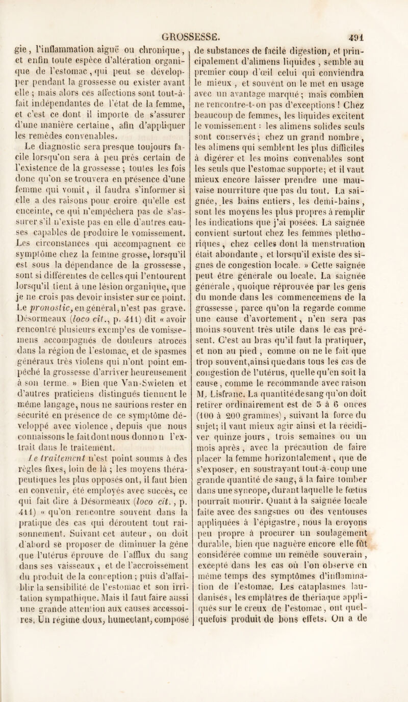 gie , l’inflammation aiguë ou chronique , et enfin toute espèce d’altération organi- que de l’estomac, qui peut se dévelop- per pendant la grossesse ou exister avant elle ; mais alors ces affections sont tout-à- fait indépendantes de l’état de la femme, et c’est ce dont il importe de s'assurer d’une manière certaine, afin d'appliquer les remèdes convenables. Le diagnostic sera presque toujours fa- cile lorsqu’on sera à peu près certain de l’existence de la grossesse ; toutes les fois donc qu’on se trouvera en présence d’une femme qui vomit, il faudra s’informer si elle a des raisons pour croire qu’elle est enceinte, ce qui n’empêchera pas de s’as- surer s’il n’existe pas en elle d’autres cau- ses capables de produire le vomissement. Les circonstances qui accompagnent ce symptôme chez la femme grosse, lorsqu’il est sous la dépendance de la grossesse, sont si différentes de celles qui l’entourent lorsqu’il tient à une lésion organique, que je ne crois pas devoir insister sur ce point. Le pronostic, en général, n’est pas grave. Désormeaux (loco cil., p. 411) dit « avoir rencontré plusieurs exemples de vomisse- mens accompagnés de douleurs atroces dans la région de l’estomac, et de spasmes généraux très violens qui n’ont point em- pêché la grossesse d’arriver heureusement à son terme. » Bien que Van-Swieten et d’autres praticiens distingués tiennent le même langage, nous ne saurions rester en sécurité en présence de ce symptôme dé- veloppé avec violence , depuis que nous connaissons le fait dont nous donno n l’ex- trait dans le traitement. le traitement n’est point soumis à des règles fixes, loin de là ; les moyens théra- peutiques les plus opposés ont, il faut bien en convenir, été employés avec succès., ce qui fait dire à Désormeaux (loco cit., p. 4il) « qu’on rencontre souvent dans la pratique des cas qui déroutent tout rai- sonnement. Suivant cet auteur, on doit d'abord se proposer de diminuer la gène que l’utérus éprouve de l’afflux du sang dans ses vaisseaux , et de l’accroissement du produit delà conception; puis d’affai- blir la sensibilité de l’estomac et son irri- tation sympathique. Mais il faut faire aussi une grande attention aux causes accessoi- res. Un régime doux, humectant, composé de substances de facile digestion, et prin- cipalement d’alimens liquides , semble au premier coup d’œil celui qui conviendra le mieux , et souvent on le met en usage avec un avantage marqué ; mais combien ne rencontre-t-on pas d’exceptions ! Chez beaucoup de femmes, les liquides excitent le vomissement : les alimens solides seuls sont conservés ; chez un grand nombre , les alimens qui semblent les plus difficiles à digérer et les moins convenables sont les seuls que l’estomac supporte; et il vaut mieux encore laisser prendre une mau- vaise nourriture que pas du tout. La sai- gnée, les bains entiers, les demi-bains, sont les moyens les plus propres à remplir les indications que j’ai posées. La saignée convient surtout chez les femmes plétho- riques, chez celles dont la menstruation était abondante , et lorsqu’il existe des si- gnes de congestion locale. » Cette saignée peut être générale ou locale. La saignée générale , quoique réprouvée par les gens du monde dans les commencemens de la grossesse , parce qu’on la regarde comme une cause d’avortement, n’en sera pas moins souvent très utile dans le cas pré- sent. C’est au bras qu’il faut la pratiquer, et non au pied , comme on ne le fait que trop souvent,ainsi que dans tous les cas de congestion de l’utérus, quelle qu’en soit la cause , comme le recommande avec raison M. Lisfranc. La quantitédesang qu’on doit retirer ordinairement est de 5 à 6 onces (100 à 200 grammes), suivant la force du sujet; il vaut mieux agir ainsi et la récidi- ver quinze jours, trois semaines ou un mois après , avec la précaution de faire placer la femme horizontalement, que de s’exposer, en soustrayant tout-à-coup une grande quantité de sang, à la faire tomber dans une syncope, durant laquelle le fœtus pourrait mourir. Quant à la saignée locale faite avec des sangsues ou des ventouses appliquées à l’épigastre, nous la croyons peu propre à procurer un soulagement durable, bien que naguère encore elle fût considérée comme un remède souverain , excepté dans les cas où l’on observe en même temps des symptômes d’inflamma- tion de l’estomac. Les cataplasmes lau- clanisés, les emplâtres de thériaque appli- qués sur le creux de l’estomac, ont quel- quefois produit de bons effets. Un a de