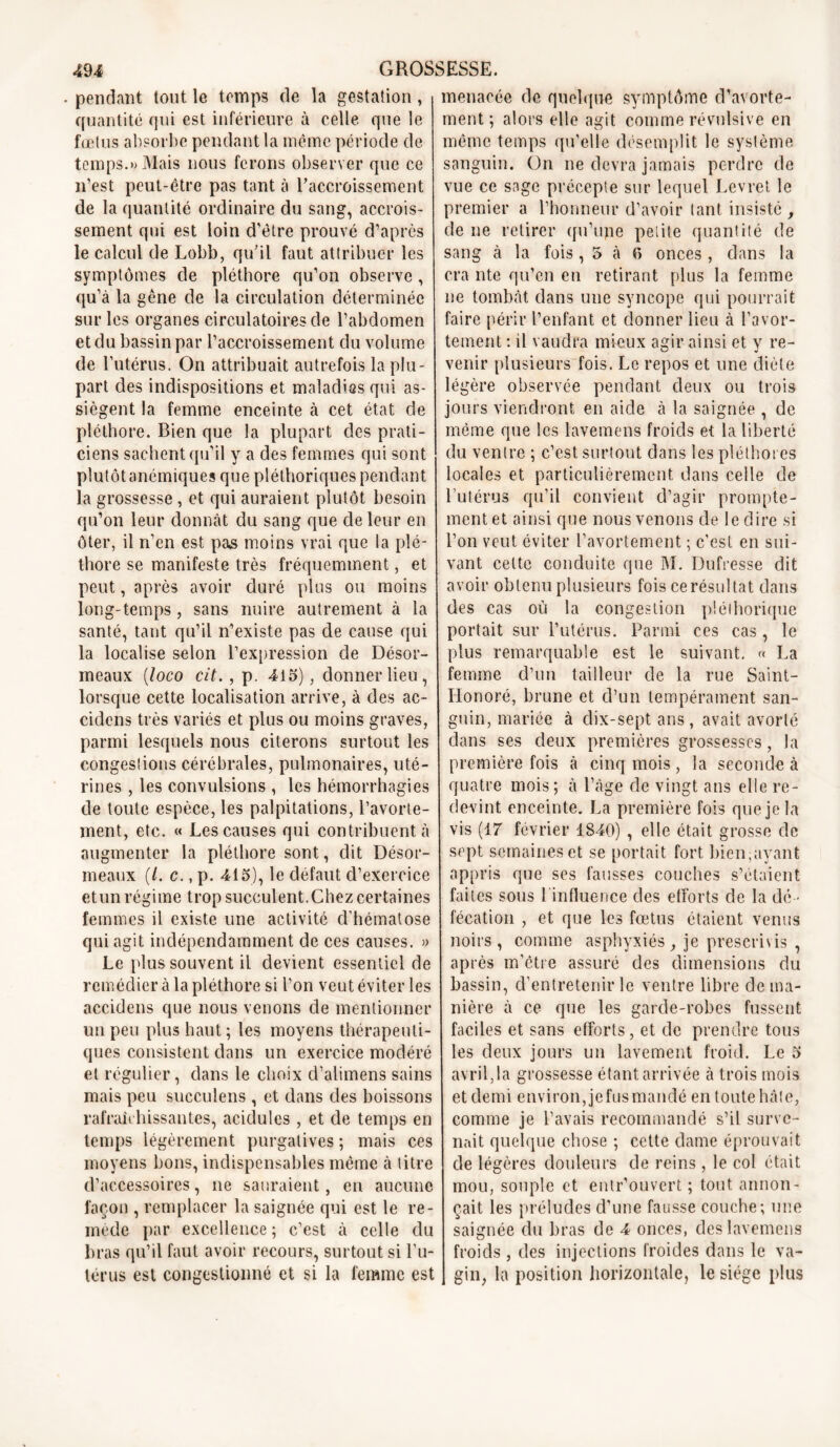 . pendant tout le temps de la gestation , quantité qui est inférieure à celle que le fœtus absorbe pendant la même période de temps.» Mais nous ferons observer que ce n’est peut-être pas tant à l'accroissement de la quantité ordinaire du sang, accrois- sement qui est loin d’être prouvé d’après le calcul de Lobb, qu'il faut attribuer les symptômes de pléthore qu’on observe , qu’à la gêne de la circulation déterminée sur les organes circulatoires de l’abdomen et du bassin par l’accroissement du volume de l’utérus. On attribuait autrefois la plu- part des indispositions et maladies qui as- siègent la femme enceinte à cet état de pléthore. Bien que la plupart des prati- ciens sachent qu’il y a des femmes qui sont plutôt anémiques que pléthoriques pendant la grossesse , et qui auraient plutôt besoin qu’on leur donnât du sang que de leur en ôter, il n’en est pas moins vrai que la plé- thore se manifeste très fréquemment, et peut, après avoir duré plus ou moins long-temps, sans nuire autrement à la santé, tant qu’il n’existe pas de cause qui la localise selon l’expression de Désor- meaux (loco cit. , p. 415), donner lieu, lorsque cette localisation arrive, à des ac- cidens très variés et plus ou moins graves, parmi lesquels nous citerons surtout les congestions cérébrales, pulmonaires, uté- rines , les convulsions , les hémorrhagies de toute espèce, les palpitations, l’avorte- ment, etc. « Les causes qui contribuent à augmenter la pléthore sont, dit Désor- meaux (/. c., p. 415), le défaut d’exercice etun régime trop succulent.Chez certaines femmes il existe une activité d’hématose qui agit indépendamment de ces causes. » Le plus souvent il devient essentiel de remédier à la pléthore si l’on veut éviter les accidens que nous venons de mentionner un peu plus haut; les moyens thérapeuti- ques consistent dans un exercice modéré et régulier, dans le choix d’alimens sains mais peu succulens , et dans des boissons rafraîchissantes, acidulés , et de temps en temps légèrement purgatives ; mais ces moyens bons, indispensables même à titre d’accessoires, ne sauraient, en aucune façon , remplacer la saignée qui est le re- mède par excellence ; c’est à celle du bras qu’il faut avoir recours, surtout si l’u- térus est congestionné et si la femme est menacée de quelque symptôme d’avorte- ment ; alors elle agit comme révulsive en même temps qu’elle désemplit le système sanguin. On ne devra jamais perdre de vue ce sage précepte sur lequel Levret le premier a l’honneur d’avoir tant insisté , de ne retirer qu’une petite quantité de sang à la fois, 5 à fi onces, dans la cra nte qu’en en retirant plus la femme ne tombât dans une syncope qui pourrait faire périr l’enfant et donner lieu à l’avor- tement : il vaudra mieux agir ainsi et y re- venir plusieurs fois. Le repos et une diète légère observée pendant deux ou trois jours viendront en aide à la saignée , de même que les lavemens froids et la liberté du ventre ; c’est surtout dans les pléthores locales et particulièrement dans celle de l’utérus qu’il convient d’agir prompte- ment et ainsi que nous venons de le dire si l’on veut éviter l’avortement ; c’est en sui- vant cette conduite que M. Dufresse dit avoir obtenu plusieurs fois ce résultat dans des cas où la congestion pléthorique portait sur l’utérus. Parmi ces cas, le plus remarquable est le suivant. « La femme d’un tailleur de la rue Saint- Iionoré, brune et d’un tempérament san- guin, mariée à dix-sept ans , avait avorté dans ses deux premières grossesses, la première fois à cinq mois, la seconde à quatre mois; à l’âge de vingt ans elle re- devint enceinte. La première fois que je la vis (17 février 1840) , elle était grosse de sept semaines et se portait fort bien,ayant appris que ses fausses couches s’étaient faites sous 1 influence des efforts de la dé - fécation , et que les fœtus étaient venus noirs, comme asphyxiés, je prescrivis , après m’être assuré des dimensions du bassin, d’entretenir le ventre libre de ma- nière à ce que les garde-robes fussent faciles et sans efforts, et de prendre tous les deux jours un lavement froid. Le 5 avril,la grossesse étant arrivée à trois mois et demi environ, jefusmandé en toute hâte, comme je l’avais recommandé s’il surve- nait quelque chose ; cette dame éprouvait de légères douleurs de reins, le col était mou, souple et entr’ouvert ; tout annon- çait les préludes d’une fausse couche; une saignée du bras de 4 onces, des lavemens froids, des injections froides dans le va- gin, la position horizontale, le siège plus