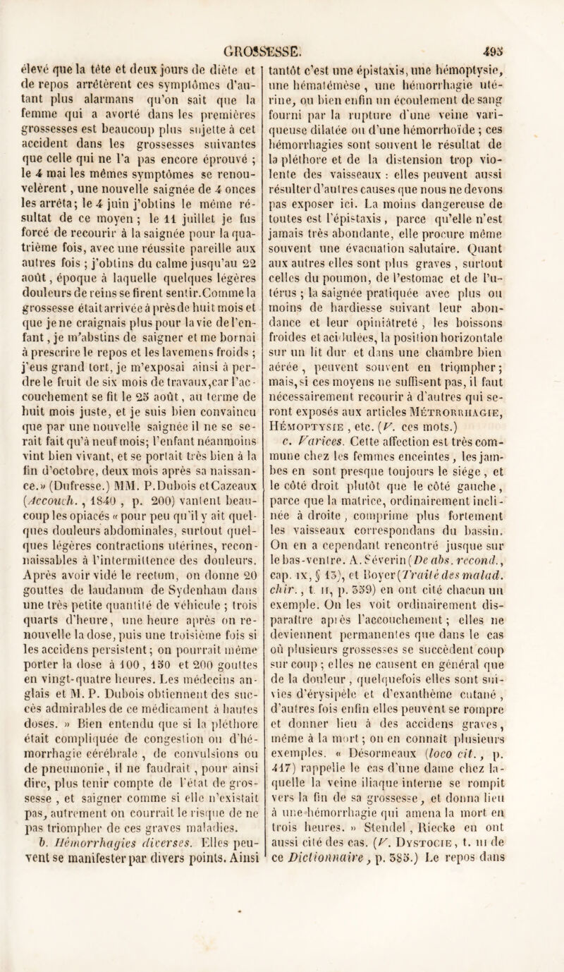 élevé que la tète et deux jours de diète et de repos arrêtèrent ces symptômes d’au- tant plus alarmans qu’on sait que la femme qui a avorté dans les premières grossesses est beaucoup plus sujette à cet accident dans les grossesses suivantes que celle qui ne l’a pas encore éprouvé ; le 4 mai les mêmes symptômes sc renou- velèrent , une nouvelle saignée de 4 onces les arrêta; le 4 juin j’obtins le même ré- sultat de ce moyen ; le 11 juillet je fus forcé de recourir à la saignée pour la qua- trième fois, avec une réussite pareille aux autres fois ; j’obtins du calme jusqu’au 22 août, époque à laquelle quelques légères douleurs de reins se firent sentir.Comme la grossesse était arrivée à près de huit mois et que je ne craignais plus pour la vie de l’en- fant , je m'abstins de saigner et me bornai à prescrire le repos et les lavemens froids ; j’eus grand tort, je m’exposai ainsi à per- dre le fruit de six mois de travaux,car l’ac- couchement se fit le 25 août, au terme de huit mois juste, et je suis bien convaincu que par une nouvelle saignée il ne se se- rait fait qu’à neuf mois; l’enfant néanmoins vint bien vivant, et se portait très bien à la fin d’octobre, deux mois après sa naissan- ce.» (Dufresse.) MM. P.Dubois etCazeaux [Accouvh., 1840 , p. 200) vantent beau- coup les opiacés « pour peu qu'il y ait quel- ques douleurs abdominales, surtout quel- ques légères contractions utérines, recon- naissables à l’intermittence des douleurs. Après avoir vidé le rectum, on donne 20 gouttes de laudanum de Sydenham dans une très petite quantité de véhicule ; trois quarts d’heure, une heure après on re- nouvelle la dose, puis une troisième fois si lesaccidens persistent; on pourrait même porter la dose à 100 , ISO et 200 gouttes en vingt-quatre heures. Les médecins an- glais et M. P. Dubois obtiennent des suc- cès admirables de ce médicament à hautes doses. » Bien entendu que si la pléthore était compliquée de congestion ou d’hé- morrhagie cérébrale , de convulsions ou de pneumonie, il ne faudrait, pour ainsi dire, plus tenir compte de l'état de gros- sesse , et saigner comme si elle n’existait pas, autrement on courrait le risque de ne pas triompher de ces graves maladies. J). Hémorrhagies diverses. Elles peu- vent se manifester par divers points. Ainsi tantôt c’est une épistaxis, une hémoptysie, une hématémôse , une hémorrhagie uté- rine, ou bien enfin un écoulement de sang fourni par la rupture d'une veine vari- queuse dilatée ou d’une hémorrhoïde ; ces hémorrhagies sont souvent le résultat de la pléthore et de la distension trop vio- lente des vaisseaux : elles peuvent aussi résulter d’autres causes que nous ne devons pas exposer ici. La moins dangereuse de toutes est l'épistaxis, parce qu’elle n’est jamais très abondante, elle procure même souvent une évacuation salutaire. Quant aux autres elles sont plus graves , surtout celles du poumon, de l’estomac et de l’u- térus ; la saignée pratiquée avec plus ou moins de hardiesse suivant leur abon- dance et leur opiniâtreté , les boissons froides et acidulées, la position horizontale sur un lit dur et dans une chambre bien aérée, peuvent souvent en triompher; mais,si ces moyens ne suffisent pas, il faut nécessairement recourir à d'autres qui se- ront exposés aux articles Métroruiiagie, Hémoptysie , etc. [V. ces mots.) c. Varices. Cette affection est très com- mune chez les femmes enceintes, les jam- bes en sont presque toujours le siège , et le côté droit plutôt que le côté gauche, parce que la matrice, ordinairement incli- née à droite, comprime plus fortement les vaisseaux correspondans du bassin. On en a cependant rencontré jusque sur le bas-ventre. A. S é vérin ( De ah s .recoud., cap. îx, § 13), et Boyer(7'railé des malad. chir., t ir, p. 539) en ont cité chacun un exemple. On les voit ordinairement dis- paraître aptès l’accouchement; elles ne deviennent permanentes que dans le cas où plusieurs grossesses se succèdent coup sur coup ; elles ne causent en général que de la douleur , quelquefois elles sont sui- vies d’érysipèle et d’exanthème cutané, d’autres fois enfin elles peuvent se rompre et donner lieu à des accidens graves, même à la mort; on en connaît plusieurs exemples. « Désormeaux (loco cit., p. 417) rappelle le cas d’une dame chez la- quelle la veine iliaque interne se rompit vers la fin de sa grossesse, et donna lieu à une hémorrhagie qui amena la mort en trois heures. » Stendel , Iliecke en ont aussi cité des cas. (V. Dystocie , t. ni de ce Dictionnaire, p. 385.) Le repos dans