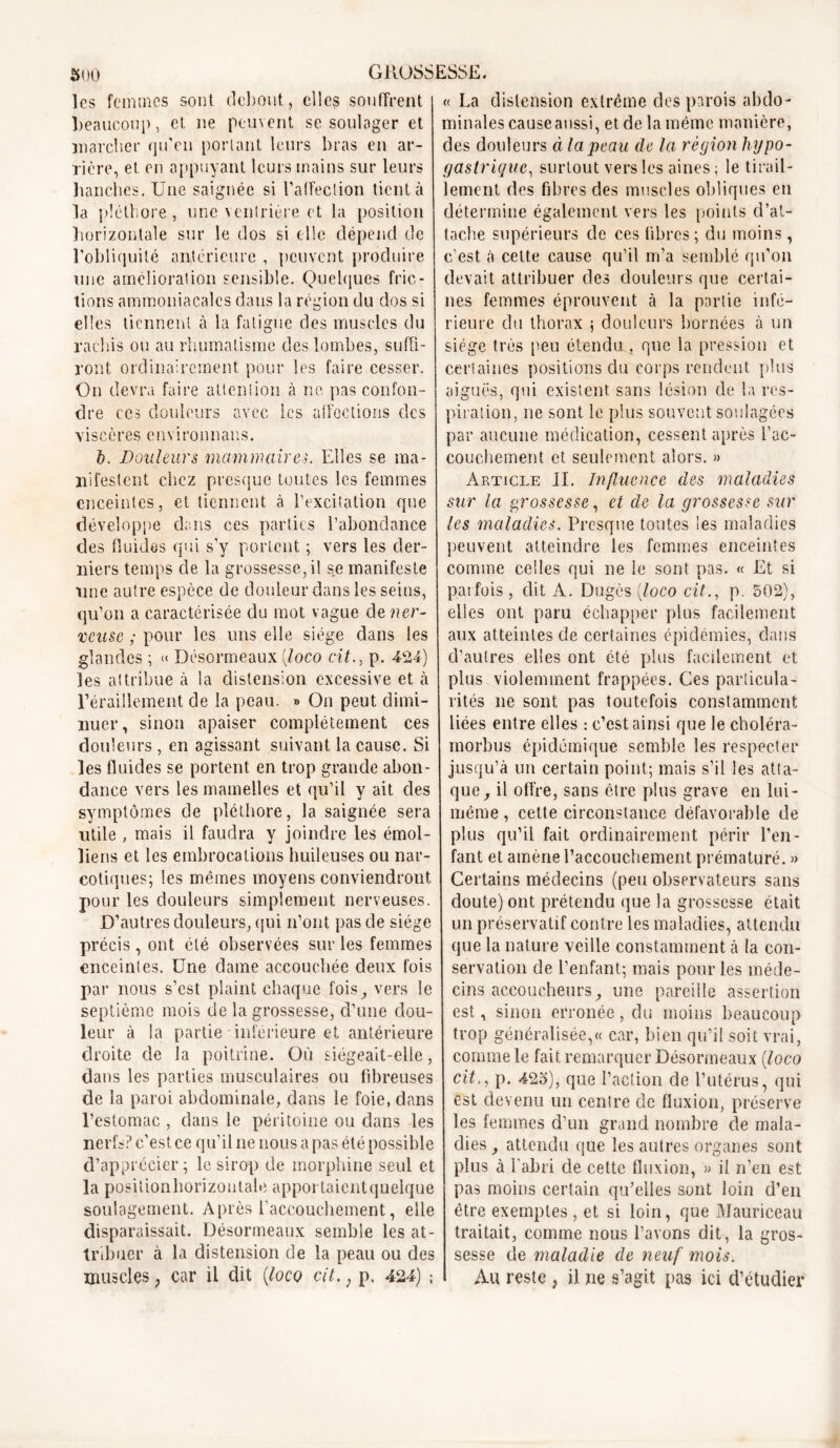 les femmes sont debout, elles souffrent «La distension extrême des parois abdo- beaucoup, et ne peuvent se soulager et minales causeaussi, et de la même manière, marcher qu’en portant leurs bras en ar- rière, et en appuyant leurs mains sur leurs hanches. Une saignée si l’affection tient à la pléthore, une ventrière et la position horizontale sur le dos si elle dépend de l’obliquité antérieure , peuvent produire une amélioration sensible. Quelques fric- tions ammoniacales dans la région du dos si elles tiennent à la fatigue des muscles du rachis ou au rhumatisme des lombes, suffi- ront ordinairement pour les faire cesser. On devra faire attention à ne pas confon- dre ecs douleurs avec les affections des viscères environnaiis. h. Douleurs mammaires. Elles se ma- nifestent chez presque toutes les femmes enceintes, et tiennent à l’excitation qne développe dans ces parties l’abondance des fluides qui s’y portent ; vers les der- niers temps cle la grossesse, il se manifeste une autre espèce de douleur dans les seins, qu’on a caractérisée du mot vague de ner- veuse ; pour les uns elle siège dans les glandes ; « Désormeaux {loco cit., p. 424) les attribue à la distension excessive et à l’éraillement de la peau. » On peut dimi- nuer , sinon apaiser complètement ces douleurs , en agissant suivant la cause. Si les fluides se portent en trop grande abon- dance vers les mamelles et qu’il y ait des symptômes de pléthore, la saignée sera utile , mais il faudra y joindre les émoi- liens et les embrocations huileuses ou nar- cotiques; les mêmes moyens conviendront pour les douleurs simplement nerveuses. D’autres douleurs, qui n’ont pas de siège précis , ont été observées sur les femmes enceintes. Une dame accouchée deux fois par nous s’est plaint chaque fois, vers le septième mois de la grossesse, d’une dou- leur à la partie inférieure et antérieure droite de la poitrine. Où siégeait-elle, dans les parties musculaires ou fibreuses de la paroi abdominale, dans le foie, dans l’estomac , dans le péritoine ou dans les nerfs? c’est ce qu’il ne nous a pas été possible d’apprécier; le sirop de morphine seul et la positionhorizonlale apportaicntquelque soulagement. Après l’accouchement, elle disparaissait. Désormeaux semble les at- tribuer à la distension de la peau ou des muscles, car il dit {loco cit. ; p. 424) ; des douleurs à la peau de la région hypo- gastrique, surtout vers les aines ; le tirail- lement des fibres des muscles obliques en détermine également vers les points d’at- tache supérieurs de ces fibres ; du moins, c’est à cette cause qu’il m’a semblé qu’on devait attribuer des douleurs que certai- nes femmes éprouvent à la partie infé- rieure du thorax ; douleurs bornées à un siège très peu étendu, que la pression et certaines positions du corps rendent plus aiguës, qui existent sans lésion de la res- piration, ne sont le plus souvent soulagées par aucune médication, cessent après l'ac- couchement et seulement alors. » Article II. Influence des maladies sur la grossesse, et de la grossesse sur les maladies. Presque tontes les maladies peuvent atteindre les femmes enceintes comme celles qui ne le sont pas. « Et si parfois, dit À. Dugcs (loco cit., p. 502), elles ont paru échapper plus facilement aux atteintes de certaines épidémies, dans d’autres elles ont été plus facilement et plus violemment frappées. Ces particula- rités ne sont pas toutefois constamment liées entre elles : c’est ainsi que le choléra- morbus épidémique semble les respecter jusqu’à un certain point; mais s’il les atta- que, il offre, sans être plus grave en lui - même, cette circonstance défavorable de plus qu’il fait ordinairement périr l’en- fant et amène l’accouchement prématuré. » Certains médecins (peu observateurs sans doute) ont prétendu que la grossesse était un préservatif contre les maladies, attendu que la nature veille constamment à la con- servation de l’enfant; mais pour les méde- cins accoucheurs, mie pareille assertion est, sinon erronée, du moins beaucoup trop généralisée,« car, bien qu’il soit vrai, comme le fait remarquer Désormeaux {loco cit., p. 423), que l’action de l’utérus, qui est devenu un centre de fluxion, préserve les femmes d’un grand nombre de mala- dies , attendu que les autres organes sont plus à l'abri de cette fluxion, » il n’en est pas moins certain qu’elles sont loin d’en être exemptes , et si loin, que Mauriceau traitait, comme nous l’avons dit, la gros- sesse de maladie de neuf mois. Au reste , il ne s’agit pas ici d’étudier