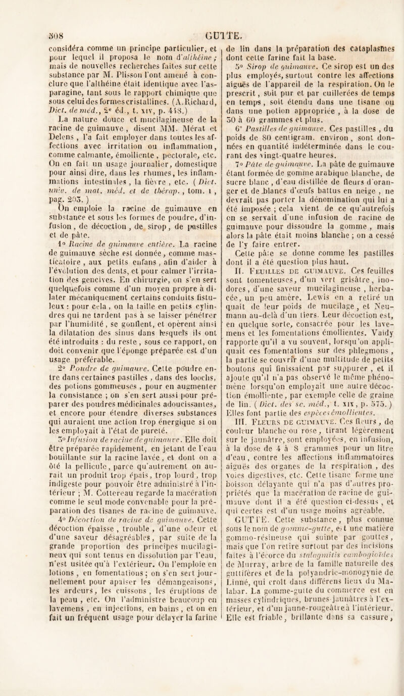 considéra comme un principe particulier, et pour lequel il proposa le nom d'althéine ; mais de nouvelles recherches laites sur cette substance par M. Plisson l’ont amené à con- clure que l’ai théine était identique avec l’as- paragine, tant sous le rapport chimique que sous celui des formescristallincs. (A.Richard, Dict. deméd., 2e éd., t. xiv, p. 448.) La nature douce et mucilagineuse de la racine de guimauve , disent MM. Mérat et Delens , l’a fait employer dans toutes les af- fections avec irritation ou inflammation, comme calmante, émolliente , pectorale, etc. On en fait un usage journalier, domestique pour ainsi dire, dans les rhumes, les inflam- mations intestinales , la fièvre , etc. ( Dict. unie. de mal. méd. et de thérap. , tom. i , Pan- 203. ) On emploie la racine de guimauve en substance et sous les formes de poudre, d’in- fusion , de décoction , de sirop, de pastilles et de pâte. 1° Racine de guimauve entière. La racine de guimauve sèche est donnée, comme mas- ticatoire , aux petits enfans, afin d’aider à révolution des dents, et pour calmer l’irrita- tion des gencives. En chirurgie, on s’en sert quelquefois comme d’un moyen propre à di- later mécaniquement certains conduits fistu- leux : pour cela , on la taille en petits cylin- dres qui ne tardent pas à se laisser pénétrer par l’humidité, se gonflent, et opèrent ainsi la dilatation des sinus dans lesquels ils ont été introduits : du reste , sous ce rapport, on doit convenir que l’éponge préparée est d’un usage préférable. 2° Poudre de guimauve. Cette poudre en- tre dans certaines pastilles , dans des looehs, des potions gommeuses , pour en augmenter la consistance ; on s'en sert aussi pour pré- parer des poudres médicinales adoucissantes., et encore pour étendre diverses substances qui auraient une action trop énergique si on les employait à l’état de pureté. 3° Infusion de racine de guimauve. Elle doit être préparée rapidement, en jetant de l’eau bouillante sur la racine lavée , et dont on a ôté la pellicule, parce qu’aulrement on au- rait un produit trop épais, trop lourd, trop indigeste pour pouvoir être administré à l’in- térieur ; M. Cotlcreau regarde la macération comme le seul mode convenable pour la pré- paration des tisanes de racine de guimauve. 4° Décoction de racine do guimauve. Celte décoction épaisse , trouble , d’une odeur et d’une saveur désagréables, par suite de la grande proportion des principes mucilagi- neux qui sont tenus en dissolution par l’eau, n’est usitée qu’à l’extérieur. On l’emploie en lotions, en fomentations; on s’en sert jour- nellement pour apaiser les démangeaisons, les ardeurs, les cuissons, les éruptions de la peau , etc. On l’administre beaucoup en lavemens , en injections, en bains, et on en fait un fréquent usage pour délayer la farine de lin dans la préparation des cataplasmes dont celte farine fait la base. 5° Sirop de guimauve. Ce sirop est un des plus employés, surtout contre les affections aiguës de l’appareil de la respiration. On le prescrit, soit pur et par cuillerées de temps en temps , soit étendu dans une tisane ou dans une potion appropriée , à la dose de 50 à 60 grammes et plus. 6° Pastilles de guimauve. Ces pastilles , du poids de 80 centigram. environ , sont don- nées en quantité indéterminée dans le cou- rant des vingt-quatre heures. 7° Pâte de guimauve. La pâte de guimauve étant formée de gomme arabique blanche, de sucre blanc , d’eau distillée de fleurs d’oran- ger et de Lianes d’œufs bal lus en neige , ne devrait pas porter la dénomination qui lui a été imposée ; cela vient de ce qu’autrefois on se servait d’une infusion de racine de guimauve pour dissoudre la gomme , mais alors la pâle était moins blanche ; on a cessé de l’y faire entrer. Cette pâte se donne comme les pastilles dont il a été question plus haut. If. Feuilles de guimauve. Ces feuilles sont lomenteuscs, d’un vert grisâtre, ino- dores, d’une saveur mucilagineuse , herba- cée, un peu amère. Lewis en a retiré un quait de leur poids de mucilage, et Neu- mann au-delà d’un tiers. Leur décoction est, en quelque sorte, consacrée pour les lave- mens et les fomentations émollientes. Vaidy rapporte qu’il a vu souvent, lorsqu’on appli- quait ces fomentations sur des phlegmons , la partie se couvrir d’une multitude de petits boutons qui finissaient par suppurer , et il ajoute qu’il n’a pas observé le même phéno- mène lorsqu’on employait une autre décoc- tion émolliente, par exemple celle de graine de lin. ( Dict. des sc. méd., t. xix, p. 575.) Elles font partie des espèces émollientes. III. Fleurs de guimauve. Ces fleurs , de couleur blanche ou rose, tirant légèrement sur le jaunâtre, sont employées, en infusion, à la dose de 4 à 8 grammes pour un litre d’eau , contre les affect ion s inflammatoires aiguës dos organes de la respiration , des voies digestives, etc. Celte tisane forme une boisson délayante qui n’a pas d’autres pro- priétés que la macération de racine de gui- mauve dont il a été question ci-dessus, et qui certes est d’un usage moins agréable. GUTTE. Cette substance, plus connue sous le nom de gomme-gutte, e.-t une matière gommo-résineuse qui suinte par gouttes, mais que l’on retire surtout par des incisions faites à l’écorce du strtlagmitis cambogio'ides de Murray, arbre de la famille naturelle des gutlifères et de la polyandric-monogynie de Linné, qui croit dans différons lieux du Ma- labar. La gomme-gutte du commerce est en masses cylindriques, brunes jaunâtres à l’ex- térieur, et d’un jaune-rougeâtre à l’intérieur. Elle est friable, brillante dans sa cassure,