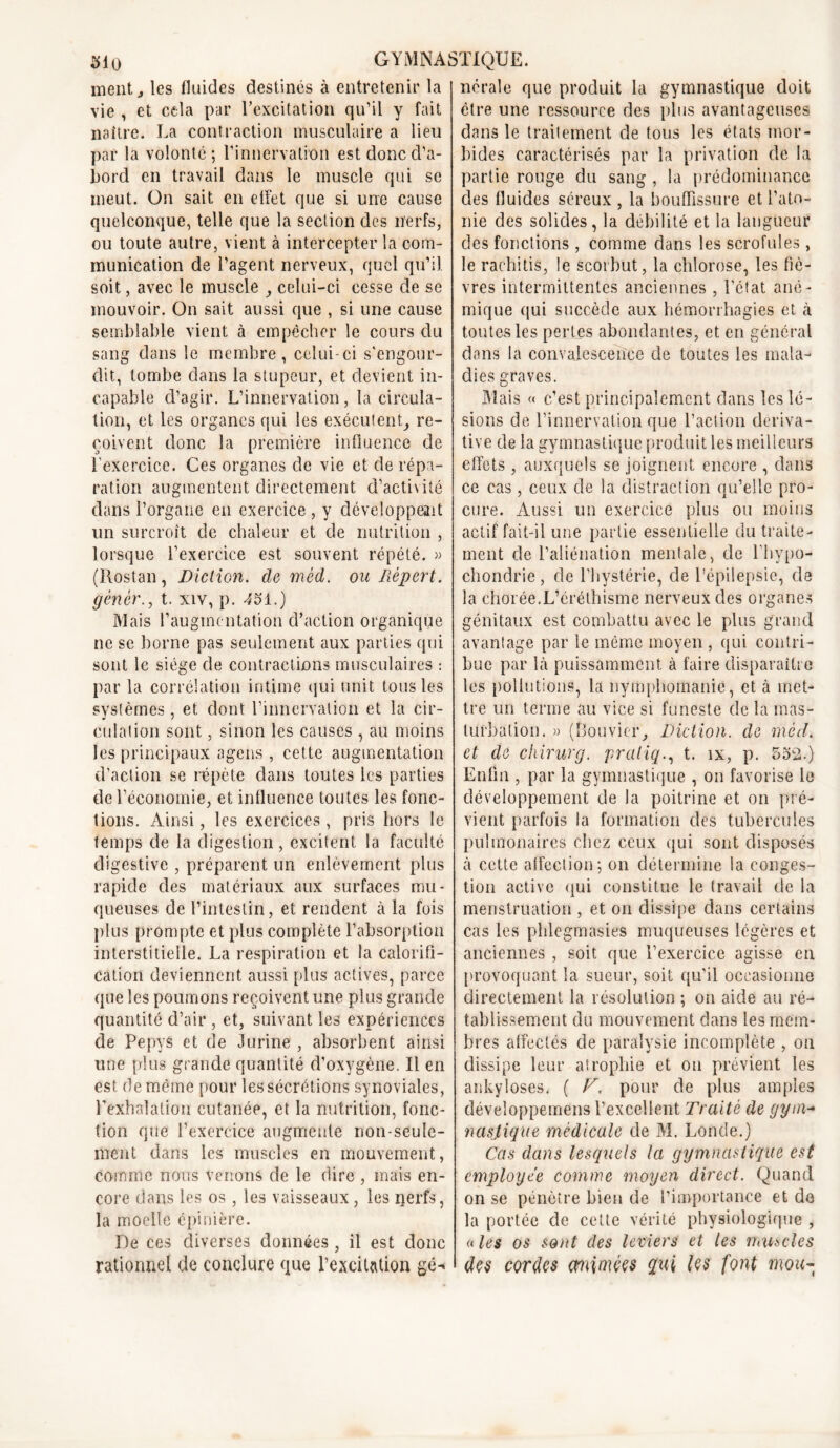 ment j les fluides destinés à entretenir la vie , et cela par l’excitation qu’il y fait naître. La contraction musculaire a lieu par la volonté; l’innervation est donc d’a- bord en travail dans le muscle qui se meut. On sait en effet que si une cause quelconque, telle que la section des nerfs, ou toute autre, vient à intercepter la com- munication de l’agent nerveux, quel qu’il, soit, avec le muscle , celui-ci cesse de se mouvoir. On sait aussi que , si une cause semblable vient à empêcher le cours du sang dans le membre, celui-ci s'engour- dit, tombe dans la stupeur, et devient in- capable d’agir. L’innervation, la circula- tion, et les organes qui les exécutent, re- çoivent donc la première influence de l’exercice. Ces organes de vie et de répa- ration augmentent directement d’activité dans l’organe en exercice , y développent un surcroît de chaleur et de nutrition , lorsque l’exercice est souvent répété. » (Hostan, Diction, de mèd. ou Déport, génér., t. xiv, p. 4SI.) Mais l’augmentation d’action organique ne se borne pas seulement aux parties qui sont le siège de contractions musculaires : par la corrélation intime qui unit tous les systèmes, et dont l’innervation et la cir- culation sont, sinon les causes , au moins les principaux agens , cette augmentation d’action se répète dans toutes les parties de l’économie, et influence toutes les fonc- tions. Ainsi, les exercices , pris hors le temps de la digestion, excitent la faculté digestive , préparent un enlèvement plus rapide des matériaux aux surfaces mu- queuses de l’intestin, et rendent à la fois plus prompte et plus complète l’absorption interstitielle. La respiration et la calorifi- cation deviennent aussi plus actives, parce que les poumons reçoivent une plus grande quantité d’air , et, suivant les expériences de Pepys et de Jurine , absorbent ainsi une plus grande quantité d’oxygène. Il en est de même pour les sécrétions synoviales, l’exhalation cutanée, et la nutrition, fonc- tion que l’exercice augmente non-seule- ment dans les muscles en mouvement, comme nous venons de le dire , mais en- core dans les os, les vaisseaux, les nerfs, la moelle épinière. De ces diverses données , il est donc rationnel de conclure que l’excitation gé- nérale que produit la gymnastique doit être une ressource des plus avantageuses dans le traitement de tous les états mor- bides caractérisés par la privation de la partie rouge du sang , la prédominance des fluides séreux , la bouffissure et l’ato- nie des solides, la débilité et la langueur des fonctions , comme dans les scrofules, le raehitis, le scorbut, la chlorose, les fiè- vres intermittentes anciennes , l'état ané- mique qui succède aux hémorrhagies et à toutes les pertes abondantes, et en général dans la convalescence de toutes les mala- dies graves. Mais « c’est principalement dans les lé- sions de l’innervation que l’action dériva- tive de la gymnastique produit les meilleurs effets , auxquels se joignent encore , dans ce cas, ceux de la distraction qu’elle pro- cure. Aussi un exercice plus ou moins actif fait-il une partie essentielle du traite- ment de l’aliénation mentale, de l’hypo- chondrie, de l’hystérie, de l’épilepsie, de la chorée.L’éréthisme nerveux des organes génitaux est combattu avec le plus grand avantage par le même moyen , qui contri- bue par là puissamment à faire disparaître les pollutions, la nymphomanie, et à met- tre un terme au vice si funeste de la mas- turbation. » (Bouvier, Diction, de mèd. et de chirurg. praliq., t. îx, p. 552.) Enfin , par la gymnastique , on favorise le développement de la poitrine et on pré- vient parfois la formation des tubercules pulmonaires chez ceux qui sont disposés à cette affection; on détermine la conges- tion active qui constitue le travail de la menstruation , et on dissipe dans certains cas les phlegmasies muqueuses légères et anciennes , soit que l’exercice agisse en provoquant la sueur, soit qu’il occasionne directement la résolution ; on aide au ré- tablissement du mouvement dans les mem- bres affectés de paralysie incomplète , on dissipe leur atrophie et oti prévient les ankylosés. ( V. pour de plus amples développemens l’excellent Traité de gym- naslique médicale de M. Londe.) Cas dans lesquels la gymnastique est employée comme moyen direct. Quand on se pénètre bien de l’importance et de la portée de cette vérité physiologique , « les os sont des leviers et les muscles des cordes mimées qui font mou-