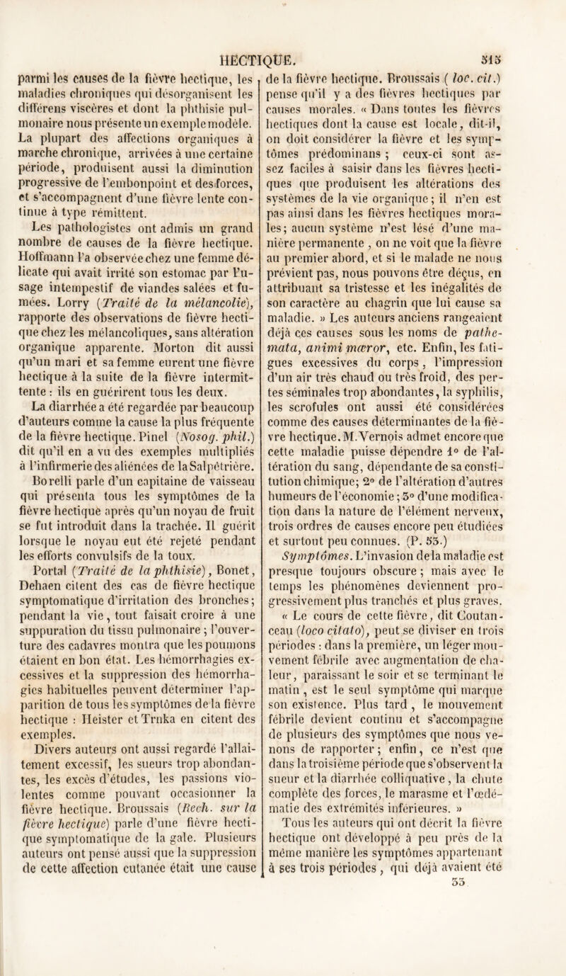 parmi les causes de la fièvre hectique, les maladies chroniques qui désorganisent les différons viscères et dont la phthisie pul- monaire nous présente un exemple modèle. La plupart des affections organiques à marche chronique, arrivées à une certaine période, produisent aussi la diminution progressive de l’embonpoint et des forces, et s’accompagnent d’une lièvre lente con- tinue à type rémittent. Les pathologistes ont admis un grand nombre de causes de la fièvre hectique. Hoffmann l’a observée chez une femme dé- licate qui avait irrité son estomac par Vu- sage intempestif de viandes salées et fu- mées. Lorry (Traité de la mélancolie), rapporte des observations de fièvre hecti- que chez les mélancoliques, sans altération organique apparente. Morton dit aussi qu’un mari et sa femme eurent une fièvre hectique à la suite de la fièvre intermit- tente : ils en guérirent tous les deux. La diarrhée a été regardée par beaucoup d’auteurs comme la cause la plus fréquente de la fièvre hectique. Pinel (Nosog. phil.) dit qu’il en a vu des exemples multipliés à l’infirmerie des aliénées de la Salpêtrière. Borelli parle d’un capitaine de vaisseau qui présenta tous les symptômes de la fièvre hectique après qu’un noyau de fruit se fut introduit dans la trachée. Il guérit lorsque le noyau eut été rejeté pendant les efforts convulsifs de la toux. Portai ( Traité de la phthisie), Bonet, Dehaen citent des cas de fièvre hectique symptomatique d’irritation des bronches; pendant la vie, tout faisait croire à une suppuration du tissu pulmonaire ; l’ouver- ture des cadavres montra que les poumons étaient en bon état. Les hémorrhagies ex- cessives et la suppression des hémorrha- gies habituelles peuvent déterminer l’ap- parition de tous les symptômes de la fièvre hectique : Heister et Trnka en citent des exemples. Divers auteurs ont aussi regardé l’allai- tement excessif, les sueurs trop abondan- tes, les excès d’études, les passions vio- lentes comme pouvant occasionner la fièvre hectique. Broussais (Rech. sur la fièvre hectique) parle cl’une fièvre hecti- que symptomatique de la gale. Plusieurs auteurs ont pensé aussi que la suppression de cette affection cutanée était une cause de la fièvre hectique. Broussais ( loc. cité) pense qu'il y a des fièvres hectiques par causes morales. « Dans toutes les fièvres hectiques dont la cause est locale, dit-ii, on doit considérer la fièvre et les symp- tômes prédominans ; ceux-ci sont as- sez faciles à saisir dans les fièvres hecti- ques que produisent les altérations des systèmes de la vie organique; il n’en est pas ainsi dans les fièvres hectiques mora- les; aucun système n’est lésé d’une ma- nière permanente , on ne voit que la fièvre au premier abord, et si le malade ne nous prévient pas, nous pouvons être déçus, en attribuant sa tristesse et les inégalités de son caractère au chagrin que lui cause sa maladie. » Les auteurs anciens rangeaient déjà ces causes sous les noms de pathe- mata, animi mœror, etc. Enfin, les fati- gues excessives du corps , l’impression d’un air très chaud ou très froid, des per- tes séminales trop abondantes, la syphilis, les serofules ont aussi été considérées comme des causes déterminantes de la fiè- vre hectique. M.Vernois admet encore que cette maladie puisse dépendre d° de l’al- tération du sang, dépendante de sa consti- tution chimique; 2° de l’altération d’autres humeurs de l’économie ; 5° d’une modifica- tion dans la nature de l’élément nerveux, trois ordres de causes encore peu étudiées et surtout peu connues. (P. 53.) Symptômes. L’invasion delà maladie est presque toujours obscure ; mais avec le temps les phénomènes deviennent pro- gressivement plus tranchés et plus graves. « Le cours de cette fièvre, dit Coutan- ceau (loco citato), peut se diviser en trois périodes : dans la première, un léger mou- vement fébrile avec augmentation de cha- leur, paraissant le soir et se terminant le matin , est le seul symptôme qui marque son existence. Plus tard , le mouvement fébrile devient continu et s’accompagne de plusieurs des symptômes que nous ve- nons de rapporter ; enfin, ce n’est que dans la troisième période que s’observent la sueur et la diarrhée colliquative, la chute complète des forces, le marasme et l’œdé- matie des extrémités inférieures. » Tous les auteurs qui ont décrit la fièvre hectique ont développé à peu près de la même manière les symptômes appartenant à ses trois périodes, qui déjà avaient été