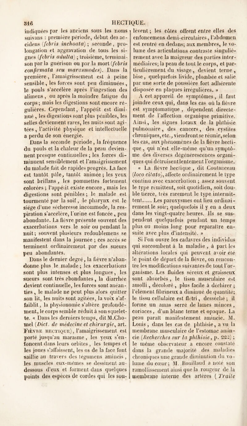 indiquées par les anciens sous les noms suivans : première période, début des ac- cidens (febris inchoata) ; seconde, pro- longation et aggravation de tous les si- gnes (febris adiilla) ; troisième, terminai- son par la guérison ou par la mort (febris confirmât a seu marasmodes). Dans la première, l'amaigrissement est à peine sensible, les forces sont peu diminuées, le pouls s’accélère après l’ingestion des alimens , ou après la moindre fatigue du corps; mais les digestions sont encore ré- gulières. Cependant, l’appélit est dimi- nué , les digestions sont plus pénibles, les selles deviennent rares, les nuits sont agi- tées , l’activité physique et intellectuelle a perdu de son énergie. Dans la seconde période , la fréquence du pouls et la chaleur de la peau devien- nent presque continuelles ; les forces di- minuent sensiblement et l’amaigrissement du malade fait de rapides progrès. La face est tantôt pâle, tantôt animée; les yeux sont brillans , les pommettes fortement colorées ; l’appétit existe encore , mais les di gestions sont pénibles ; le malade est tourmenté par la soif, le pharynx est le siège d’une sécheresse incommode, la res- piration s’accélère, l'urine est foncée , peu abondante. La fièvre présente souvent des exacerbations vers le soir ou pendant la nuit; souvent plusieurs redoublemens se manifestent dans la journée ; ces accès se terminent ordinairement par des sueurs peu abondantes. Dans le dernier degré, la fièvre n’aban- donne plus le malade ; les exacerbations sont plus intenses et plus longues, les sueurs sont très abondantes , la diarrhée devient continuelle, les forces sont anéan- ties , le malade ne peut plus alors quitter son lit, les nuits sont agitées, la voix s’af- faiblit, la physionomie s’altère profondé- ment, le corps semble réduit à son squelet- te. « Dans les derniers temps, ditM.Cho- mel (.Dict. de médecine et chirurgie, art. Fièvre hectique) , l’amaigrissement est porté jusqu’au marasme , les yeux s’en- foncent dans leurs orbites , les tempes et les joues s’affaissent, les os de la face font saillie au travers des tégumens amincis, les muscles eux-mêmes se dessinent au- dessous d’eux et forment dans quelques points des espèces de cordes qui les sou- lèvent ; les côtes offrent entre elles des enfoncemens demi-circulaires, l’abdomen est rentré en dedans; aux membres, le vo- lume des articulations contraste singuliè- rement avec la maigreur des parties inter- médiaires; la peau de tout le corps, et par- ticulièrement du visage, devient terne , bise, quelquefois livide, plombée et salie par une sorte de poussière fort adhérente disposée en plaques irrégulières. » A cet appareil de symptômes, il faut joindre ceux qui, dans les cas où la fièvre est symptomatique , dépendent directe- ment de l’affection organique primitive. Ainsi, les signes locaux de la phthisie pulmonaire, des cancers, des cystites chroniques, etc., viendront se réunir, selon les cas, aux phénomènes de la fièvre hecti- que , qui n’est elle-même qu’un symptô- me des diverses dégénérescences organi- ques qui détruisent lentement l’organisme. « La fièvre hectique , dit Coutanceau [loco citato), affecte ordinairement le type continu avec exacerbation ; assez souvent le type rémittent, soit quotidien, soit dou- ble tierce, très rarement le type intermit- tent Les paroxysmes ont lieu ordinai- rement le soir; quelquefois il y en a deux dans les vingt-quatre heures. Ils se sus- pendent quelquefois pendant un temps plus ou moins long pour reparaître en- suite avec plus d’intensité. » Si bon ouvre les cadavres des individus qui succombent à la maladie , à part les altérations locales qui peuvent avoir été le point de départ de la fièvre, on rencon- tre les modifications suivantes de tout l’or- ganisme. Les fluides séreux et graisseux sont absorbés , le tissu musculaire est amolli, décoloré , plus facile à déchirer ; l’élément fibrineux a diminué de quantité; le tissu cellulaire est flétri, desséché ; il forme un amas serré de lames minces , coriaces, d’un blanc terne et opaque. La peau parait manifestement amincie. M. Louis , dans les cas de phthisie, a vu la membrane musculaire de l’estomac amin- cie (Recherches sur la phthisie, p. 222) ; le même observateur a encore constate dans la grande majorité des maladies chroniques une grande diminution du vo- lume du cœur; M. Bouillaud a noté son ramollissement ainsi que la rougeur de la membrane interne des artères ( Traite