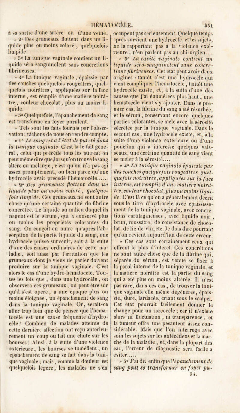 à sa sortie d’uhe artère ou d’une veine. )> 2° Des grumeaux flottent dans un li- quide plus ou moins coloré , quelquefois limpide. » 5° La tunique vaginale contient un li- quide séro-sanguinolent sans concrétions fibrineuses. « 4° La tunique vaginale , épaissie par des couches quelquefois rougeâtres, quel- quefois noirâtres , appliquées sur la face interne, est remplie d’une matière noirâ- tre , couleur chocolat, plus ou moins li- quide. » 5° Quelquefois, l’épanchement de sang est transformé en foyer purulent. » Tels sont les faits fournis par l’obser- vation ; tâchons de nous en rendre compte. « 1° Le sang esta l’état de pureté dans la tunique vaginale. C’est là le fait géné- ral , celui (jui précède tous les autres; on peut même dire que,lorsqu’on trouve le sang altéré ou mélangé, c’est qu’on n’a pas agi assez promptement, ou bien parce qu’une hydrocèle avait précédé l’hématocèîe » 2° Des grumeaux flottent dans un liquide plus ou'moins coloré , quelque- fois limpide. Ces grumeaux ne sont autre chose qu’une certaine quantité de fibrine concrétée. Le liquide au milieu duquel ils nagent est le sérum, qui a conservé plus ou moins les propriétés colorantes du sang. On conçoit en outre qu’après l’ab- sorption de la partie liquide du sang, une hydrocèle puisse survenir, soit à la suite d’une des causes ordinaires de cette ma- ladie , soit aussi par l’irritation que les grumeaux dont je viens de parler doivent produire sur la tunique vaginale. C’est alors le cas d’une hydro-hématocèle. Tou- tes les fois que , dans une hydrocèle , on observera ces grumeaux, on peut être sûr qu’il s’est opéré , à une époque plus ou moins éloignée , un épanchement de sang dans la tunique vaginale. Or, serait-ce aller trop loin que de penser que l’héma- tocèle est une cause fréquente d’hydro- cèle? Combien de malades atteints de cette dernière affection ont reçu antérieu- rement un coup ou fait une chute sur les bourses ! Ainsi, à la suite d’une violence extérieure, les bourses se tuméfient, un épanchement de sang se fait dans la tuni- que vaginale ; mais, comme la douleur est quelquefois légère, les malades ne s’en occupent pas sérieusement. Quelque temps après survient une hydrocèle, et les sujets, ne la rapportant pas à la violence exté- rieure , n’en parlent pas au chirurgien.... » 5° La cavité vaginale contient un liquide- sèro-sanguinolcnt sans concré- tions fibrineuses. Cet état peut avoir deux origines : tantôt c'est une hydrocèle qui vient compliquer l’hématocèle , tantôt une hydrocèle existe, et, à la suite d’une des causes que j’ai énumérées plus haut, une hématocèle vient s’y ajouter. Dans le pre- mier cas, la fibrine du sang a été résorbée, et le sérum, conservant encore quelques parties colorantes, se mêle avec la sérosité sécrétée par la tunique vaginale. Dans le second cas , une hydrocèle existe, et, à la suite d’une violence extérieure ou d’une ponction qui a intéressé quelques vais- seaux, une certaine quantité de sang vient se mêler à la sérosité.... » 4° La tunique vaginale épaissie par des couches quelquefois rougeâtres .quel- quefois noirâtres, appliquées sur la face interne, est remplie d’une matière noirâ- tre, couleur chocolat,plus ou moins liqui- de. C’est là ce qu’on a généralement décrit sous le titre d’hydrocèle avec épaississe- ment de la tunique vaginale, avec concré- tions cartilagineuses , avec liquide noir , brun, roussàtre, de consistance de choco- lat, de lie de vin, etc. Je dois dire pourtant qu’on revient aujourd'hui de cette erreur. » Ces cas sont certainement ceux qui offrent le plus d’intérêt. Ces concrétions ne sont autre chose que de la fibrine qui, séparée du sérum, est venue se fixer à la paroi interne de la tunique vaginale, et la matière noirâtre est la partie du sang qui a été plus ou moins altérée. Il n’est pas rare, dans ces cas, de trouver la tuni- que vaginale elle même dégénérée, épais- sie, dure, lardaeée, criant sous le scalpel. Cet état pourrait facilement donner le change pour un sarcocèle ; car il n’existe alors ni fluctuation , ni transparence, et la tumeur offre une pesanteur assez con- sidérable. Mais que l’on interroge avec soin les sujets sur les antécédens et la mar- che de la maladie , et, dans la plupart des cas, l’erreur de diagnostic sera facile à éviter « 5° J’ai dit enfin que l'épanchement de sang peut se transformer en foyer pu- 34.