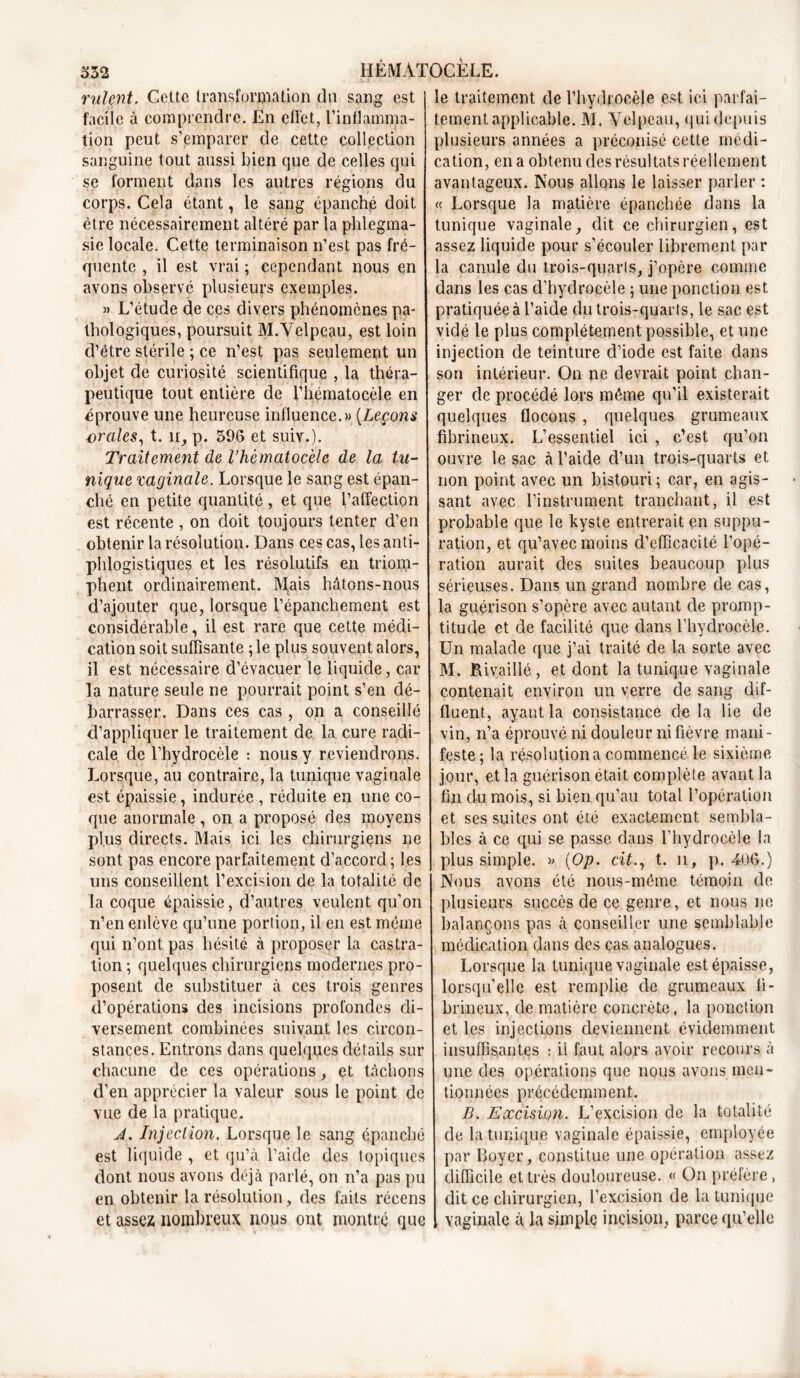 rident. Cette transformation du sang est facile a comprendre. En effet, l’inflamma- tion peut s’emparer de cette collection sanguine tout aussi bien que de celles qui se forment dans les autres régions du corps. Cela étant, le sang épanché doit être nécessairement altéré par la phlegma- sie locale. Cette terminaison n’est pas fré- quente , il est vrai ; cependant nous en avons observé plusieurs exemples. » L’étude de cçs divers phénomènes pa- thologiques, poursuit M.Velpeau, est loin d’être stérile ; ce n’est pas seulement un objet de curiosité scientifique , la théra- peutique tout entière de l’hématocèle en éprouve une heureuse influence.» (.Leçons orales, t. n, p. 396 et suiv.). Traitement de l’hèmatocèlc de la tu- nique vaginale. Lorsque le sang est épan- ché en petite quantité, et que l’affection est récente , on doit toujours tenter d’en obtenir la résolution. Dans ces cas, les anti- phlogistiques et les résolutifs en triom- phent ordinairement. Mais hâtons-nous d’ajouter que, lorsque l’épanchement est considérable, il est rare que cette médi- cation soit suffisante 5 le plus souvent alors, il est nécessaire d’évacuer le liquide, car la nature seule ne pourrait point s’en dé- barrasser. Dans ces cas , on a conseillé d’appliquer le traitement de la cure radi- cale de l’hydrocèle : nous y reviendrons. Lorsque, au contraire, la tunique vagiuale est épaissie, indurée , réduite en une co- que anormale, on a proposé des moyens plus directs. Mais ici les chirurgiens ne sont pas encore parfaitement d’accord ; les uns conseillent l’excision de la totalité de la coque épaissie, d’autres veulent qu’on n’en enlève qu’une portion, il en est même qui n’ont pas hésité à proposer la castra- tion ; quelques chirurgiens modernes pro- posent de substituer à ces trois genres d’opérations des incisions profondes di- versement combinées suivant les circon- stances. Entrons dans quelques détails sur chacune de ces opérations, et tâchons d’en apprécier la valeur sous le point de vue de la pratique. J. Injection. Lorsque le sang épanché est liquide , et qu’à l’aide des topiques dont nous avons déjà parlé, on n’a pas pu en obtenir la résolution, des faits récens et assez nombreux nous ont montré que le traitement de l’hydrocèle est ici parfai- tement applicable. M. Velpeau, qui depuis plusieurs années a préconisé cette médi- cation, en a obtenu des résultats réellement avantageux. Nous allons le laisser parler : « Lorsque la matière épanchée dans la tunique vaginale, dit ce chirurgien, est assez liquide pour s’écouler librement par la canule du trois-quarts, j’opère comme dans les cas d’hydrocèle ; une ponction est pratiquée à l’aide du trois-quarts, le sac est vidé le plus complètement possible, et une injection de teinture d’iode est faite dans son intérieur. On ne devrait point chan- ger de procédé lors même qu’il existerait quelques flocons , quelques grumeaux fibrineux. L’essentiel ici , c’est qu’on ouvre le sac à l’aide d’un trois-quarts et non point avec un bistouri; car, en agis- sant avec l’instrument tranchant, il est probable que le kyste entrerait en suppu- ration, et qu’avec moins d’efficacité l’opé- ration aurait des suites beaucoup plus sérieuses. Dans un grand nombre de cas, la guérison s’opère avec autant de promp- titude et de facilité que dans l’hydrocèle. Un malade que j’ai traité de la sorte avec M. Rivaillé, et dont la tunique vaginale contenait environ un verre de sang dif- fluent., ayant la consistance de la lie de vin, n’a éprouvé ni douleur ni fièvre mani- feste ; la résolution a commencé le sixième jour, et la guérison était complète avant la fin du mois, si bien qu’au total l’opération et ses suites ont été exactement sembla- bles à ce qui se passe dans l’hydrocèle la plus simple. » (Op. cit., t. n, p. 406.) Nous avons été nous-même témoin de plusieurs succès de ce genre, et nous ne balançons pas à conseiller une semblable médication dans des cas analogues. Lorsque la tunique vaginale est épaisse, lorsqu’elle est remplie de grumeaux fi- brineux, de matière concrète, la ponction et les injections deviennent évidemment insuffisantes : il faut alors avoir recours à une des opérations que nous avons men- tionnées précédemment. B. Excision. L’excision de la totalité de la tunique vaginale épaissie, employée par Boyer, constitue une opération assez difficile et très douloureuse. « On préfère, dit ce chirurgien, l’excision de la tunique vaginale à la simple incision, parce qu’elle