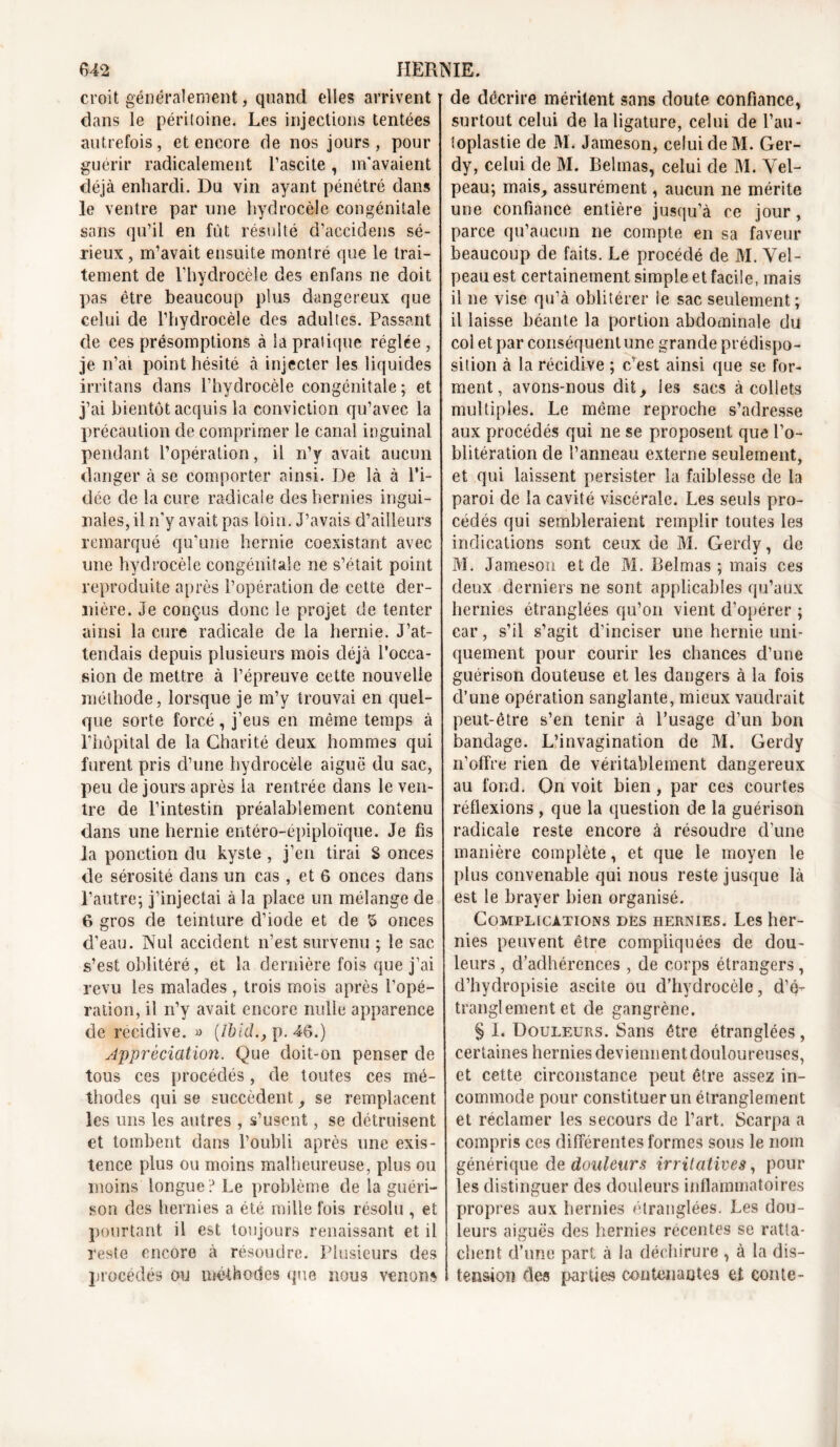 croit généralement, quand elles arrivent dans le péritoine. Les injections tentées autrefois, et encore de nos jours, pour guérir radicalement l’ascite, m'avaient déjà enhardi. Du vin ayant pénétré dans le ventre par une hydrocèle congénitale sans qu’il en fût résulté d’accidens sé- rieux , m’avait ensuite montré que le trai- tement de l’hydrocèle des en fans ne doit pas être beaucoup plus dangereux que celui de l’hydrocèle des adultes. Passant de ces présomptions à la pratique réglée , je n’ai point hésité à injecter les liquides irritans dans l’hydrocèle congénitale; et j’ai bientôt acquis la conviction qu’avec la précaution de comprimer le canal inguinal pendant l’opération, il n’y avait aucun danger à se comporter ainsi. De là à l’i- dée de la cure radicale des hernies ingui- nales, il n’y avait pas loin. J’avais d’ailleurs remarqué qu'une hernie coexistant avec une hydrocèle congénitale ne s’était point reproduite après l’opération de cette der- nière. Je conçus donc le projet de tenter ainsi la cure radicale de la hernie. J’at- tendais depuis plusieurs mois déjà l’occa- sion de mettre à l’épreuve cette nouvelle méthode, lorsque je m’y trouvai en quel- que sorte forcé , j’eus en même temps à l’hôpital cle la Charité deux hommes qui furent pris d’une hydrocèle aiguë du sac, peu de jours après la rentrée dans le ven- tre de l’intestin préalablement contenu dans une hernie entéro-épiploïque. Je fis la ponction du kyste , j’en tirai S onces de sérosité dans un cas, et 6 onces dans l’autre; j’injectai à la place un mélange de 6 gros de teinture d’iode et de 5 onces d’eau. Nul accident n’est survenu ; le sac s’est oblitéré, et la dernière fois que j’ai revu les malades , trois mois après l’opé- ration, il n’y avait encore nulle apparence de récidivé. « [lbld., p. 46.) Appréciation. Que doit-on penser de tous ces procédés, de toutes ces mé- thodes qui se succèdent, se remplacent les uns les autres , s’usent, se détruisent et tombent dans l’oubli après une exis- tence plus ou moins malheureuse, plus ou moins longue ? Le problème de la guéri- son des hernies a été mille fois résolu , et pourtant il est toujours renaissant et il reste encore à résoudre. Plusieurs des procédés ou méthodes que nous venons de décrire méritent sans doute confiance, surtout celui de la ligature, celui de l’au- toplastie de M. Jameson, celui de M. Ger- dy, celui de M. Belmas, celui de M. Vel- peau; mais, assurément, aucun ne mérite une confiance entière jusqu’à ce jour, parce qu’aucun ne compte en sa faveur beaucoup de faits. Le procédé de M. Vel- peau est certainement simple et facile, mais il ne vise qu’à oblitérer le sac seulement; il laisse béante la portion abdominale du col et par conséquent une grande prédispo- sition à la récidive ; c’est ainsi que se for- ment, avons-nous dit, les sacs à collets multiples. Le même reproche s’adresse aux procédés qui ne se proposent que l’o- blitération cle l’anneau externe seulement, et qui laissent persister la faiblesse de la paroi de la cavité viscérale. Les seuls pro- cédés qui sembleraient remplir toutes les indications sont ceux de M. Gercly, de M. Jameson et de M. Belmas ; mais ces deux derniers ne sont applicables qu’aux hernies étranglées qu’on vient d’opérer ; car, s’il s’agit d’inciser une hernie uni- quement pour courir les chances d’une guérison douteuse et les dangers à la fois cl’une opération sanglante, mieux vaudrait peut-être s’en tenir à l’usage d’un bon bandage. L’invagination de M. Gerdy n’offre rien de véritablement dangereux au fond. On voit bien , par ces courtes réflexions , que la question de la guérison radicale reste encore à résoudre d’une manière complète, et que le moyen le plus convenable qui nous reste jusque là est le brayer bien organisé. Complications des hernies. Les her- nies peuvent être compliquées de dou- leurs , d’adhérences , de corps étrangers, d’hydropisie ascite ou d’hydrocèle, d’é- tranglement et de gangrène. § I. Douleurs. Sans être étranglées, certaines hernies deviennent douloureuses, et cette circonstance peut être assez in- commode pour constituer un étranglement et réclamer les secours de l’art. Scarpa a compris ces différentes formes sous le nom générique de douleur s irritatives, pour les distinguer des douleurs inflammatoires propres aux hernies étranglées. Les dou- leurs aiguës des hernies récentes se ratta- chent d’une part à la déchirure , à la dis- tension des parties contenantes et conte-