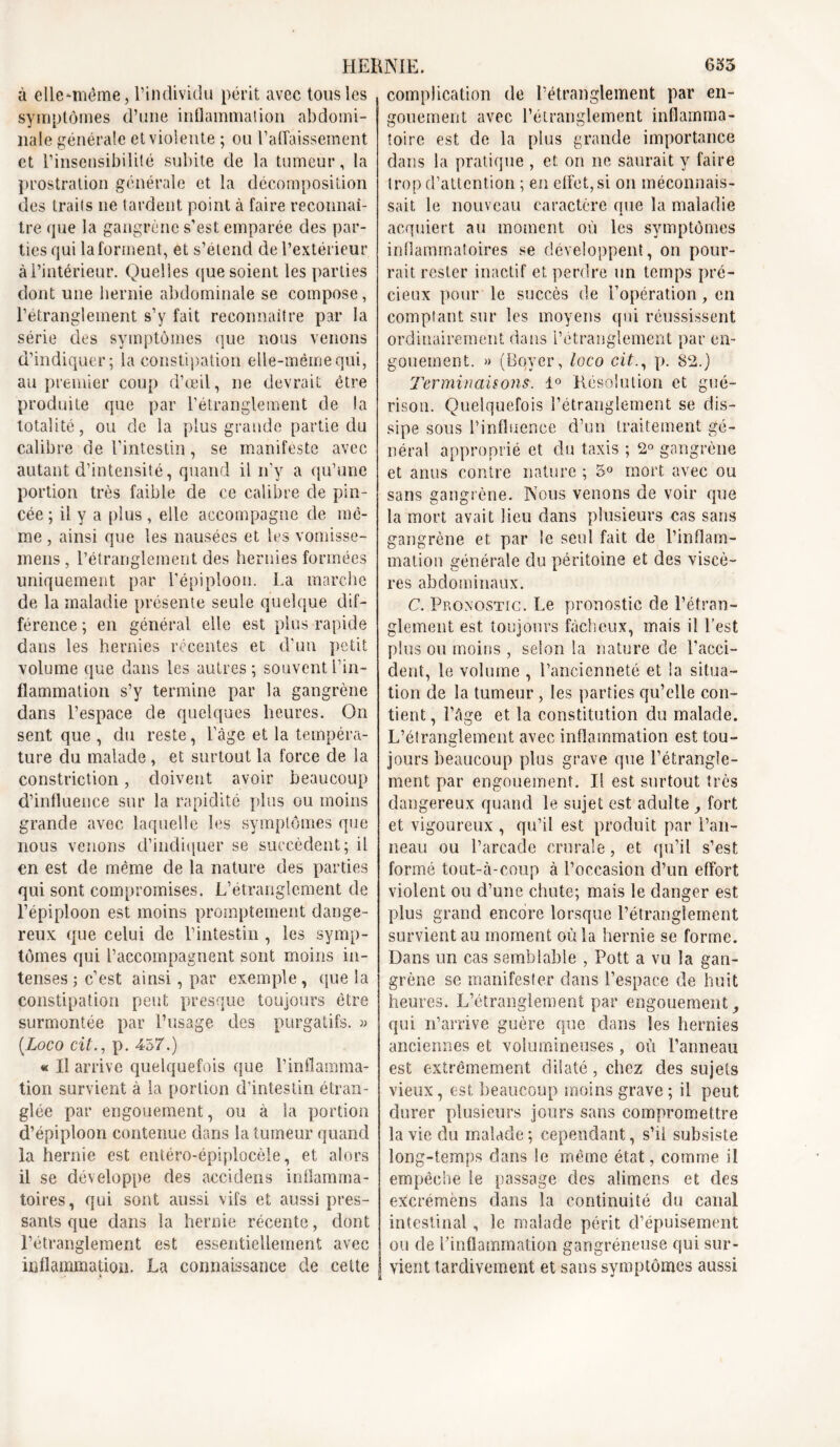 à elle^même, l’individu périt avec tous les symptômes d’une inflammation abdomi- nale générale et violente ; ou rabaissement et l’insensibilité subite de la tumeur, la prostration générale et la décomposition des traits ne tardent point à faire reconnaî- tre que la gangrène s’est emparée des par- ties qui la forment, et s’étend de l’extérieur à l’intérieur. Quelles que soient les parties dont une hernie abdominale se compose, l’étranglement s’y fait reconnaître par la série des symptômes que nous venons d’indiquer; la constipation elle-même qui, au premier coup d’œil, ne devrait être produite que par l’étranglement de la totalité, ou de la plus grande partie du calibre de l’intestin, se manifeste avec autant d’intensité, quand il n’y a qu’une portion très faible de ce calibre de pin- cée ; il y a plus, elle accompagne de mô- me , ainsi que les nausées et les vomisse- inens , l’étranglement des hernies formées uniquement par l’épiploon. La marche de la maladie présente seule quelque dif- férence ; en général elle est plus rapide dans les hernies récentes et d’un petit volume que dans les autres; souvent l’in- flammation s’y termine par la gangrène dans l’espace de quelques heures. On sent que , du reste, l’àge et la tempéra- ture du malade, et surtout la force de la constriction, doivent avoir beaucoup d’influence sur la rapidité plus ou moins grande avec laquelle les symptômes que nous venons d’indiquer se succèdent; il en est de même de la nature des parties qui sont compromises. L’étranglement de l’épiploon est moins promptement dange- reux que celui de l’intestin , les symp- tômes qui l’accompagnent sont moins in- tenses ; c’est ainsi, par exemple , que la constipation peut presque toujours être surmontée par l’usage des purgatifs. » (.Loco cit., p. 457.) « Il arrive quelquefois que l’inflamma- tion survient à la portion d’intestin étran- glée par engouement, ou à la portion d’épiploon contenue dans la tumeur quand la hernie est entéro-épiplocèle, et alors il se développe des accidens inflamma- toires, qui sont aussi vifs et aussi pres- sants que dans la hernie récente, dont l’étranglement est essentiellement avec inflammation. La connaissance de cette h complication de l’étranglement par en- gouement avec l’étranglement inflamma- toire est de la plus grande importance dans la pratique , et on ne saurait y faire trop d’attention ; en effet, si on méconnais- sait le nouveau caractère que la maladie acquiert au moment où les symptômes inflammatoires se développent, on pour- rait rester inactif et perdre un temps pré- cieux pour le succès de l’opération, en comptant sur les moyens qui réussissent ordinairement dans l’étranglement par en- gouement. » (Boyer, loco cit., p. 82.) Terminaisons. 1° Résolution et gué- rison. Quelquefois l’étranglement se dis- sipe sous l’influence d’un traitement gé- néral approprié et du taxis ; 2° gangrène et anus contre nature ; 5° mort avec ou sans gangrène. Nous venons de voir que la mort avait lieu dans plusieurs cas sans gangrène et par le seul fait de l’inflam- mation générale du péritoine et des viscè- res abdominaux. C. Pronostic. Le pronostic de l’étran- glement est toujours fâcheux, mais il l’est plus ou moins , selon la nature cle l’acci- dent, le volume , l’ancienneté et la situa- tion de la tumeur , les parties qu’elle con- tient, l’âge et la constitution du malade. L’étranglement avec inflammation est tou- jours beaucoup plus grave que l’étrangle- ment par engouement. Il est surtout très dangereux quand le sujet est adulte , fort et vigoureux , qu’il est produit par l’an- neau ou l’arcade crurale, et qu’il s’est formé tout-ci-coup à l’occasion d’un effort violent ou d’une chute; mais le danger est plus grand encore lorsque l’étranglement survient au moment où la hernie se forme. Dans un cas semblable , Pott a vu la gan- grène se manifester dans l’espace de huit heures. L’étranglement par engouement qui n’arrive guère que dans les hernies anciennes et volumineuses , où Panneau est extrêmement dilaté , chez des sujets vieux, est beaucoup moins grave; il peut durer plusieurs jours sans compromettre la vie du malade ; cependant, s’il subsiste long-temps dans le même état, comme il empêche le passage des alimens et des excrémens dans la continuité du canal intestinal, le malade périt d’épuisement ou de l’inflammation gangréneuse qui sur- vient tardivement et sans symptômes aussi