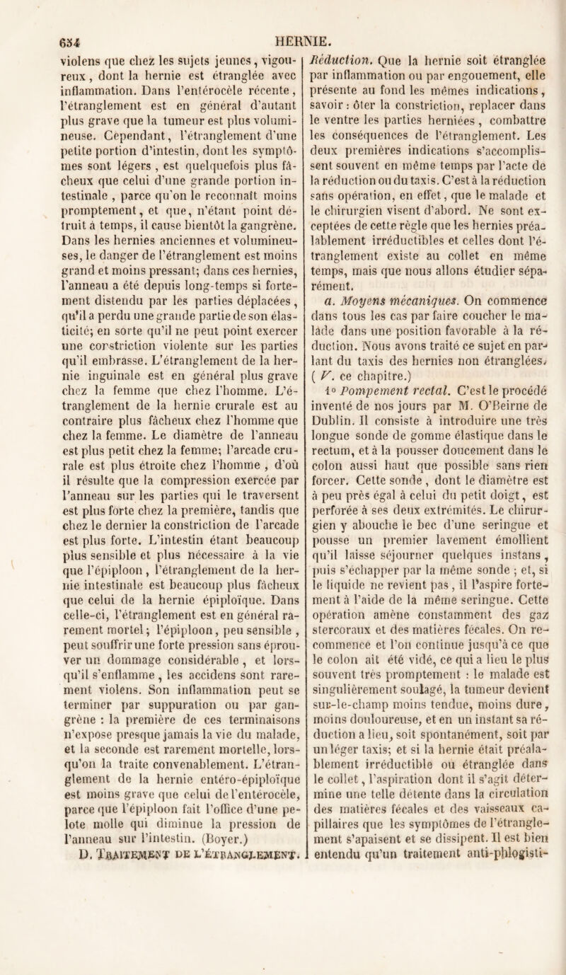 violens que chez les sujets jeunes, vigou- reux , dont la hernie est étranglée avec inflammation. Dans l’entérocèle récente, rétranglement est en général d’autant plus grave que la tumeur est plus volumi- neuse. Cependant, l’étranglement d’une petite portion d’intestin, dont les symptô- mes sont légers , est quelquefois plus fâ- cheux que celui d’une grande portion in- testinale , parce qu’on le reconnaît moins promptement, et que, n’étant point dé- truit à temps, il cause bientôt la gangrène. Dans les hernies anciennes et volumineu- ses, le danger de l’étranglement est moins grand et moins pressant; dans ces hernies, l’anneau a été depuis long-temps si forte- ment distendu par les parties déplacées, qu’il a perdu une grande partie de son élas- ticité; en sorte qu’il ne peut point exercer une cor striction violente sur les parties qu’il embrasse. L’étranglement de la her- nie inguinale est en général plus grave chez la femme que chez l'homme. L’é- tranglement de la hernie crurale est au contraire plus fâcheux chez l’homme que chez la femme. Le diamètre de l’anneau est plus petit chez la femme; l’arcade cru- rale est plus étroite chez l’homme , d’où il résulte que la compression exercée par l’anneau sur les parties qui le traversent est plus forte chez la première, tandis que chez le dernier la constriction de l’arcade est plus forte. L’intestin étant beaucoup plus sensible et plus nécessaire à la vie que l’épiploon , l’étranglement de la her- nie intestinale est beaucoup plus fâcheux que celui de la hernie épiploïque. Dans celle-ci, l’étranglement est en général ra- rement mortel; l’épiploon, peu sensible , peut souffrir une forte pression sans éprou- ver un dommage considérable , et lors- qu’il s’enflamme , les accidens sont rare- ment violens. Son inflammation peut se terminer par suppuration ou par gan- grène : la première de ces terminaisons n’expose presque jamais la vie du malade, et la seconde est rarement mortelle, lors- qu’on la traite convenablement. L’étran- glement de la hernie entéro-épiploïque est moins grave que celui del’entérocèle, parce que l’épiploon fait l’office d’une pe- lote molle qui diminue la pression de l’anneau sur l’intestin. (Boyer.) D. ï&MTEMBtf? DE E’ÉTtlAjNGJ-EMENT. réduction. Que la hernie soit étranglée par inflammation ou par engouement, elle présente au fond les mêmes indications, savoir: ôter la constriction, replacer dans le ventre les parties herniées , combattre les conséquences de l’étranglement. Les deux premières indications s’accomplis- sent souvent en même temps par l’acte de la réduction ou du taxis. C’est à la réduction sans opération, en effet, que le malade et le chirurgien visent d’abord. Ne sont ex- ceptées de cette règle que les hernies préa- lablement irréductibles et celles dont ré- tranglement existe au collet en même temps, mais que nous allons étudier sépa- rément. a. Moyens mécaniques. On commence dans tous les cas par faire coucher le ma- lâde dans une position favorable à la ré- duction. Nous avons traité ce sujet en par-> lant du taxis des hernies non étranglées. ( V. ce chapitre.) 1° Pompement rectal. C’est le procédé inventé de nos jours par M. O’Beirne de Dublin. Il consiste à introduire une très longue sonde de gomme élastique dans le rectum, et à la pousser doucement dans le colon aussi haut que possible sans rien forcer. Cette sonde , dont le diamètre est à peu près égal à celui du petit doigt, est perforée à ses deux extrémités. Le chirur- gien y abouche le bec d’une seringue et pousse un premier lavement émollient qu’il laisse séjourner quelques instansi puis s’échapper par la même sonde ; et, si le liquide ne revient pas, il l’aspire forte- ment à l’aide de la même seringue. Cette opération amène constamment des gaz stercoraux et des matières fécales. On re- commence et l’on continue jusqu’à ce que le colon ait été vidé, ce qui a lieu le plus souvent très promptement : le malade est singulièrement soulagé, la tumeur devient sur-le-champ moins tendue, moins dure, moins douloureuse, et en un instant sa ré- duction a lieu, soit spontanément, soit par un léger taxis; et si la hernie était préala- blement irréductible ou étranglée dan? le collet, l’aspiration dont il s’agit déter- mine une telle détente dans la circulation des matières fécales et des vaisseaux ca- pillaires que les symptômes de l’étrangle- ment s’apaisent et se dissipent. Il est bien entendu qu’un traitement anü-phlogisti-