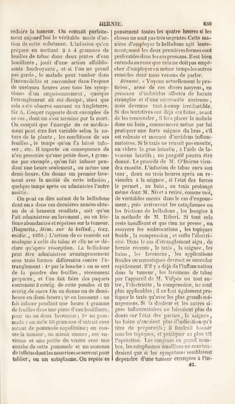 réduire la tumeur. On connaît parfaite- ment aujourd’hui le véritable mode d’ac- tion de cette substance. L’infusion qu’on prépare en mettant 2 à 4 grammes de feuilles de tabac dans deux pintes d’eau bouillante, jouit d’une action affaiblis- sante foudroyante , et si Ton ne prend pas garde, le malade peut tomber dans l’insensibilité et succomber dans l’espace de quelques heures avec tous les symp- tômes d’un empoisonnement, quoique l’étranglement ait été dissipé, ainsi que cela a été observé souvent en Angleterre. Sir A. Cooper rapporte deux exemples de ce cas, dont un s’est terminé par la mort. On conçoit que l’énergie de ce médica- ment peut être fort variable selon la na- ture de la plante , les conditions de ses feuilles , le temps qu’on l’a laissé infu- ser , etc. Il importe en conséquence de n’en prescrire qu’une petite dose, 1 gram- me par exemple , qu’on fait infuser pen- dant une heure seulement, ou même une demi-heure. On donne un premier lave- ment avec la moitié de cette infusion, quelque temps après on administre l’autre moitié. On peut en dire autant de la belladone dont on a dans ces dernières années obte- nu de si heureux résultats, soit qu’on l’ait administrée en lavement, ou en fric- tions abondantes et répétées sur la tumeur. (Rognetta, Mèm. sur la bellad., Gaz. médic1858.) L’action de ce remède est analogue à celle du tabac et elle ne se dé- clare qu’après résorption. La belladone peut être administrée avantageusement sous trois formes différentes contre l’é- tranglement : 1° parla bouche : on se sert de la poudre des feuilles, récemment préparée, et l’on fait faire des paquets contenant 5 centig. de cette poudre et 23 centig.de sucre.On en donne un de demi- heure en demi-heure ; 2° en lavement : on fait infuser pendant une heure 1 gramme de feuilles dans une pinte d’eau bouillante, pour un ou deux lavemens ; 3° en pom - made : on mêle 50 grammes d’extrait avec autant de pommade napolitaine ; on cou- vre la tumeur, ou mieux encore , ses en- virons et une partie du ventre avec une couche de cette pommade et un morceau de taffetas dont les nourrices se servent pour tablier, ou un cataplasme. On répète ce pansement toutes les quatre heures si les choses ne sont pas très urgentes.Cette ma- nière d’employer la belladone agit lente- ment; aussi les deux premières formes sont préférables dans les cas pressans. Il est bien entendu au reste que cela ne doit pas empê- cher d’employer en même tempsîes autres remèdes dont nous venons de parler. Résumé. « Voyons actuellement le pra- ticien , armé de ces divers moyens, en présence d’individus affectés de hernie étranglée et d’une entérocèie ancienne , mais devenue tout-à-coup irréductible. Si des tentatives ont déjà été faites, avant de les renouveler, il fera placer le malade dans un bain , commencera même par lui pratiquer une forte saignée du bras, s’il est robuste et menacé d’accidens inflam- matoires. Si le taxis ne réussit pas ensuite, on videra le gros intestin, à l’aide de la- vemens laxatifs ; un purgatif pourra être donné. Le procédé de M. O’Reirne vien- dra ensuite. L’infusion de tabac aura son lour , deux ou trois heures après on re- viendra à la saignée , si l’état des forces le permet, au bain, au taxis prolongé même dont M. Nivet a retiré, comme moi, de véritables succès dans le cas d’engoue- ment; puis arriveront les cataplasmes ou les frictions de belladone , les bougies à la méthode de M. Piiberi. Si tout cela reste insuffisant et que rien ne presse , on essayera les embrocations, les topiques froids , la compression , et enfin l’électri- cité. Dans le cas d’étranglement aigu, de hernie récente , le taxis , la saignée , les bains, les lavemens, les applications froides ou narcotiques devront se succéder rapidement. S’il y a déjà de l’inflammation dans la tumeur, les lavemens de tabac par l’appareil de M. Vulpès ou tout au- tre , l’électricité , la compression, ne sont plus applicables ; il ne faut également pra- tiquer le taxis qu’avec les plus grands mé- nagemens. Si. la douleur et les autres si- gnes inflammatoires ne laissaient pins de doute sur l’état des parties , la saignée, les bains n’auraient plus d’indication qu’à titre de préparatifs; il faudrait bannir tous les topiques, et pratiquer au plus tôt l’opération. Les sangsues en grand nom- bre, les cataplasmes émolliensne convien- draient que si les symptômes semblaient dépendre d’une tumeur étrangère à l’in- 42,