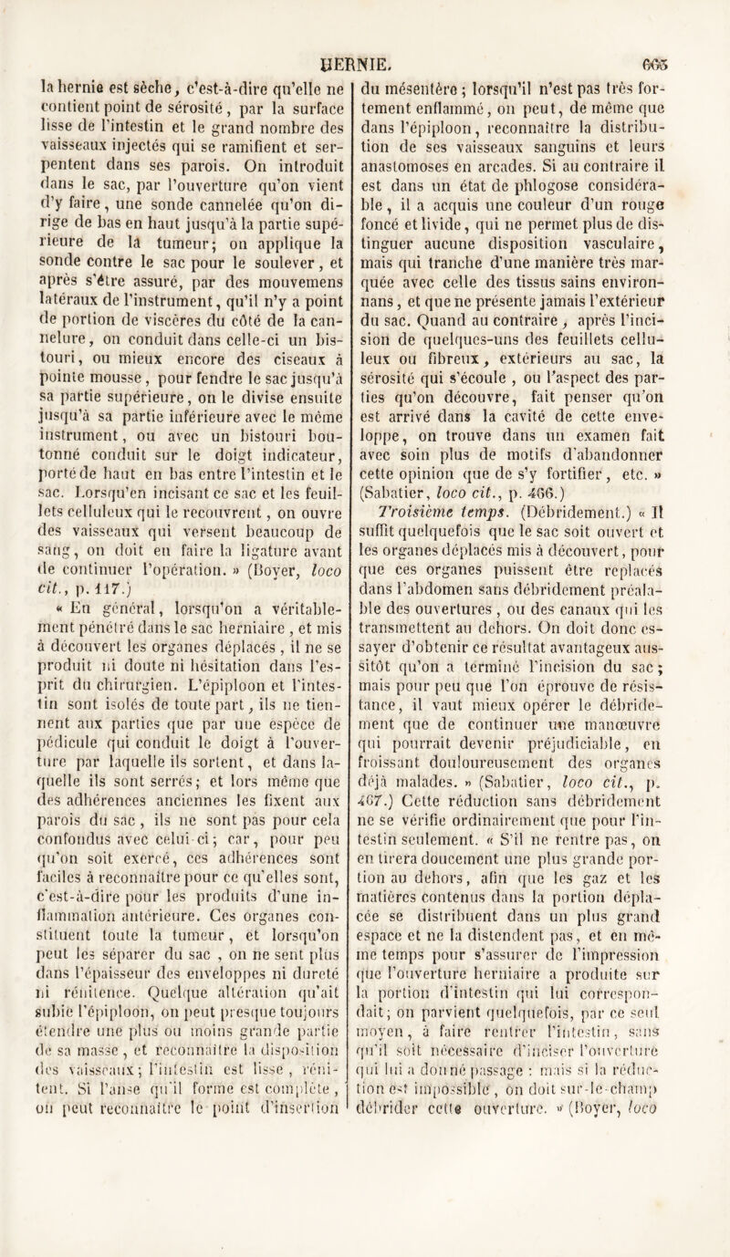 la hernie est sèche, c’est-à-dire qu’elle ne contient point de sérosité , par la surface lisse de l’intestin et le grand nombre des vaisseaux injectés qui se ramifient et ser- pentent dans ses parois. On introduit dans le sac, par l’ouverture qu’on vient d’y faire, une sonde cannelée qu’on di- rige de bas en haut jusqu’à la partie supé- rieure de la tumeur; on applique la sonde contre le sac pour le soulever, et après s’étre assuré, par des mouvemens latéraux de l’instrument, qu’il n’y a point de portion de viscères du côté de la can- nelure, on conduit dans celle-ci un bis- touri, ou mieux encore des ciseaux à pointe mousse, pour fendre le sac jusqu’à sa partie supérieure, on le divise ensuite jusqu’à sa partie inférieure avec le même instrument, ou avec un bistouri bou- tonné conduit sur le doigt indicateur, porté de haut en bas entre l’intestin et le sac. Lorsqu’en incisant ce sac et les feuil- lets celluleux qui le recouvrent, on ouvre des vaisseaux qui versent beaucoup de sang, on doit en faire la ligature avant de continuer l’opération. » (Boyer, loco cit., p. 117.) « En général, lorsqu’on a véritable- ment pénétré dans le sac herniaire , et mis à découvert les organes déplacés , il ne se produit ni doute ni hésitation dans l’es- prit du chirurgien. L’épiploon et l’intes- tin sont isolés de toute part, ils ne tien- nent aux parties que par une espèce de pédicule qui conduit le doigt à l’ouver- ture par laquelle ils sortent, et dans la- quelle ils sont serrés; et lors mémo que des adhérences anciennes les fixent aux parois du sac , ils ne sont pas pour cela Confondus avec celui-ci ; car, pour peu qu’on soit exercé, ces adhérences sont faciles à reconnaître pour ce qu’elles sont, c'est-à-dire pour les produits d’une in- flammation antérieure. Ces organes con- stituent toute la tumeur, et lorsqu’on peut les séparer du sac , on ne sent plus dans l’épaisseur des enveloppes ni dureté ni rénitence. Quelque altération qu’ait subie l’épiploon, on peut presque toujours étendre une plus ou moins grande partie de sa masse , et reconnaître la disposition des vaisseaux; l’intestin est lisse, rcni- tent. Si l’anse qu’il forme est complète , ou peut reconnaître le point d’insertion du mésentère ; lorsqu’il n’est pas très for- tement enflammé, on peut, de même que dans l’épiploon, reconnaître la distribu- tion de ses vaisseaux sanguins et leurs anastomoses en arcades. Si au contraire il est dans un état de phlogose considéra- ble , il a acquis une couleur d’un rouge foncé et livide, qui ne permet plus de dis- tinguer aucune disposition vasculaire, mais qui tranche d’une manière très mar- quée avec celle des tissus sains environ- nans, et que ne présente jamais l’extérieur du sac. Quand au contraire , après l’inci- sion de quelques-uns des feuillets cellu- leux ou fibreux, extérieurs au sac, la sérosité qui s’écoule , ou l’aspect des par- ties qu’on découvre, fait penser qu’on est arrivé dans la cavité de cette enve- loppe, on trouve dans un examen fait avec soin plus de motifs d’abandonner cette opinion que de s’y fortifier, etc. » (Sabatier, loco cit., p. 466.) Troisième temps. (Débridement.) « Il suffit quelquefois que le sac soit ouvert et les organes déplacés mis à découvert, pour que ces organes puissent être replacés dans l’abdomen sans débridement préala- ble des ouvertures , ou des canaux qui les transmettent an dehors. On doit donc es- sayer d’obtenir ce résultat avantageux aus- sitôt qu’on a terminé l’incision du sac ; mais pour peu que l’on éprouve de résis- tance, il vaut mieux opérer le débride- ment que de continuer une manœuvre qui pourrait devenir préjudiciable, en froissant douloureusement des organes déjà malades. « (Sabatier, loco cit., p. 467.) Cette réduction sans débridement ne se vérifie ordinairement que pour l’in- testin seulement. « S’il ne rentre pas, on en tirera doucement une plus grande por- tion au dehors, afin que les gaz et les matières contenus dans la portion dépla- cée se distribuent dans un plus grand espace et ne la distendent pas, et en mê- me temps pour s’assurer de l’impression que l’ouverture herniaire a produite sur la portion d’intestin qui lui correspon- dait; on parvient quelquefois, par ce seul moyen, à faire rentrer l’intestin, sans qu’il soit nécessaire d’inciser l’onverturé qui lui a donné passage : mais si la réduc- tion e^î impossible , on doit sur-le-champ débrider cette ouverture. » (Boyer, loco