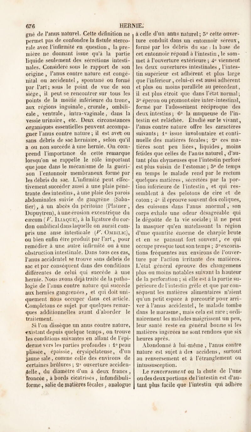 gné de l’anus naturel. Celte définition ne permet pas de confondre la fistule sterco- rale avec l’infirmité en question , la pre- mière ne. donnant issue qu’à la partie liquide seulement des sécrétions intesti- nales. Considéré sous le rapport de son origine , l’anus contre nature est congé- nital ou accidentel, spontané ou formé par l’art; sous le point de vue de son siège, il peut se rencontrer sur tous les points de la moitié inférieure du tronc, aux régions inguinale , crurale, ombili- cale , ventrale, intra-vaginale, dans la vessie urinaire, etc. Deux circonstances organiques essentielles peuvent accompa- gner l’anus contre nature ; il est avec ou sans débris de sac herniaire, selon qu’il a ou non succédé à une hernie. On com- prend l’importance de cette remarque lorsqu’on se rappelle le rôle important que joue dans le mécanisme de la guéri- son l’entonnoir membraneux formé par les débris du sac. L’infirmité peut effec- tivement succéder aussi à une plaie péné- trante des intestins, à une plaie des parois abdominales suivie de gangrène (Saba- tier) , à un abcès du péritoine (Platner , Dupuytren), à une érosion excentrique du cæcum ( V. Iliaque), à la ligature du cor- don ombilical dans laquelle on aurait com- pris une anse intestinale [V. Ombilic), ou bien enfin être produit par l’art, pour remédier à une autre infirmité ou à une obstruction intestinale. Dans tous ces cas, l’anus accidentel se trouve sans débris de sac et par conséquent dans des conditions différentes de celui qui succède à une hernie. Nous avons déjà traité de la patho- logie de l’anus contre nature qui succède aux hernies gangrenées, et qui doit uni- quement nous occuper dans cet article. Complétons ce sujet par quelques remar- ques additionnelles avant d’aborder le traitement. Si l’on dissèque un anus contre nature, existant depuis quelque temps, on trouve les conditions suivantes en allant de l’épi- derme vers les parties profondes : 1° peau plissée, épaissie, érysipélateuse, d’un jaune sale , comme celle des environs de certaines brûlures ; 2° ouverture acciden- telle , du diamètre d’un à deux francs , troncée , à bords cicatrisés , infundibuli- forme, salie de matières fécales , analogue à celle d’un anus naturel ; 5° cette ouver- ture conduit dans un entonnoir séreux, formé par les débris du sac : la base de cet entonnoir répond à l’intestin, le som- met à l’ouverture extérieure ; 4° viennent les deux ouvertures intestinales , l’intes- tin supérieur est adhérent et plus large que l’inférieur, celui-ci est aussi adhérent et plus ou moins parallèle au précédent, il est plus étroit que dans l’état normal; 5° éperon ou promontoire inter-intestinal, formé par l’adossement réciproque des deux intestins ; 6° la muqueuse de l’in- testin est relâchée. Étudié sur le vivant, l’anus contre nature offre les caractères suivants; 1° issue involontaire et conti- nuelle des matières fécales ; 2° ces ma- tières sont peu liées, liquides, moins fétides que celles de l’anus naturel, d’au- tant plus chymeuses que l’intestin perforé est plus voisin de l’estomac ; 5° de temps en temps le malade rend par le rectum quelques matières, sécrétées par la por- tion inférieure de l’intestin, et qui res- semblent à des pelotons de cire et de coton ; 4° il éprouve souvent des coliques, des cuissons dans l’anus anormal, son corps exhale une odeur désagréable qui le dégoûte de la vie sociale ; il ne peut la masquer qu’en matelassant la région d’une quantité énorme de charpie brute et en se pansant fort souvent, ce qui occupe presque tout son temps ; o° excoria- tions fréquentes aux environs de l’ouver- ture par l’action irritante des matières. L’état général éprouve des changemens plus ou moins notables suivant la hauteur de la perforation ; si elle est à la partie su- périeure de l'intestin grêle et que par con- séquent les matières alimentaires n’aient qu’un petit espace à parcourir pour arri- ver à l’anus accidentel, le malade tombe dans le marasme, mais cela est rare ; ordi- nairement les malades maigrissent un peu, leur santé reste en général bonne si les matières ingérées ne sont rendues que six heures après. Abandonné à lui-même , l’anus contre nature est sujet à des accidens, surtout au renversement et à rétranglement ou intussusception. Le renversement ou la chute de l’une ou des deux portions de l’intestin est d’au- tant plus facile que l’intestin qui adhère