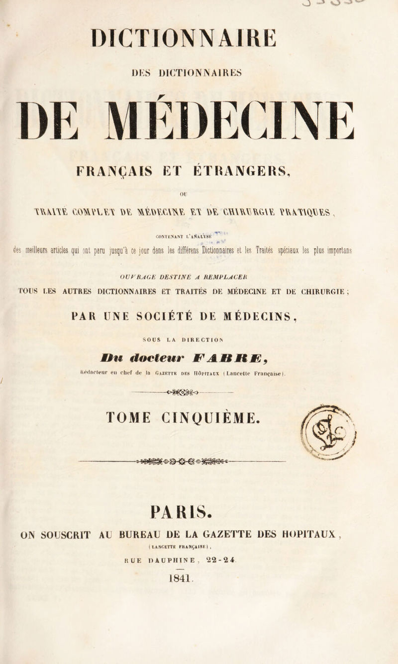 OKS DICTIONNAIRES DE MÉDECINE FRANÇAIS ET ÉTRANGERS, YYYYVYE «MIYUY.'Y Oï, &it>¥£Y&?, ¥.Y UY CYAUa YvV.W, PRATIQUES, CONTENANT L'aNaLYSE «, V* des meilleurs articles qui ont paru jusqu'à ce jour dans les différens Dictionnaires et les Traités spéciaux les plus importons OUVRAGE DESTINE A REMPLACER TOUS LES AUTRES DICTIONNAIRES ET TRAITÉS DE MÉDECINE ET DE CHIRURGIE ; PAR UNE SOCIÉTÉ DE MÉDECINS, SOUS LA DIRECTION ÆBu docteur FA.MSKF, Rédacteur en chef de la Gazette des Hôpitacx | Lancette Française). -o^Sî^o TOME CINQUIÈME. PARIS. ON SOUSCRIT AU BUREAU DE LA GAZETTE UES HOPITAUX , (lancette FRANÇAISE!, RUE DAUPHINE, 22-24 1841.