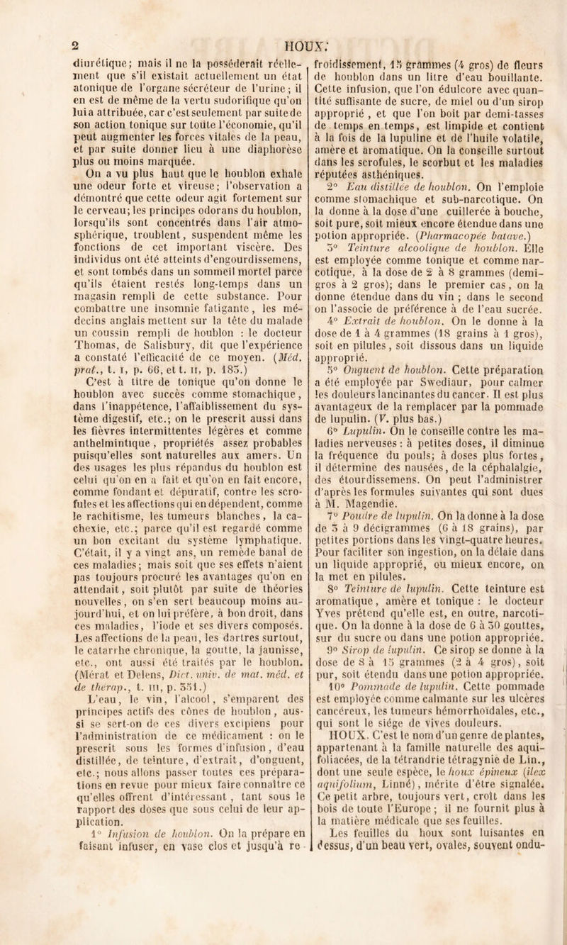 diurétique; mais il ne la posséderait réelle- ment que s’il existait actuellement un état atonique de l’organe sécréteur de l’urine ; il en est de même de la vertu sudorifique qu’on luia attribuée, car c’est seulement par suitede son action tonique sur toute l’économie, qu’il peut augmenter les forces vitales de la peau, et par suite donner lieu à une diaphorèse plus ou moins marquée. On a vu plus haut que le houblon exhale une odeur forte et vireuse; l’observation a démontré que cette odeur agit fortement sur le cerveau; les principes odorans du houblon, lorsqu’ils sont concentrés dans l’air atmo- sphérique, troublent, suspendent même les fonctions de cet important viscère. Des individus ont été atteints d’engourdissemens, et sont tombés dans un sommeil mortel parce qu’ils étaient restés long-temps dans un magasin rempli de cette substance. Pour combattre une insomnie fatigante, les mé- decins anglais mettent sur la tête du malade un coussin rempli de houblon : le docteur Thomas, de Salisbury, dit que l’expérience a constaté l’efïicacité de ce moyen. (Méd. prat., t. i, p. 66, et t. il, p. 183.) C’est à titre de tonique qu’on donne le houblon avec succès comme stomachique, dans l’inappétence, l'affaiblissement du sys- tème digestif, etc.; on le prescrit aussi dans les fièvres intermittentes légères et comme anthelmintique , propriétés assez probables puisqu’elles sont naturelles aux amers. Un des usages les plus répandus du houblon est celui qu’on en a fait et qu’on en fait encore, comme fondant et dépuratif, contre les scro- fules et les affections qui en dépendent, comme le rachitisme, les tumeurs blanches, la ca- chexie, etc.; parce qu’il est regardé comme un bon excitant du système lymphatique. C’était, il y a vingt ans, un remède banal de ces maladies; mais soit que ses effets n’aient pas toujours procuré les avantages qu’on en attendait, soit plutôt par suite de théories nouvelles, on s’en sert beaucoup moins au- jourd’hui, et on lui préfère, à bon droit, dans ces maladies, l’iode et scs divers composés. Les affections de la peau, les dartres surtout, le catarrhe chronique, la goutte, la jaunisse, etc., ont aussi été traités par le houblon. (Mérat etDelens, Dict.univ. de mat. méd. et de thërap., t. m, p. Soi.) L’eau, le vin, l’alcool, s’emparent des principes actifs des cônes de houblon, aus- si se sert-on de ces divers excipiens pour l’administration de ce médicament : on le prescrit sous les formes d’infusion, d’eau distillée, de teinture, d’extrait, d’onguent, etc.; nous allons passer toutes ces prépara- tions en revue pour mieux faire connaître ce qu’elles offrent d’intéressant , tant sous le rapport des doses que sous celui de leur ap- plication. 1° Infusion de houblon. On la prépare en faisant infuser, en vase clos et jusqu’à re - froidissemenf, 15 grammes (4 gros) de fleurs de houblon dans un litre d’eau bouillante. Cette infusion, que l’on édulcore avec quan- tité suffisante de sucre, de miel ou d’un sirop approprié , et que l’on boit par demi-tasses de temps en temps, est limpide et contient à la fois de la lupuline et de l’huile volatile, amère et aromatique. On la conseille surtout dans les scrofules, le scorbut et les maladies réputées asthéniques. 2° Eau distillée de houblon. On l’emploie comme stomachique et sub-narcotique. On la donne à la dose d’une cuillerée à bouche, soit pure, soit mieux encore étendue dans une potion appropriée. (Pharmacopée batave.) 5° Teinture alcoolique de houblon. Elle est employée comme tonique et comme nar- cotique, à la dose de 2 à 8 grammes (demi- gros à 2 gros); dans le premier cas, on la donne étendue dans du vin ; dans le second on l’associe de préférence à de l’eau sucrée. 4° Extrait de houblon. On le donne à la dose de 1 à 4 grammes (18 grains à 1 gros), soit en pilules , soit dissous dans un liquide approprié. 5° Onguent de houblon. Cette préparation a été employée par Swediaur, pour calmer les douleurs lancinantes du cancer. Il est plus avantageux de la remplacer par la pommade de lupulin. (F. plus bas.) 6° Lupulin. On le conseille contre les ma- ladies nerveuses : à petites doses, il diminue la fréquence du pouls; à doses plus fortes, il détermine des nausées, de la céphalalgie, des étourdissemens. On peut l’administrer d’après les formules suivantes qui sont dues à M. Magendie. 7° Poudre de lupulin. On la donne à la dose de 3 à 9 décigrammes (6 à 18 grains), par petites portions dans les vingt-quatre heures. Pour faciliter son ingestion, on la délaie dans un liquide approprié, ou mieux encore, on la met en pilules. 8° Teinture de lupulin. Cette teinture est aromatique, amère et tonique : le docteur Yves prétend qu’elle est, en outre, narcoti- que. On la donne à la dose de 6 à 30 gouttes, sur du sucre ou dans une potion appropriée. 9° Sirop de lupulin. Ce sirop se donne à la dose de 8 à 15 grammes (2 à 4 gros), soit pur, soit étendu dans une potion appropriée. 10° Pommade de lupulin. Cette pommade est employée comme calmante sur les ulcères cancéreux, les tumeurs hémorrhoïdales, etc., qui sont le siège de vives douleurs. HOUX. C’est le nom d’un genre déplantés, appartenant à la famille naturelle des aqui- foliacées, de la tétrandrie tétragynie de Lin., dont une seule espèce, le houx épineux (ilex aquifoliumt Linné), mérite d’être signalée. Ce petit arbre, toujours vert, croît dans les bois de toute l’Europe; il ne fournit plus à la matière médicale que ses feuilles. Les feuilles du houx sont luisantes en dessus, d’un beau vert, ovales, souvent ondu-